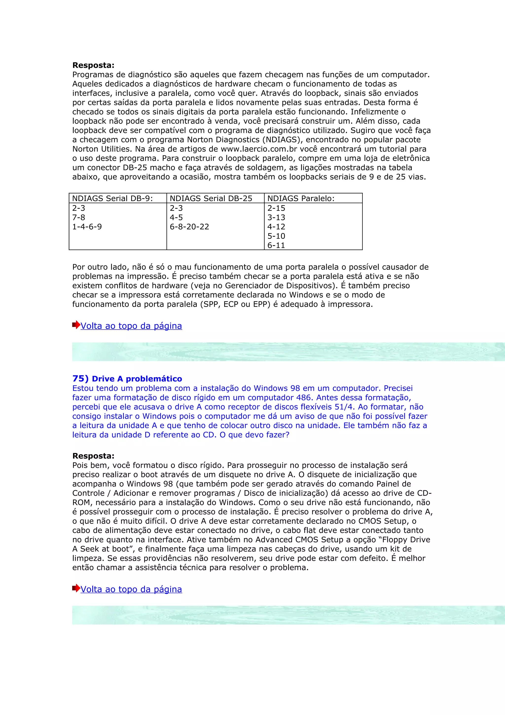Resposta:
Programas de diagnóstico são aqueles que fazem checagem nas funções de um computador.
Aqueles dedicados a diagnósticos de hardware checam o funcionamento de todas as
interfaces, inclusive a paralela, como você quer. Através do loopback, sinais são enviados
por certas saídas da porta paralela e lidos novamente pelas suas entradas. Desta forma é
checado se todos os sinais digitais da porta paralela estão funcionando. Infelizmente o
loopback não pode ser encontrado à venda, você precisará construir um. Além disso, cada
loopback deve ser compatível com o programa de diagnóstico utilizado. Sugiro que você faça
a checagem com o programa Norton Diagnostics (NDIAGS), encontrado no popular pacote
Norton Utilities. Na área de artigos de www.laercio.com.br você encontrará um tutorial para
o uso deste programa. Para construir o loopback paralelo, compre em uma loja de eletrônica
um conector DB-25 macho e faça através de soldagem, as ligações mostradas na tabela
abaixo, que aproveitando a ocasião, mostra também os loopbacks seriais de 9 e de 25 vias.

NDIAGS Serial DB-9:      NDIAGS Serial DB-25      NDIAGS Paralelo:
2-3                      2-3                      2-15
7-8                      4-5                      3-13
1-4-6-9                  6-8-20-22                4-12
                                                  5-10
                                                  6-11

Por outro lado, não é só o mau funcionamento de uma porta paralela o possível causador de
problemas na impressão. É preciso também checar se a porta paralela está ativa e se não
existem conflitos de hardware (veja no Gerenciador de Dispositivos). É também preciso
checar se a impressora está corretamente declarada no Windows e se o modo de
funcionamento da porta paralela (SPP, ECP ou EPP) é adequado à impressora.

  Volta ao topo da página




75) Drive A problemático
Estou tendo um problema com a instalação do Windows 98 em um computador. Precisei
fazer uma formatação de disco rígido em um computador 486. Antes dessa formatação,
percebi que ele acusava o drive A como receptor de discos flexíveis 51/4. Ao formatar, não
consigo instalar o Windows pois o computador me dá um aviso de que não foi possível fazer
a leitura da unidade A e que tenho de colocar outro disco na unidade. Ele também não faz a
leitura da unidade D referente ao CD. O que devo fazer?

Resposta:
Pois bem, você formatou o disco rígido. Para prosseguir no processo de instalação será
preciso realizar o boot através de um disquete no drive A. O disquete de inicialização que
acompanha o Windows 98 (que também pode ser gerado através do comando Painel de
Controle / Adicionar e remover programas / Disco de inicialização) dá acesso ao drive de CD-
ROM, necessário para a instalação do Windows. Como o seu drive não está funcionando, não
é possível prosseguir com o processo de instalação. É preciso resolver o problema do drive A,
o que não é muito difícil. O drive A deve estar corretamente declarado no CMOS Setup, o
cabo de alimentação deve estar conectado no drive, o cabo flat deve estar conectado tanto
no drive quanto na interface. Ative também no Advanced CMOS Setup a opção “Floppy Drive
A Seek at boot”, e finalmente faça uma limpeza nas cabeças do drive, usando um kit de
limpeza. Se essas providências não resolverem, seu drive pode estar com defeito. É melhor
então chamar a assistência técnica para resolver o problema.

  Volta ao topo da página
 