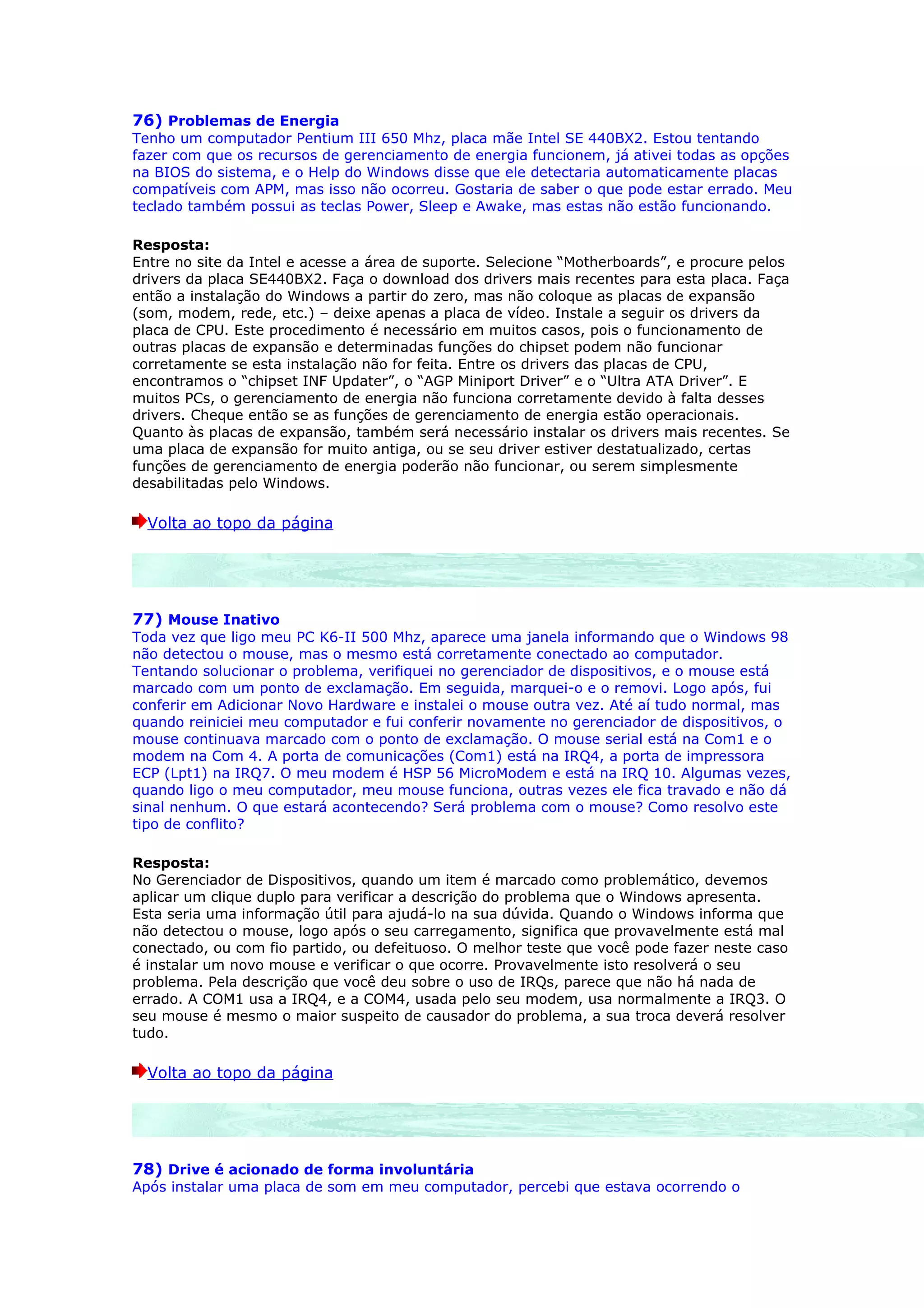 76) Problemas de Energia
Tenho um computador Pentium III 650 Mhz, placa mãe Intel SE 440BX2. Estou tentando
fazer com que os recursos de gerenciamento de energia funcionem, já ativei todas as opções
na BIOS do sistema, e o Help do Windows disse que ele detectaria automaticamente placas
compatíveis com APM, mas isso não ocorreu. Gostaria de saber o que pode estar errado. Meu
teclado também possui as teclas Power, Sleep e Awake, mas estas não estão funcionando.

Resposta:
Entre no site da Intel e acesse a área de suporte. Selecione “Motherboards”, e procure pelos
drivers da placa SE440BX2. Faça o download dos drivers mais recentes para esta placa. Faça
então a instalação do Windows a partir do zero, mas não coloque as placas de expansão
(som, modem, rede, etc.) – deixe apenas a placa de vídeo. Instale a seguir os drivers da
placa de CPU. Este procedimento é necessário em muitos casos, pois o funcionamento de
outras placas de expansão e determinadas funções do chipset podem não funcionar
corretamente se esta instalação não for feita. Entre os drivers das placas de CPU,
encontramos o “chipset INF Updater”, o “AGP Miniport Driver” e o “Ultra ATA Driver”. E
muitos PCs, o gerenciamento de energia não funciona corretamente devido à falta desses
drivers. Cheque então se as funções de gerenciamento de energia estão operacionais.
Quanto às placas de expansão, também será necessário instalar os drivers mais recentes. Se
uma placa de expansão for muito antiga, ou se seu driver estiver destatualizado, certas
funções de gerenciamento de energia poderão não funcionar, ou serem simplesmente
desabilitadas pelo Windows.

  Volta ao topo da página




77) Mouse Inativo
Toda vez que ligo meu PC K6-II 500 Mhz, aparece uma janela informando que o Windows 98
não detectou o mouse, mas o mesmo está corretamente conectado ao computador.
Tentando solucionar o problema, verifiquei no gerenciador de dispositivos, e o mouse está
marcado com um ponto de exclamação. Em seguida, marquei-o e o removi. Logo após, fui
conferir em Adicionar Novo Hardware e instalei o mouse outra vez. Até aí tudo normal, mas
quando reiniciei meu computador e fui conferir novamente no gerenciador de dispositivos, o
mouse continuava marcado com o ponto de exclamação. O mouse serial está na Com1 e o
modem na Com 4. A porta de comunicações (Com1) está na IRQ4, a porta de impressora
ECP (Lpt1) na IRQ7. O meu modem é HSP 56 MicroModem e está na IRQ 10. Algumas vezes,
quando ligo o meu computador, meu mouse funciona, outras vezes ele fica travado e não dá
sinal nenhum. O que estará acontecendo? Será problema com o mouse? Como resolvo este
tipo de conflito?

Resposta:
No Gerenciador de Dispositivos, quando um item é marcado como problemático, devemos
aplicar um clique duplo para verificar a descrição do problema que o Windows apresenta.
Esta seria uma informação útil para ajudá-lo na sua dúvida. Quando o Windows informa que
não detectou o mouse, logo após o seu carregamento, significa que provavelmente está mal
conectado, ou com fio partido, ou defeituoso. O melhor teste que você pode fazer neste caso
é instalar um novo mouse e verificar o que ocorre. Provavelmente isto resolverá o seu
problema. Pela descrição que você deu sobre o uso de IRQs, parece que não há nada de
errado. A COM1 usa a IRQ4, e a COM4, usada pelo seu modem, usa normalmente a IRQ3. O
seu mouse é mesmo o maior suspeito de causador do problema, a sua troca deverá resolver
tudo.

  Volta ao topo da página




78) Drive é acionado de forma involuntária
Após instalar uma placa de som em meu computador, percebi que estava ocorrendo o
 