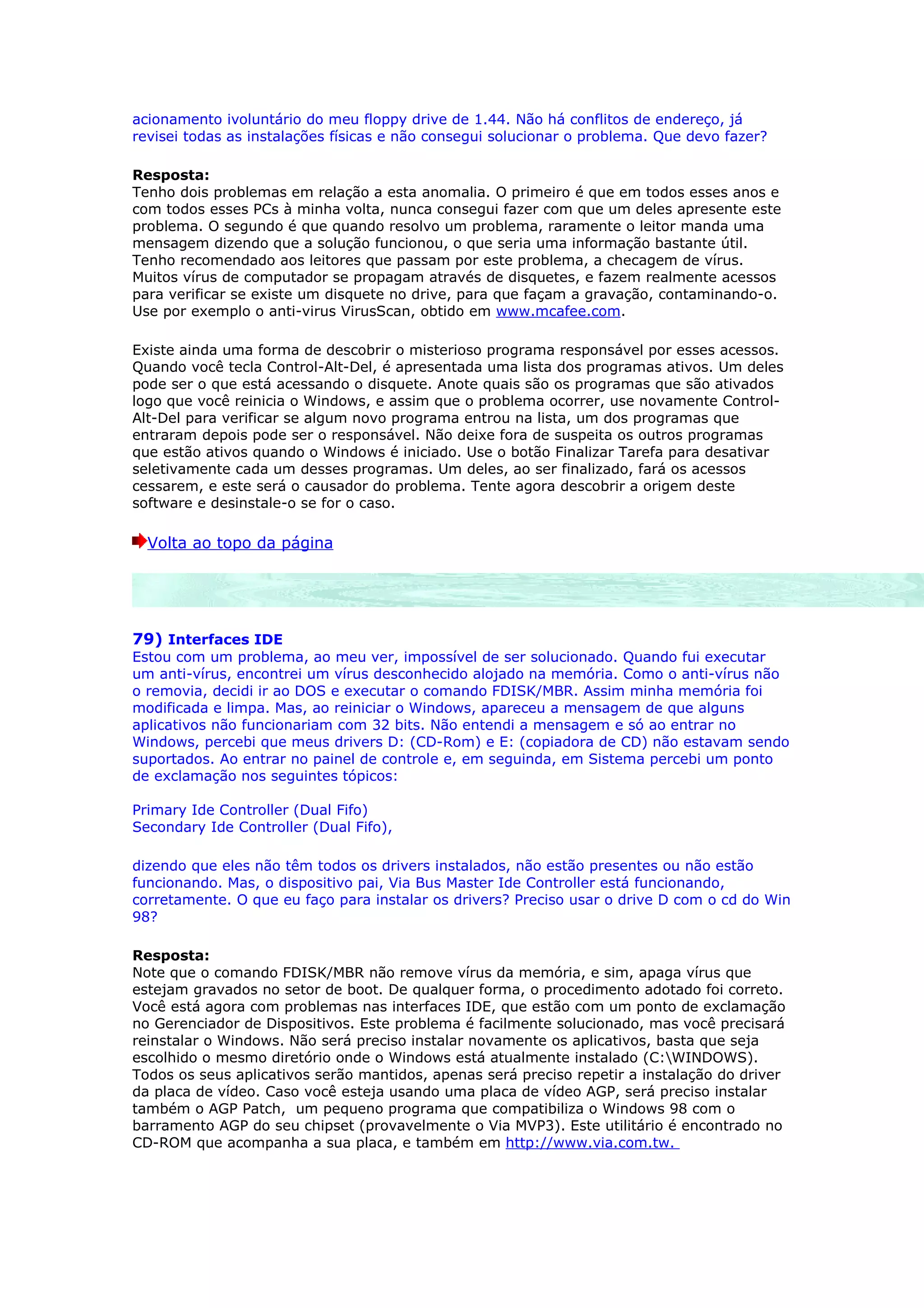 acionamento ivoluntário do meu floppy drive de 1.44. Não há conflitos de endereço, já
revisei todas as instalações físicas e não consegui solucionar o problema. Que devo fazer?

Resposta:
Tenho dois problemas em relação a esta anomalia. O primeiro é que em todos esses anos e
com todos esses PCs à minha volta, nunca consegui fazer com que um deles apresente este
problema. O segundo é que quando resolvo um problema, raramente o leitor manda uma
mensagem dizendo que a solução funcionou, o que seria uma informação bastante útil.
Tenho recomendado aos leitores que passam por este problema, a checagem de vírus.
Muitos vírus de computador se propagam através de disquetes, e fazem realmente acessos
para verificar se existe um disquete no drive, para que façam a gravação, contaminando-o.
Use por exemplo o anti-virus VirusScan, obtido em www.mcafee.com.

Existe ainda uma forma de descobrir o misterioso programa responsável por esses acessos.
Quando você tecla Control-Alt-Del, é apresentada uma lista dos programas ativos. Um deles
pode ser o que está acessando o disquete. Anote quais são os programas que são ativados
logo que você reinicia o Windows, e assim que o problema ocorrer, use novamente Control-
Alt-Del para verificar se algum novo programa entrou na lista, um dos programas que
entraram depois pode ser o responsável. Não deixe fora de suspeita os outros programas
que estão ativos quando o Windows é iniciado. Use o botão Finalizar Tarefa para desativar
seletivamente cada um desses programas. Um deles, ao ser finalizado, fará os acessos
cessarem, e este será o causador do problema. Tente agora descobrir a origem deste
software e desinstale-o se for o caso.

  Volta ao topo da página




79) Interfaces IDE
Estou com um problema, ao meu ver, impossível de ser solucionado. Quando fui executar
um anti-vírus, encontrei um vírus desconhecido alojado na memória. Como o anti-vírus não
o removia, decidi ir ao DOS e executar o comando FDISK/MBR. Assim minha memória foi
modificada e limpa. Mas, ao reiniciar o Windows, apareceu a mensagem de que alguns
aplicativos não funcionariam com 32 bits. Não entendi a mensagem e só ao entrar no
Windows, percebi que meus drivers D: (CD-Rom) e E: (copiadora de CD) não estavam sendo
suportados. Ao entrar no painel de controle e, em seguinda, em Sistema percebi um ponto
de exclamação nos seguintes tópicos:

Primary Ide Controller (Dual Fifo)
Secondary Ide Controller (Dual Fifo),

dizendo que eles não têm todos os drivers instalados, não estão presentes ou não estão
funcionando. Mas, o dispositivo pai, Via Bus Master Ide Controller está funcionando,
corretamente. O que eu faço para instalar os drivers? Preciso usar o drive D com o cd do Win
98?

Resposta:
Note que o comando FDISK/MBR não remove vírus da memória, e sim, apaga vírus que
estejam gravados no setor de boot. De qualquer forma, o procedimento adotado foi correto.
Você está agora com problemas nas interfaces IDE, que estão com um ponto de exclamação
no Gerenciador de Dispositivos. Este problema é facilmente solucionado, mas você precisará
reinstalar o Windows. Não será preciso instalar novamente os aplicativos, basta que seja
escolhido o mesmo diretório onde o Windows está atualmente instalado (C:WINDOWS).
Todos os seus aplicativos serão mantidos, apenas será preciso repetir a instalação do driver
da placa de vídeo. Caso você esteja usando uma placa de vídeo AGP, será preciso instalar
também o AGP Patch, um pequeno programa que compatibiliza o Windows 98 com o
barramento AGP do seu chipset (provavelmente o Via MVP3). Este utilitário é encontrado no
CD-ROM que acompanha a sua placa, e também em http://www.via.com.tw.
 