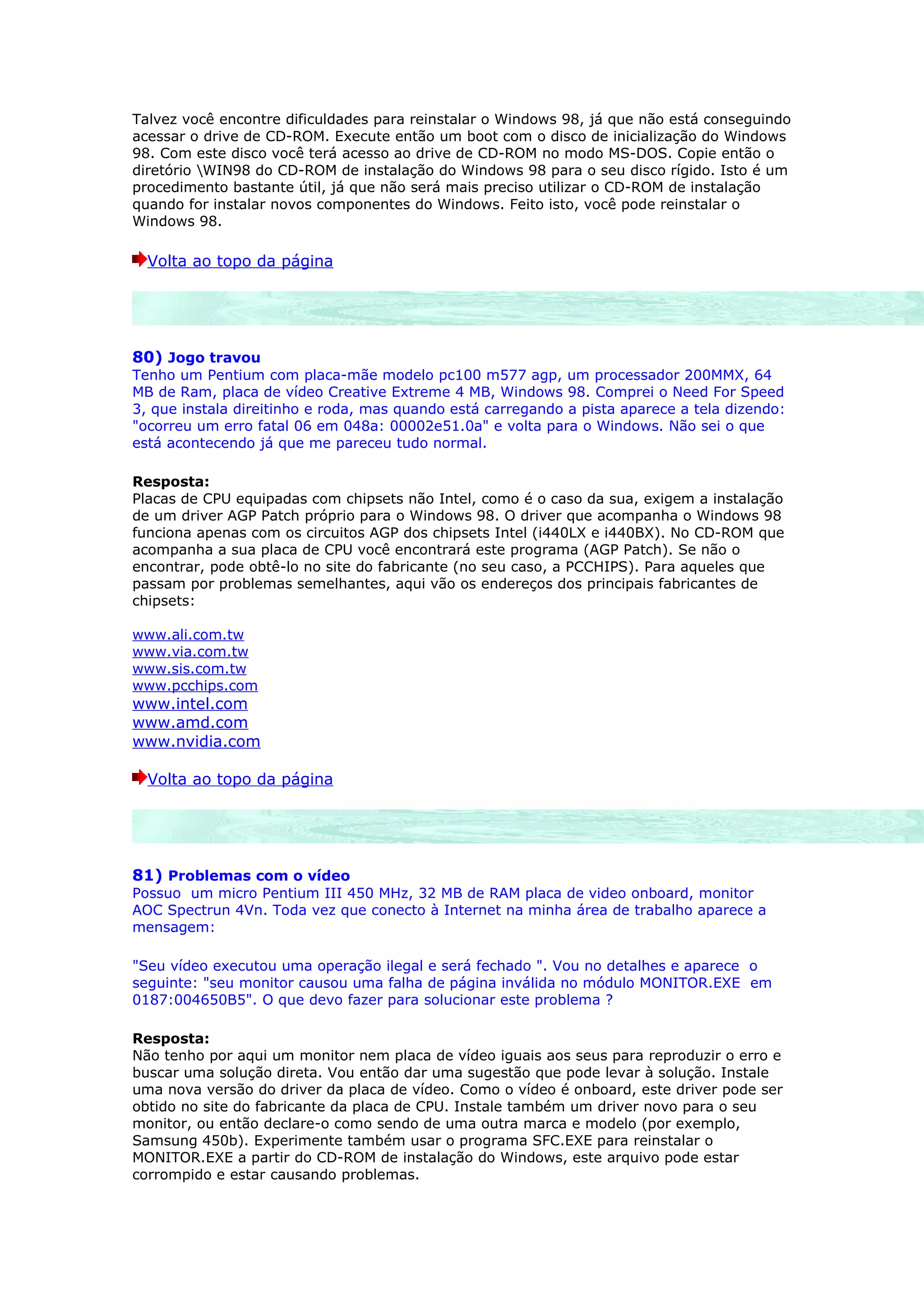 Talvez você encontre dificuldades para reinstalar o Windows 98, já que não está conseguindo
acessar o drive de CD-ROM. Execute então um boot com o disco de inicialização do Windows
98. Com este disco você terá acesso ao drive de CD-ROM no modo MS-DOS. Copie então o
diretório WIN98 do CD-ROM de instalação do Windows 98 para o seu disco rígido. Isto é um
procedimento bastante útil, já que não será mais preciso utilizar o CD-ROM de instalação
quando for instalar novos componentes do Windows. Feito isto, você pode reinstalar o
Windows 98.

  Volta ao topo da página




80) Jogo travou
Tenho um Pentium com placa-mãe modelo pc100 m577 agp, um processador 200MMX, 64
MB de Ram, placa de vídeo Creative Extreme 4 MB, Windows 98. Comprei o Need For Speed
3, que instala direitinho e roda, mas quando está carregando a pista aparece a tela dizendo:
"ocorreu um erro fatal 06 em 048a: 00002e51.0a" e volta para o Windows. Não sei o que
está acontecendo já que me pareceu tudo normal.

Resposta:
Placas de CPU equipadas com chipsets não Intel, como é o caso da sua, exigem a instalação
de um driver AGP Patch próprio para o Windows 98. O driver que acompanha o Windows 98
funciona apenas com os circuitos AGP dos chipsets Intel (i440LX e i440BX). No CD-ROM que
acompanha a sua placa de CPU você encontrará este programa (AGP Patch). Se não o
encontrar, pode obtê-lo no site do fabricante (no seu caso, a PCCHIPS). Para aqueles que
passam por problemas semelhantes, aqui vão os endereços dos principais fabricantes de
chipsets:

www.ali.com.tw
www.via.com.tw
www.sis.com.tw
www.pcchips.com
www.intel.com
www.amd.com
www.nvidia.com

  Volta ao topo da página




81) Problemas com o vídeo
Possuo um micro Pentium III 450 MHz, 32 MB de RAM placa de video onboard, monitor
AOC Spectrun 4Vn. Toda vez que conecto à Internet na minha área de trabalho aparece a
mensagem:

"Seu vídeo executou uma operação ilegal e será fechado ". Vou no detalhes e aparece o
seguinte: "seu monitor causou uma falha de página inválida no módulo MONITOR.EXE em
0187:004650B5". O que devo fazer para solucionar este problema ?

Resposta:
Não tenho por aqui um monitor nem placa de vídeo iguais aos seus para reproduzir o erro e
buscar uma solução direta. Vou então dar uma sugestão que pode levar à solução. Instale
uma nova versão do driver da placa de vídeo. Como o vídeo é onboard, este driver pode ser
obtido no site do fabricante da placa de CPU. Instale também um driver novo para o seu
monitor, ou então declare-o como sendo de uma outra marca e modelo (por exemplo,
Samsung 450b). Experimente também usar o programa SFC.EXE para reinstalar o
MONITOR.EXE a partir do CD-ROM de instalação do Windows, este arquivo pode estar
corrompido e estar causando problemas.
 