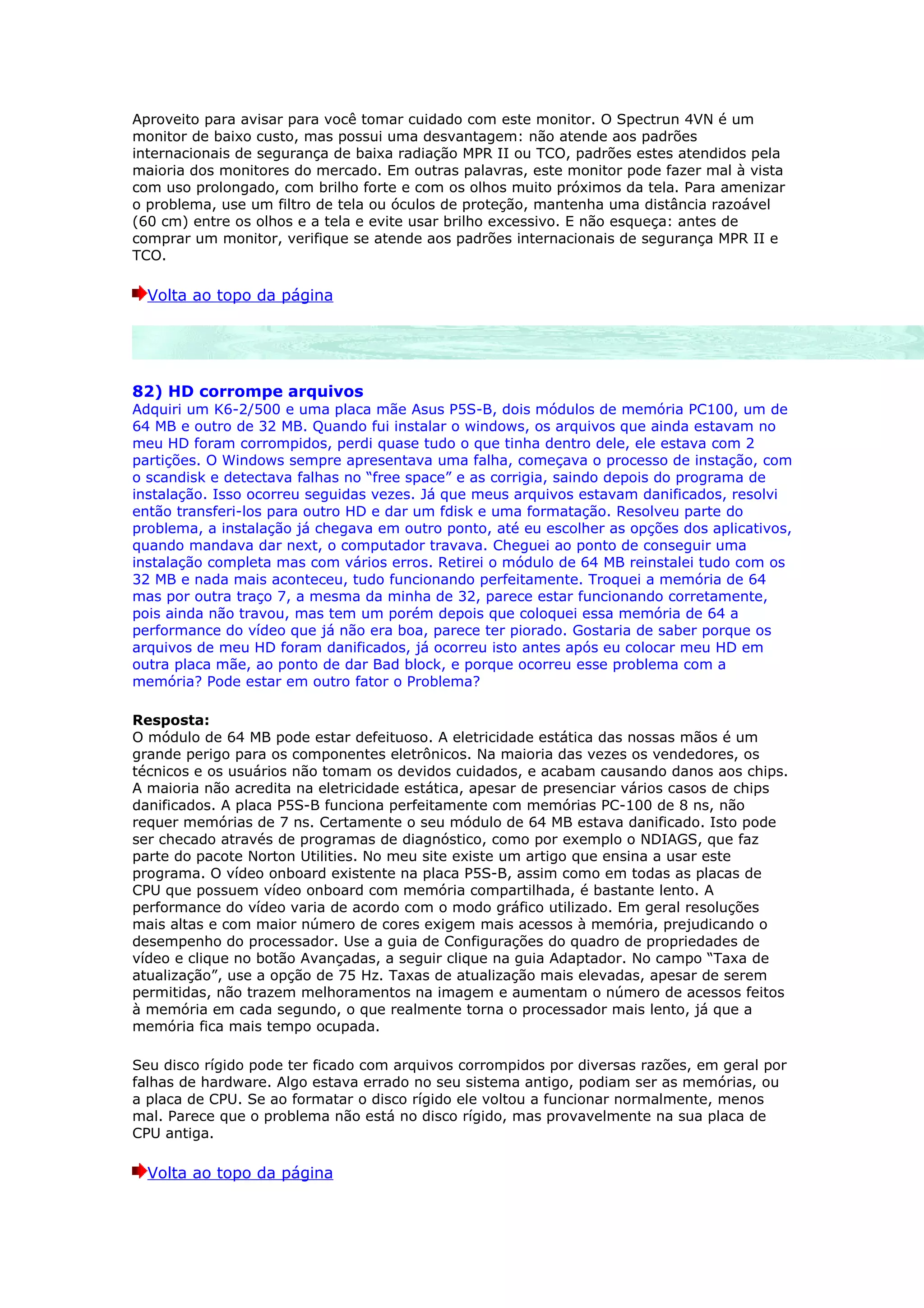 Aproveito para avisar para você tomar cuidado com este monitor. O Spectrun 4VN é um
monitor de baixo custo, mas possui uma desvantagem: não atende aos padrões
internacionais de segurança de baixa radiação MPR II ou TCO, padrões estes atendidos pela
maioria dos monitores do mercado. Em outras palavras, este monitor pode fazer mal à vista
com uso prolongado, com brilho forte e com os olhos muito próximos da tela. Para amenizar
o problema, use um filtro de tela ou óculos de proteção, mantenha uma distância razoável
(60 cm) entre os olhos e a tela e evite usar brilho excessivo. E não esqueça: antes de
comprar um monitor, verifique se atende aos padrões internacionais de segurança MPR II e
TCO.

  Volta ao topo da página




82) HD corrompe arquivos
Adquiri um K6-2/500 e uma placa mãe Asus P5S-B, dois módulos de memória PC100, um de
64 MB e outro de 32 MB. Quando fui instalar o windows, os arquivos que ainda estavam no
meu HD foram corrompidos, perdi quase tudo o que tinha dentro dele, ele estava com 2
partições. O Windows sempre apresentava uma falha, começava o processo de instação, com
o scandisk e detectava falhas no “free space” e as corrigia, saindo depois do programa de
instalação. Isso ocorreu seguidas vezes. Já que meus arquivos estavam danificados, resolvi
então transferi-los para outro HD e dar um fdisk e uma formatação. Resolveu parte do
problema, a instalação já chegava em outro ponto, até eu escolher as opções dos aplicativos,
quando mandava dar next, o computador travava. Cheguei ao ponto de conseguir uma
instalação completa mas com vários erros. Retirei o módulo de 64 MB reinstalei tudo com os
32 MB e nada mais aconteceu, tudo funcionando perfeitamente. Troquei a memória de 64
mas por outra traço 7, a mesma da minha de 32, parece estar funcionando corretamente,
pois ainda não travou, mas tem um porém depois que coloquei essa memória de 64 a
performance do vídeo que já não era boa, parece ter piorado. Gostaria de saber porque os
arquivos de meu HD foram danificados, já ocorreu isto antes após eu colocar meu HD em
outra placa mãe, ao ponto de dar Bad block, e porque ocorreu esse problema com a
memória? Pode estar em outro fator o Problema?

Resposta:
O módulo de 64 MB pode estar defeituoso. A eletricidade estática das nossas mãos é um
grande perigo para os componentes eletrônicos. Na maioria das vezes os vendedores, os
técnicos e os usuários não tomam os devidos cuidados, e acabam causando danos aos chips.
A maioria não acredita na eletricidade estática, apesar de presenciar vários casos de chips
danificados. A placa P5S-B funciona perfeitamente com memórias PC-100 de 8 ns, não
requer memórias de 7 ns. Certamente o seu módulo de 64 MB estava danificado. Isto pode
ser checado através de programas de diagnóstico, como por exemplo o NDIAGS, que faz
parte do pacote Norton Utilities. No meu site existe um artigo que ensina a usar este
programa. O vídeo onboard existente na placa P5S-B, assim como em todas as placas de
CPU que possuem vídeo onboard com memória compartilhada, é bastante lento. A
performance do vídeo varia de acordo com o modo gráfico utilizado. Em geral resoluções
mais altas e com maior número de cores exigem mais acessos à memória, prejudicando o
desempenho do processador. Use a guia de Configurações do quadro de propriedades de
vídeo e clique no botão Avançadas, a seguir clique na guia Adaptador. No campo “Taxa de
atualização”, use a opção de 75 Hz. Taxas de atualização mais elevadas, apesar de serem
permitidas, não trazem melhoramentos na imagem e aumentam o número de acessos feitos
à memória em cada segundo, o que realmente torna o processador mais lento, já que a
memória fica mais tempo ocupada.

Seu disco rígido pode ter ficado com arquivos corrompidos por diversas razões, em geral por
falhas de hardware. Algo estava errado no seu sistema antigo, podiam ser as memórias, ou
a placa de CPU. Se ao formatar o disco rígido ele voltou a funcionar normalmente, menos
mal. Parece que o problema não está no disco rígido, mas provavelmente na sua placa de
CPU antiga.

  Volta ao topo da página
 