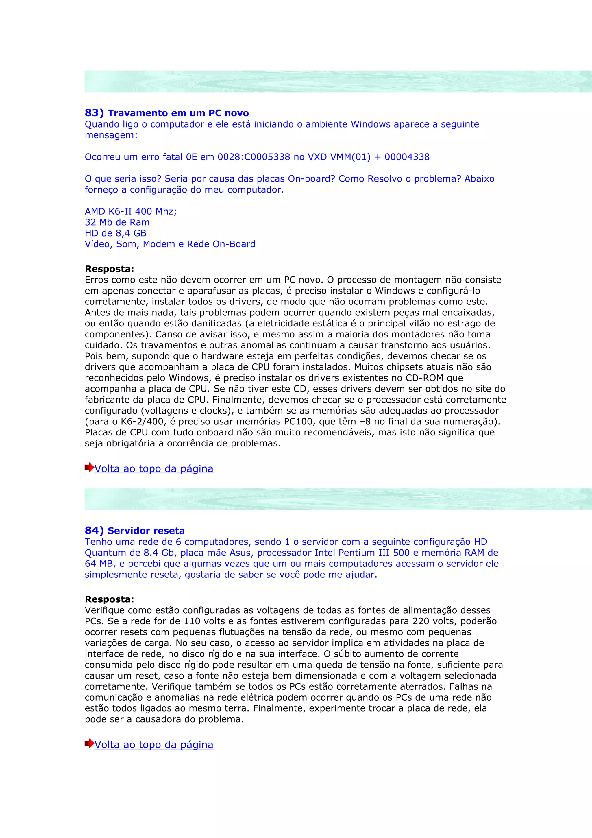 83) Travamento em um PC novo
Quando ligo o computador e ele está iniciando o ambiente Windows aparece a seguinte
mensagem:

Ocorreu um erro fatal 0E em 0028:C0005338 no VXD VMM(01) + 00004338

O que seria isso? Seria por causa das placas On-board? Como Resolvo o problema? Abaixo
forneço a configuração do meu computador.

AMD K6-II 400 Mhz;
32 Mb de Ram
HD de 8,4 GB
Vídeo, Som, Modem e Rede On-Board

Resposta:
Erros como este não devem ocorrer em um PC novo. O processo de montagem não consiste
em apenas conectar e aparafusar as placas, é preciso instalar o Windows e configurá-lo
corretamente, instalar todos os drivers, de modo que não ocorram problemas como este.
Antes de mais nada, tais problemas podem ocorrer quando existem peças mal encaixadas,
ou então quando estão danificadas (a eletricidade estática é o principal vilão no estrago de
componentes). Canso de avisar isso, e mesmo assim a maioria dos montadores não toma
cuidado. Os travamentos e outras anomalias continuam a causar transtorno aos usuários.
Pois bem, supondo que o hardware esteja em perfeitas condições, devemos checar se os
drivers que acompanham a placa de CPU foram instalados. Muitos chipsets atuais não são
reconhecidos pelo Windows, é preciso instalar os drivers existentes no CD-ROM que
acompanha a placa de CPU. Se não tiver este CD, esses drivers devem ser obtidos no site do
fabricante da placa de CPU. Finalmente, devemos checar se o processador está corretamente
configurado (voltagens e clocks), e também se as memórias são adequadas ao processador
(para o K6-2/400, é preciso usar memórias PC100, que têm –8 no final da sua numeração).
Placas de CPU com tudo onboard não são muito recomendáveis, mas isto não significa que
seja obrigatória a ocorrência de problemas.

  Volta ao topo da página




84) Servidor reseta
Tenho uma rede de 6 computadores, sendo 1 o servidor com a seguinte configuração HD
Quantum de 8.4 Gb, placa mãe Asus, processador Intel Pentium III 500 e memória RAM de
64 MB, e percebi que algumas vezes que um ou mais computadores acessam o servidor ele
simplesmente reseta, gostaria de saber se você pode me ajudar.

Resposta:
Verifique como estão configuradas as voltagens de todas as fontes de alimentação desses
PCs. Se a rede for de 110 volts e as fontes estiverem configuradas para 220 volts, poderão
ocorrer resets com pequenas flutuações na tensão da rede, ou mesmo com pequenas
variações de carga. No seu caso, o acesso ao servidor implica em atividades na placa de
interface de rede, no disco rígido e na sua interface. O súbito aumento de corrente
consumida pelo disco rígido pode resultar em uma queda de tensão na fonte, suficiente para
causar um reset, caso a fonte não esteja bem dimensionada e com a voltagem selecionada
corretamente. Verifique também se todos os PCs estão corretamente aterrados. Falhas na
comunicação e anomalias na rede elétrica podem ocorrer quando os PCs de uma rede não
estão todos ligados ao mesmo terra. Finalmente, experimente trocar a placa de rede, ela
pode ser a causadora do problema.

  Volta ao topo da página
 
