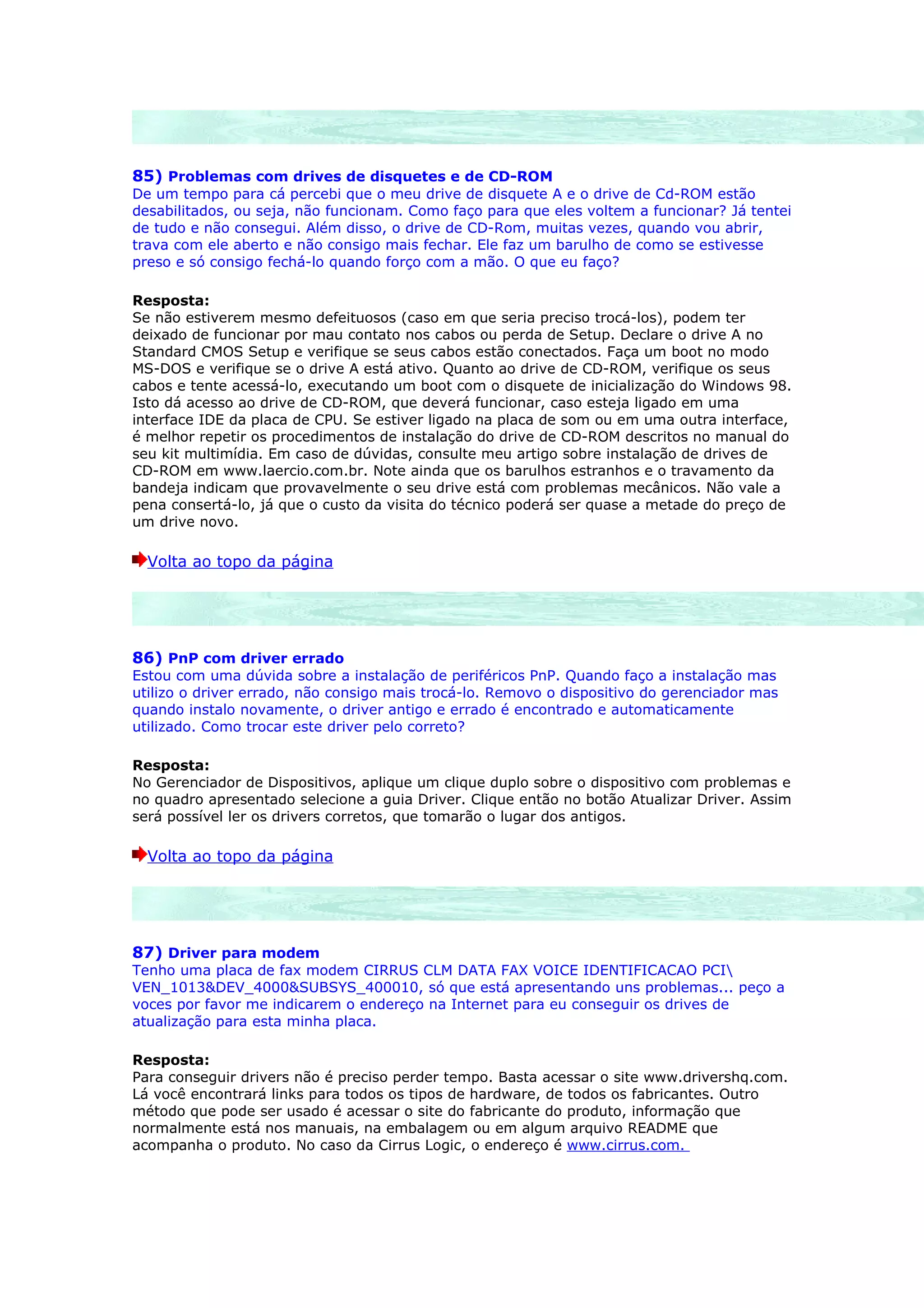 85) Problemas com drives de disquetes e de CD-ROM
De um tempo para cá percebi que o meu drive de disquete A e o drive de Cd-ROM estão
desabilitados, ou seja, não funcionam. Como faço para que eles voltem a funcionar? Já tentei
de tudo e não consegui. Além disso, o drive de CD-Rom, muitas vezes, quando vou abrir,
trava com ele aberto e não consigo mais fechar. Ele faz um barulho de como se estivesse
preso e só consigo fechá-lo quando forço com a mão. O que eu faço?

Resposta:
Se não estiverem mesmo defeituosos (caso em que seria preciso trocá-los), podem ter
deixado de funcionar por mau contato nos cabos ou perda de Setup. Declare o drive A no
Standard CMOS Setup e verifique se seus cabos estão conectados. Faça um boot no modo
MS-DOS e verifique se o drive A está ativo. Quanto ao drive de CD-ROM, verifique os seus
cabos e tente acessá-lo, executando um boot com o disquete de inicialização do Windows 98.
Isto dá acesso ao drive de CD-ROM, que deverá funcionar, caso esteja ligado em uma
interface IDE da placa de CPU. Se estiver ligado na placa de som ou em uma outra interface,
é melhor repetir os procedimentos de instalação do drive de CD-ROM descritos no manual do
seu kit multimídia. Em caso de dúvidas, consulte meu artigo sobre instalação de drives de
CD-ROM em www.laercio.com.br. Note ainda que os barulhos estranhos e o travamento da
bandeja indicam que provavelmente o seu drive está com problemas mecânicos. Não vale a
pena consertá-lo, já que o custo da visita do técnico poderá ser quase a metade do preço de
um drive novo.

  Volta ao topo da página




86) PnP com driver errado
Estou com uma dúvida sobre a instalação de periféricos PnP. Quando faço a instalação mas
utilizo o driver errado, não consigo mais trocá-lo. Removo o dispositivo do gerenciador mas
quando instalo novamente, o driver antigo e errado é encontrado e automaticamente
utilizado. Como trocar este driver pelo correto?

Resposta:
No Gerenciador de Dispositivos, aplique um clique duplo sobre o dispositivo com problemas e
no quadro apresentado selecione a guia Driver. Clique então no botão Atualizar Driver. Assim
será possível ler os drivers corretos, que tomarão o lugar dos antigos.

  Volta ao topo da página




87) Driver para modem
Tenho uma placa de fax modem CIRRUS CLM DATA FAX VOICE IDENTIFICACAO PCI
VEN_1013&DEV_4000&SUBSYS_400010, só que está apresentando uns problemas... peço a
voces por favor me indicarem o endereço na Internet para eu conseguir os drives de
atualização para esta minha placa.

Resposta:
Para conseguir drivers não é preciso perder tempo. Basta acessar o site www.drivershq.com.
Lá você encontrará links para todos os tipos de hardware, de todos os fabricantes. Outro
método que pode ser usado é acessar o site do fabricante do produto, informação que
normalmente está nos manuais, na embalagem ou em algum arquivo README que
acompanha o produto. No caso da Cirrus Logic, o endereço é www.cirrus.com.
 