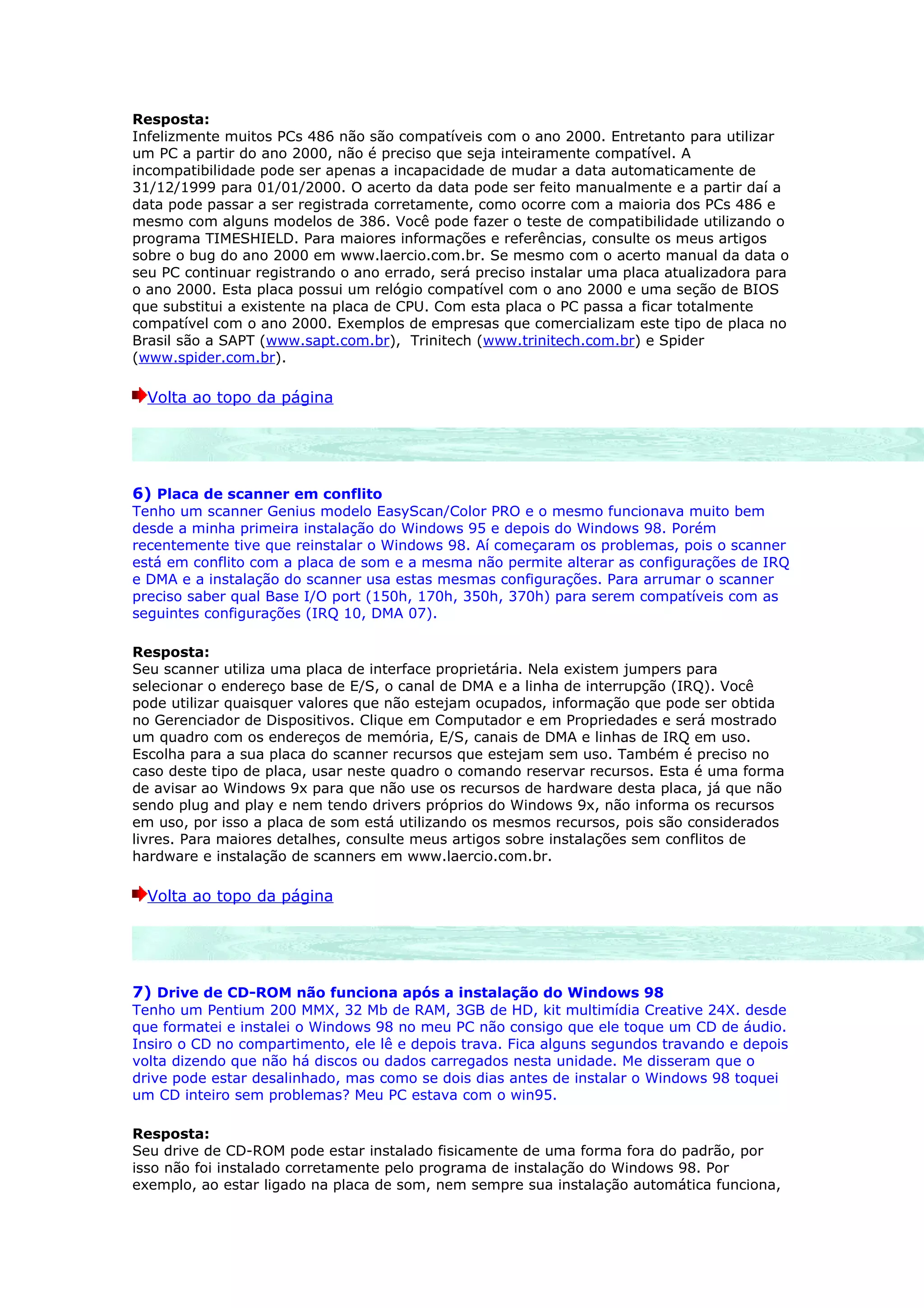 Resposta:
Infelizmente muitos PCs 486 não são compatíveis com o ano 2000. Entretanto para utilizar
um PC a partir do ano 2000, não é preciso que seja inteiramente compatível. A
incompatibilidade pode ser apenas a incapacidade de mudar a data automaticamente de
31/12/1999 para 01/01/2000. O acerto da data pode ser feito manualmente e a partir daí a
data pode passar a ser registrada corretamente, como ocorre com a maioria dos PCs 486 e
mesmo com alguns modelos de 386. Você pode fazer o teste de compatibilidade utilizando o
programa TIMESHIELD. Para maiores informações e referências, consulte os meus artigos
sobre o bug do ano 2000 em www.laercio.com.br. Se mesmo com o acerto manual da data o
seu PC continuar registrando o ano errado, será preciso instalar uma placa atualizadora para
o ano 2000. Esta placa possui um relógio compatível com o ano 2000 e uma seção de BIOS
que substitui a existente na placa de CPU. Com esta placa o PC passa a ficar totalmente
compatível com o ano 2000. Exemplos de empresas que comercializam este tipo de placa no
Brasil são a SAPT (www.sapt.com.br), Trinitech (www.trinitech.com.br) e Spider
(www.spider.com.br).

  Volta ao topo da página




6) Placa de scanner em conflito
Tenho um scanner Genius modelo EasyScan/Color PRO e o mesmo funcionava muito bem
desde a minha primeira instalação do Windows 95 e depois do Windows 98. Porém
recentemente tive que reinstalar o Windows 98. Aí começaram os problemas, pois o scanner
está em conflito com a placa de som e a mesma não permite alterar as configurações de IRQ
e DMA e a instalação do scanner usa estas mesmas configurações. Para arrumar o scanner
preciso saber qual Base I/O port (150h, 170h, 350h, 370h) para serem compatíveis com as
seguintes configurações (IRQ 10, DMA 07).

Resposta:
Seu scanner utiliza uma placa de interface proprietária. Nela existem jumpers para
selecionar o endereço base de E/S, o canal de DMA e a linha de interrupção (IRQ). Você
pode utilizar quaisquer valores que não estejam ocupados, informação que pode ser obtida
no Gerenciador de Dispositivos. Clique em Computador e em Propriedades e será mostrado
um quadro com os endereços de memória, E/S, canais de DMA e linhas de IRQ em uso.
Escolha para a sua placa do scanner recursos que estejam sem uso. Também é preciso no
caso deste tipo de placa, usar neste quadro o comando reservar recursos. Esta é uma forma
de avisar ao Windows 9x para que não use os recursos de hardware desta placa, já que não
sendo plug and play e nem tendo drivers próprios do Windows 9x, não informa os recursos
em uso, por isso a placa de som está utilizando os mesmos recursos, pois são considerados
livres. Para maiores detalhes, consulte meus artigos sobre instalações sem conflitos de
hardware e instalação de scanners em www.laercio.com.br.

  Volta ao topo da página




7) Drive de CD-ROM não funciona após a instalação do Windows 98
Tenho um Pentium 200 MMX, 32 Mb de RAM, 3GB de HD, kit multimídia Creative 24X. desde
que formatei e instalei o Windows 98 no meu PC não consigo que ele toque um CD de áudio.
Insiro o CD no compartimento, ele lê e depois trava. Fica alguns segundos travando e depois
volta dizendo que não há discos ou dados carregados nesta unidade. Me disseram que o
drive pode estar desalinhado, mas como se dois dias antes de instalar o Windows 98 toquei
um CD inteiro sem problemas? Meu PC estava com o win95.

Resposta:
Seu drive de CD-ROM pode estar instalado fisicamente de uma forma fora do padrão, por
isso não foi instalado corretamente pelo programa de instalação do Windows 98. Por
exemplo, ao estar ligado na placa de som, nem sempre sua instalação automática funciona,
 