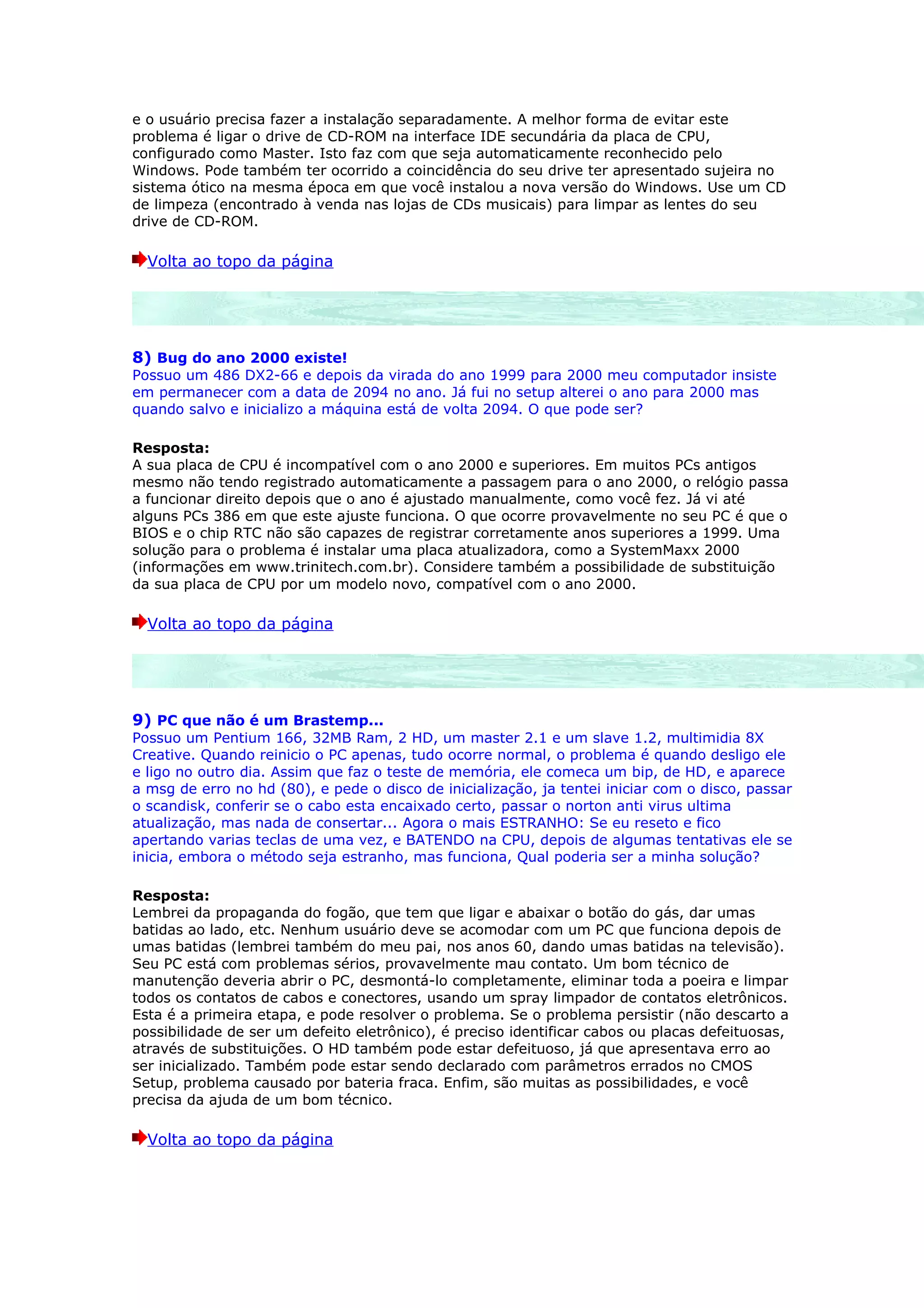 e o usuário precisa fazer a instalação separadamente. A melhor forma de evitar este
problema é ligar o drive de CD-ROM na interface IDE secundária da placa de CPU,
configurado como Master. Isto faz com que seja automaticamente reconhecido pelo
Windows. Pode também ter ocorrido a coincidência do seu drive ter apresentado sujeira no
sistema ótico na mesma época em que você instalou a nova versão do Windows. Use um CD
de limpeza (encontrado à venda nas lojas de CDs musicais) para limpar as lentes do seu
drive de CD-ROM.

  Volta ao topo da página




8) Bug do ano 2000 existe!
Possuo um 486 DX2-66 e depois da virada do ano 1999 para 2000 meu computador insiste
em permanecer com a data de 2094 no ano. Já fui no setup alterei o ano para 2000 mas
quando salvo e inicializo a máquina está de volta 2094. O que pode ser?

Resposta:
A sua placa de CPU é incompatível com o ano 2000 e superiores. Em muitos PCs antigos
mesmo não tendo registrado automaticamente a passagem para o ano 2000, o relógio passa
a funcionar direito depois que o ano é ajustado manualmente, como você fez. Já vi até
alguns PCs 386 em que este ajuste funciona. O que ocorre provavelmente no seu PC é que o
BIOS e o chip RTC não são capazes de registrar corretamente anos superiores a 1999. Uma
solução para o problema é instalar uma placa atualizadora, como a SystemMaxx 2000
(informações em www.trinitech.com.br). Considere também a possibilidade de substituição
da sua placa de CPU por um modelo novo, compatível com o ano 2000.

  Volta ao topo da página




9) PC que não é um Brastemp...
Possuo um Pentium 166, 32MB Ram, 2 HD, um master 2.1 e um slave 1.2, multimidia 8X
Creative. Quando reinicio o PC apenas, tudo ocorre normal, o problema é quando desligo ele
e ligo no outro dia. Assim que faz o teste de memória, ele comeca um bip, de HD, e aparece
a msg de erro no hd (80), e pede o disco de inicialização, ja tentei iniciar com o disco, passar
o scandisk, conferir se o cabo esta encaixado certo, passar o norton anti virus ultima
atualização, mas nada de consertar... Agora o mais ESTRANHO: Se eu reseto e fico
apertando varias teclas de uma vez, e BATENDO na CPU, depois de algumas tentativas ele se
inicia, embora o método seja estranho, mas funciona, Qual poderia ser a minha solução?

Resposta:
Lembrei da propaganda do fogão, que tem que ligar e abaixar o botão do gás, dar umas
batidas ao lado, etc. Nenhum usuário deve se acomodar com um PC que funciona depois de
umas batidas (lembrei também do meu pai, nos anos 60, dando umas batidas na televisão).
Seu PC está com problemas sérios, provavelmente mau contato. Um bom técnico de
manutenção deveria abrir o PC, desmontá-lo completamente, eliminar toda a poeira e limpar
todos os contatos de cabos e conectores, usando um spray limpador de contatos eletrônicos.
Esta é a primeira etapa, e pode resolver o problema. Se o problema persistir (não descarto a
possibilidade de ser um defeito eletrônico), é preciso identificar cabos ou placas defeituosas,
através de substituições. O HD também pode estar defeituoso, já que apresentava erro ao
ser inicializado. Também pode estar sendo declarado com parâmetros errados no CMOS
Setup, problema causado por bateria fraca. Enfim, são muitas as possibilidades, e você
precisa da ajuda de um bom técnico.

  Volta ao topo da página
 