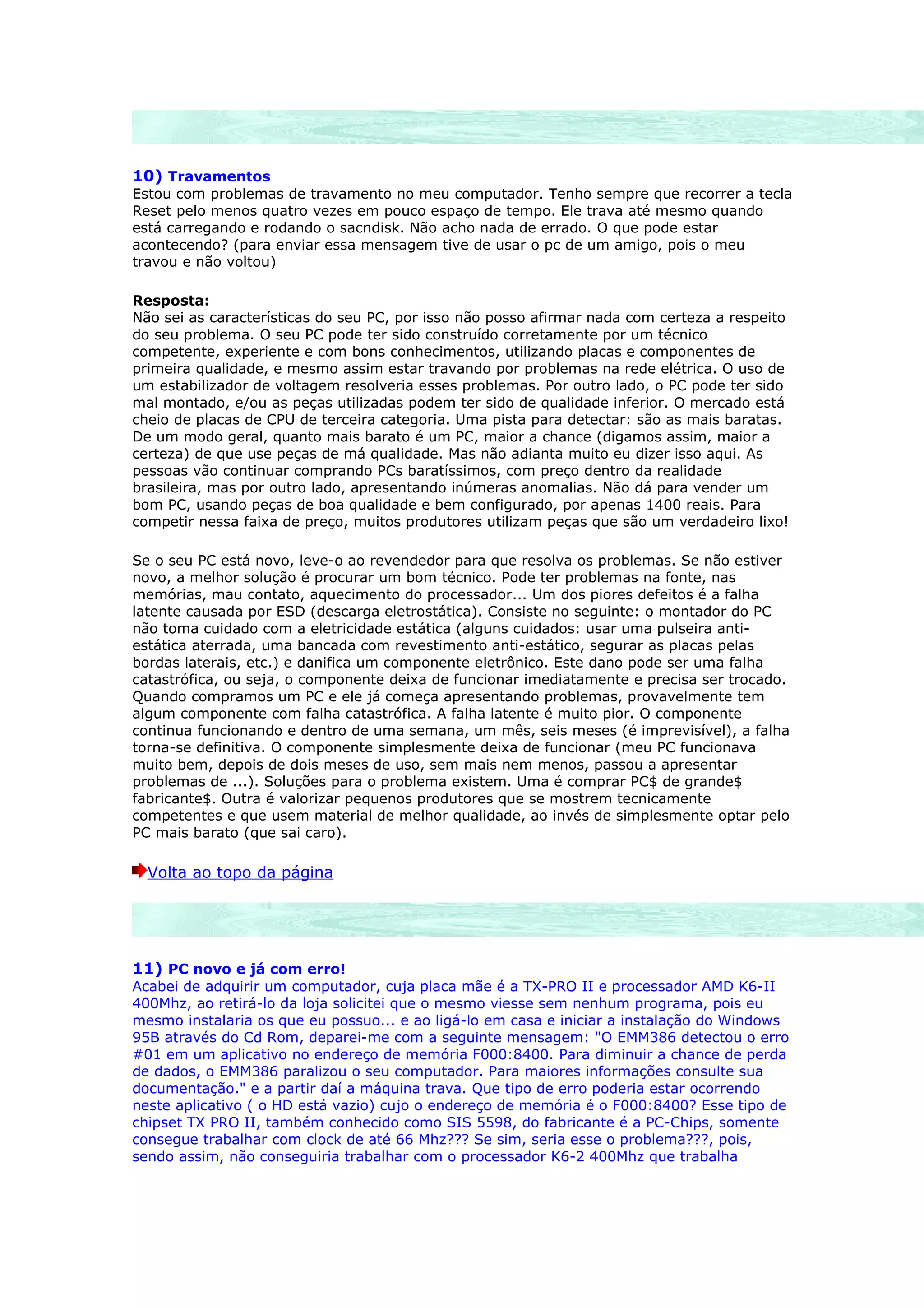 10) Travamentos
Estou com problemas de travamento no meu computador. Tenho sempre que recorrer a tecla
Reset pelo menos quatro vezes em pouco espaço de tempo. Ele trava até mesmo quando
está carregando e rodando o sacndisk. Não acho nada de errado. O que pode estar
acontecendo? (para enviar essa mensagem tive de usar o pc de um amigo, pois o meu
travou e não voltou)

Resposta:
Não sei as características do seu PC, por isso não posso afirmar nada com certeza a respeito
do seu problema. O seu PC pode ter sido construído corretamente por um técnico
competente, experiente e com bons conhecimentos, utilizando placas e componentes de
primeira qualidade, e mesmo assim estar travando por problemas na rede elétrica. O uso de
um estabilizador de voltagem resolveria esses problemas. Por outro lado, o PC pode ter sido
mal montado, e/ou as peças utilizadas podem ter sido de qualidade inferior. O mercado está
cheio de placas de CPU de terceira categoria. Uma pista para detectar: são as mais baratas.
De um modo geral, quanto mais barato é um PC, maior a chance (digamos assim, maior a
certeza) de que use peças de má qualidade. Mas não adianta muito eu dizer isso aqui. As
pessoas vão continuar comprando PCs baratíssimos, com preço dentro da realidade
brasileira, mas por outro lado, apresentando inúmeras anomalias. Não dá para vender um
bom PC, usando peças de boa qualidade e bem configurado, por apenas 1400 reais. Para
competir nessa faixa de preço, muitos produtores utilizam peças que são um verdadeiro lixo!

Se o seu PC está novo, leve-o ao revendedor para que resolva os problemas. Se não estiver
novo, a melhor solução é procurar um bom técnico. Pode ter problemas na fonte, nas
memórias, mau contato, aquecimento do processador... Um dos piores defeitos é a falha
latente causada por ESD (descarga eletrostática). Consiste no seguinte: o montador do PC
não toma cuidado com a eletricidade estática (alguns cuidados: usar uma pulseira anti-
estática aterrada, uma bancada com revestimento anti-estático, segurar as placas pelas
bordas laterais, etc.) e danifica um componente eletrônico. Este dano pode ser uma falha
catastrófica, ou seja, o componente deixa de funcionar imediatamente e precisa ser trocado.
Quando compramos um PC e ele já começa apresentando problemas, provavelmente tem
algum componente com falha catastrófica. A falha latente é muito pior. O componente
continua funcionando e dentro de uma semana, um mês, seis meses (é imprevisível), a falha
torna-se definitiva. O componente simplesmente deixa de funcionar (meu PC funcionava
muito bem, depois de dois meses de uso, sem mais nem menos, passou a apresentar
problemas de ...). Soluções para o problema existem. Uma é comprar PC$ de grande$
fabricante$. Outra é valorizar pequenos produtores que se mostrem tecnicamente
competentes e que usem material de melhor qualidade, ao invés de simplesmente optar pelo
PC mais barato (que sai caro).

  Volta ao topo da página




11) PC novo e já com erro!
Acabei de adquirir um computador, cuja placa mãe é a TX-PRO II e processador AMD K6-II
400Mhz, ao retirá-lo da loja solicitei que o mesmo viesse sem nenhum programa, pois eu
mesmo instalaria os que eu possuo... e ao ligá-lo em casa e iniciar a instalação do Windows
95B através do Cd Rom, deparei-me com a seguinte mensagem: "O EMM386 detectou o erro
#01 em um aplicativo no endereço de memória F000:8400. Para diminuir a chance de perda
de dados, o EMM386 paralizou o seu computador. Para maiores informações consulte sua
documentação." e a partir daí a máquina trava. Que tipo de erro poderia estar ocorrendo
neste aplicativo ( o HD está vazio) cujo o endereço de memória é o F000:8400? Esse tipo de
chipset TX PRO II, também conhecido como SIS 5598, do fabricante é a PC-Chips, somente
consegue trabalhar com clock de até 66 Mhz??? Se sim, seria esse o problema???, pois,
sendo assim, não conseguiria trabalhar com o processador K6-2 400Mhz que trabalha
 