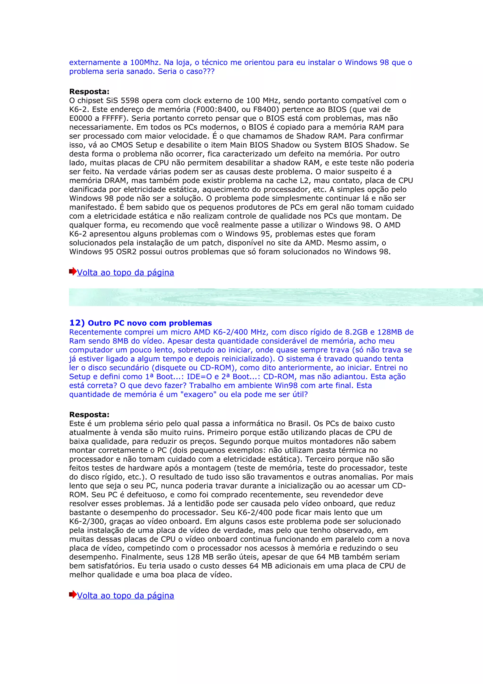 externamente a 100Mhz. Na loja, o técnico me orientou para eu instalar o Windows 98 que o
problema seria sanado. Seria o caso???

Resposta:
O chipset SiS 5598 opera com clock externo de 100 MHz, sendo portanto compatível com o
K6-2. Este endereço de memória (F000:8400, ou F8400) pertence ao BIOS (que vai de
E0000 a FFFFF). Seria portanto correto pensar que o BIOS está com problemas, mas não
necessariamente. Em todos os PCs modernos, o BIOS é copiado para a memória RAM para
ser processado com maior velocidade. É o que chamamos de Shadow RAM. Para confirmar
isso, vá ao CMOS Setup e desabilite o item Main BIOS Shadow ou System BIOS Shadow. Se
desta forma o problema não ocorrer, fica caracterizado um defeito na memória. Por outro
lado, muitas placas de CPU não permitem desabilitar a shadow RAM, e este teste não poderia
ser feito. Na verdade várias podem ser as causas deste problema. O maior suspeito é a
memória DRAM, mas também pode existir problema na cache L2, mau contato, placa de CPU
danificada por eletricidade estática, aquecimento do processador, etc. A simples opção pelo
Windows 98 pode não ser a solução. O problema pode simplesmente continuar lá e não ser
manifestado. É bem sabido que os pequenos produtores de PCs em geral não tomam cuidado
com a eletricidade estática e não realizam controle de qualidade nos PCs que montam. De
qualquer forma, eu recomendo que você realmente passe a utilizar o Windows 98. O AMD
K6-2 apresentou alguns problemas com o Windows 95, problemas estes que foram
solucionados pela instalação de um patch, disponível no site da AMD. Mesmo assim, o
Windows 95 OSR2 possui outros problemas que só foram solucionados no Windows 98.

  Volta ao topo da página




12) Outro PC novo com problemas
Recentemente comprei um micro AMD K6-2/400 MHz, com disco rígido de 8.2GB e 128MB de
Ram sendo 8MB do vídeo. Apesar desta quantidade considerável de memória, acho meu
computador um pouco lento, sobretudo ao iniciar, onde quase sempre trava (só não trava se
já estiver ligado a algum tempo e depois reinicializado). O sistema é travado quando tenta
ler o disco secundário (disquete ou CD-ROM), como dito anteriormente, ao iniciar. Entrei no
Setup e defini como 1ª Boot...: IDE=O e 2ª Boot...: CD-ROM, mas não adiantou. Esta ação
está correta? O que devo fazer? Trabalho em ambiente Win98 com arte final. Esta
quantidade de memória é um "exagero" ou ela pode me ser útil?

Resposta:
Este é um problema sério pelo qual passa a informática no Brasil. Os PCs de baixo custo
atualmente à venda são muito ruins. Primeiro porque estão utilizando placas de CPU de
baixa qualidade, para reduzir os preços. Segundo porque muitos montadores não sabem
montar corretamente o PC (dois pequenos exemplos: não utilizam pasta térmica no
processador e não tomam cuidado com a eletricidade estática). Terceiro porque não são
feitos testes de hardware após a montagem (teste de memória, teste do processador, teste
do disco rígido, etc.). O resultado de tudo isso são travamentos e outras anomalias. Por mais
lento que seja o seu PC, nunca poderia travar durante a inicialização ou ao acessar um CD-
ROM. Seu PC é defeituoso, e como foi comprado recentemente, seu revendedor deve
resolver esses problemas. Já a lentidão pode ser causada pelo vídeo onboard, que reduz
bastante o desempenho do processador. Seu K6-2/400 pode ficar mais lento que um
K6-2/300, graças ao vídeo onboard. Em alguns casos este problema pode ser solucionado
pela instalação de uma placa de vídeo de verdade, mas pelo que tenho observado, em
muitas dessas placas de CPU o vídeo onboard continua funcionando em paralelo com a nova
placa de vídeo, competindo com o processador nos acessos à memória e reduzindo o seu
desempenho. Finalmente, seus 128 MB serão úteis, apesar de que 64 MB também seriam
bem satisfatórios. Eu teria usado o custo desses 64 MB adicionais em uma placa de CPU de
melhor qualidade e uma boa placa de vídeo.

  Volta ao topo da página
 