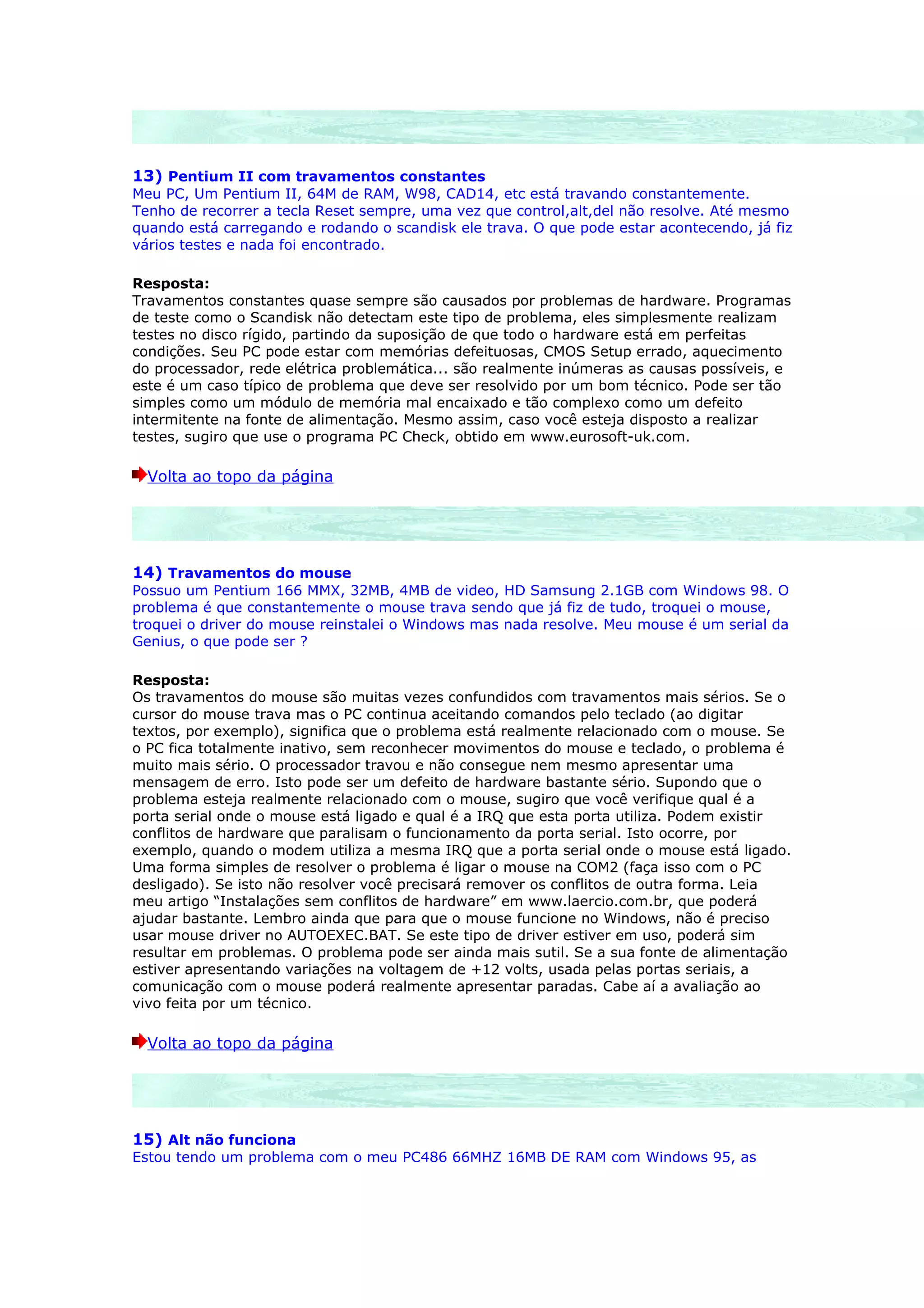 13) Pentium II com travamentos constantes
Meu PC, Um Pentium II, 64M de RAM, W98, CAD14, etc está travando constantemente.
Tenho de recorrer a tecla Reset sempre, uma vez que control,alt,del não resolve. Até mesmo
quando está carregando e rodando o scandisk ele trava. O que pode estar acontecendo, já fiz
vários testes e nada foi encontrado.

Resposta:
Travamentos constantes quase sempre são causados por problemas de hardware. Programas
de teste como o Scandisk não detectam este tipo de problema, eles simplesmente realizam
testes no disco rígido, partindo da suposição de que todo o hardware está em perfeitas
condições. Seu PC pode estar com memórias defeituosas, CMOS Setup errado, aquecimento
do processador, rede elétrica problemática... são realmente inúmeras as causas possíveis, e
este é um caso típico de problema que deve ser resolvido por um bom técnico. Pode ser tão
simples como um módulo de memória mal encaixado e tão complexo como um defeito
intermitente na fonte de alimentação. Mesmo assim, caso você esteja disposto a realizar
testes, sugiro que use o programa PC Check, obtido em www.eurosoft-uk.com.

  Volta ao topo da página




14) Travamentos do mouse
Possuo um Pentium 166 MMX, 32MB, 4MB de video, HD Samsung 2.1GB com Windows 98. O
problema é que constantemente o mouse trava sendo que já fiz de tudo, troquei o mouse,
troquei o driver do mouse reinstalei o Windows mas nada resolve. Meu mouse é um serial da
Genius, o que pode ser ?

Resposta:
Os travamentos do mouse são muitas vezes confundidos com travamentos mais sérios. Se o
cursor do mouse trava mas o PC continua aceitando comandos pelo teclado (ao digitar
textos, por exemplo), significa que o problema está realmente relacionado com o mouse. Se
o PC fica totalmente inativo, sem reconhecer movimentos do mouse e teclado, o problema é
muito mais sério. O processador travou e não consegue nem mesmo apresentar uma
mensagem de erro. Isto pode ser um defeito de hardware bastante sério. Supondo que o
problema esteja realmente relacionado com o mouse, sugiro que você verifique qual é a
porta serial onde o mouse está ligado e qual é a IRQ que esta porta utiliza. Podem existir
conflitos de hardware que paralisam o funcionamento da porta serial. Isto ocorre, por
exemplo, quando o modem utiliza a mesma IRQ que a porta serial onde o mouse está ligado.
Uma forma simples de resolver o problema é ligar o mouse na COM2 (faça isso com o PC
desligado). Se isto não resolver você precisará remover os conflitos de outra forma. Leia
meu artigo “Instalações sem conflitos de hardware” em www.laercio.com.br, que poderá
ajudar bastante. Lembro ainda que para que o mouse funcione no Windows, não é preciso
usar mouse driver no AUTOEXEC.BAT. Se este tipo de driver estiver em uso, poderá sim
resultar em problemas. O problema pode ser ainda mais sutil. Se a sua fonte de alimentação
estiver apresentando variações na voltagem de +12 volts, usada pelas portas seriais, a
comunicação com o mouse poderá realmente apresentar paradas. Cabe aí a avaliação ao
vivo feita por um técnico.

  Volta ao topo da página




15) Alt não funciona
Estou tendo um problema com o meu PC486 66MHZ 16MB DE RAM com Windows 95, as
 