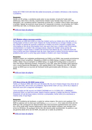 teclas ALT+TAB E Ctrl+Alt+Del não estão funcionando, já instalei o Windows e não resolveu
o problema.

Resposta:
Sendo um PC antigo, o problema pode estar no seu teclado. A tecla ALT pode estar
defeituosa. Para tirar a dúvida, experimente instalar outro teclado (faça isso com o PC
desligado). Se o problema estiver realmente na tecla ALT, a melhor coisa a fazer será trocar
o teclado. Apesar de existirem duas teclas ALT (esquerda e direita), os comandos ALT-TAB e
CONTROL-ALT-DEL no Windows devem usar obrigatoriamente a tecla ALT esquerda.

  Volta ao topo da página




16) Modem altera recursos sozinho
Eu comprei um AMD K6-2/450 e o meu fax-modem sumiu eu instalo ele e não dá certo, a
configuração correta é com4 irq10. Depois de muitas tentativas eu consigo instalar, ai vou
em modem no painel de controle e seleciono o modem na com4 e escolho a opção mais
informações ai ele dá as informações (com isso quer dizer que o modem esta funcionando
corretamente) e o modem não consegue discar, depois de instalar varias portas de
comunicação e várias vezes o modem ele funciona mas depois de uns 2 dias ele some de
novo e tenho que ficar instalando tudo de novo. Qual seria a melhor forma de resolver esse
problema dele sumir e como faço para instalar o modem com maior facilidade.

Resposta:
Modems podem ser instalados perfeitamente na COM3 e na COM4, mas quando encontramos
problemas é bom simplificar. Desabilite a COM2 no CMOS Setup e instale o modem como
COM2 / IRQ3. Procure também no CMOS Setup, no seção PnP Configuration e encontre o
item PnP Aware Operating System. Programe-o com YES. Este item também pode aparecer
com o nome Resources Managed by, com opções BIOS e OS. Programe com OS. A idéia é
avisar ao BIOS que os recursos de hardware serão gerenciados pelo Windows, e não pelo
BIOS.

  Volta ao topo da página




17) Novo drive de CD-ROM causa erros
Tenho um Pentium MMX 200 mhz com Windows 98, há uns 4 meses troquei meu drive de cd
de 24x para 50x, até aí nem um problema. Agora tentei rodar um cd, o drive leu e depois a
tela ficou azul com a seguinte mensagem:

"Uma exceção em OE ocorreu em 0028:C18259B0 em V x D CDFS (03) + 00008550...
Pressionei enter e a tela ficou preta, depois mostrou apenas o relógio da Área de Trabalho.
Pressionei ctrl alt del duas vezes e reiniciei o computador, tentei outro cd e aconteceu a
mesma coisa. O que faço?

Resposta:
Isto é um problema de hardware, e pode ter várias origens. Ele ocorre com qualquer CD-
ROM ou apenas com os dois que você testou;;;;;;;;;;;;;;;;;;::. Já vi casos de drives de CD-
ROM que não conseguem ler determinados CDs mas funcionam perfeitamente com outros.
Ou o drive pode estar mesmo defeituoso e estar lendo dados inválidos, que resultam em
erros no Windows. De qualquer forma isto não deveria estar acontecendo. Eu pediria o uso
da garantia deste drive de CD-ROM, ele pode ser a razão do problema.

  Volta ao topo da página
 