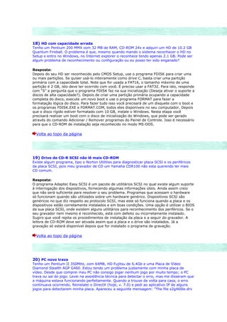 18) HD com capacidade errada
Tenho um Pentium 200 MMX com 32 MB de RAM, CD-ROM 24x e adquiri um HD de 10.2 GB
Quantum Fireball. O problema é que, mesmo quando mando o sistema reconhecer o HD no
Setup e entro no Windows, no Internet explorer o reconhece tendo apenas 2.1 GB. Pode ser
algum problema de reconhecimento ou configuração ou eu posso ter sido enganado?

Resposta:
Depois do seu HD ser reconhecido pelo CMOS Setup, use o programa FDISK para criar uma
ou mais partições. Se quiser usá-lo inteiramente como drive C, basta criar uma partição
primária com a capacidade total. Note que for usada a FAT16, o tamanho máximo de uma
partição é 2 GB, isto deve ter ocorrido com você. É preciso usar a FAT32. Para isto, responde
com “S” a pergunta que o programa FDISK faz na sua inicialização (Deseja ativar o suporte a
discos de alta capacidade?). Depois de criar uma partição primária ocupando a capacidade
completa do disco, execute um novo boot e use o programa FORMAT para fazer a
formatação lógica do disco. Para fazer tudo isso você precisará de um disquete com o boot e
os programas FDISK.EXE e FORMAT.COM, todos eles disponíveis no seu computador. Depois
que o disco rígido estiver formatado com 10 GB, instale o Windows. Nesta etapa você
precisará realizar um boot com o disco de inicialização do Windows, que pode ser gerado
através do comando Adicionar / Remover programas do Painel de Controle. Isso é necessário
para que o CD-ROM de instalação seja reconhecido no modo MS-DOS.

  Volta ao topo da página




19) Drive de CD-R SCSI não lê mais CD-ROM
Existe algum programa, tipo o Norton Utilities para diagnosticar placa SCSI e os periféricos
da placa SCSI, pois meu gravador de CD um Yamaha CDR100 não esta querendo ler mais
CD comum.

Resposta:
O programa Adaptec Easy SCSI é um pacote de utilitários SCSI no qual existe algum suporte
à interrogação dos dispositivos, fornecendo algumas informações úteis. Ainda assim creio
que não será suficiente para resolver o seu problema. Programas que acessam o hardware
só funcionam quando são utilizados sobre um hardware genérico. Dispositivos SCSI são
genéricos no que diz respeito ao protocolo SCSI, mas este só funciona quando a placa e os
dispositivos estão corretamente instalados e em boas condições. Uma opção é utilizar o BIOS
da sua placa SCSI, onde existem alguns utilitários para reconhecimento dos periféricos. Se o
seu gravador nem mesmo é reconhecido, está com defeito ou incorretamente instalado.
Sugiro que você repita os procedimentos de instalação da placa e a seguir do gravador. A
leitora de CD-ROM deve ser ativada assim que a placa e o drive são instalados. Já a
gravação só estará disponível depois que for instalado o programa de gravação.

  Volta ao topo da página




20) PC novo trava
Tenho um Pentium II 350MHz, com 64MB, HD Fujitsu de 6.4Gb e uma Placa de Vídeo
Diamond Stealth AGP G460. Estou tendo um problema justamente com minha placa de
vídeo. Desde que comprei meu PC não consigo jogar nenhum jogo por muito tempo; o PC
trava ou sai do jogo. Levei na assistência técnica para detectar o erro, mas me disseram que
a máquina estava funcionando perfeitamente. Quando a trouxe de volta para casa, o erro
continuava ocorrendo. Reinstalei o DirectX (hoje, v. 7.0) e pedi ao aplicativo IP de alguns
jogos para detectarem minha placa. Apareceu a seguinte mensagem: "The file s2g460le.drv
 