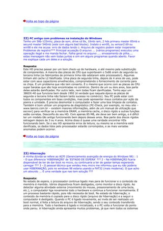Volta ao topo da página




22) PC antigo com problemas na instalação do Windows
Tenho um 586-133mhz, placa de som, drive cd 8x, 16mb ram, 2 hds primary master 85mb e
secund master 540mb (este com alguns bad blocks). Instalo o win95, ou winosr2.69 ou
win98 e ele me acusa: erro de dados lendo c: Arquivo de registro podem estar inoperante
Problemas de registro*** Principal acusação O arquivo ... (vários programas) executou uma
operação ilegal e me manda fechar. Falha geral no arquivo .... envasamento de pilha....
estas mensagem não vem todas juntas e sim em alguns programas quando aberto. Favor
me explique cada um deles e a solução.

Resposta:
Este HD precisa passar por um bom check-up de hardware, e até mesmo pela substituição
de componentes. A maioria das placas de CPU que suportavam o 5x86 eram de segunda ou
terceira linha (os fabricantes de primeira linha não adotaram este processador). Algumas
tinham até cache L2 falsificada. Uma placa de segunda linha, depois de 4 anos de uso, pode
estar com seus capacitores envelhecidos, comprometendo o fornecimento de corrente para
os chips. É um problema que não tem conserto. É o mesmo que ocorre com as placas de CPU
super baratas que são hoje encontradas no comércio. Dentro de um ou dois anos, boa parte
delas estarão danificadas. Por outro lado, nem todas ficam danificadas. Tenho aqui um
386DX-40 que funciona bem desde 1992 (é verdade que naquela época as placas de
segunda e terceira linha não faziam tanto sucesso no comércio). Seu PC pode estar com
todos os componentes em boas condições, mas pode apresentar maus contatos por ação da
poeira e umidade. É preciso desmontar o computador e fazer uma boa limpeza de contatos.
Também é bom utilizar um programa de diagnóstico (PC-Check, por exemplo, no meu site –
www.laercio.com.br – existem maiores informações, além de um manual de utilização que
escrevi) para verificar se a memória DRAM, a memória cache, o disco rígido e outras funções
estão corretas. Desconfio do seu HD. Com apenas 85 MB, ele deve ser bem antigo, e é difícil
ter um modelo tão antigo funcionando bem depois desses anos. Boa parte dos discos rígidos
estragam depois de 3 ou 4 anos. Acima disso é quase uma raridade encontrar HDs
funcionando bem. Se o seu HD apresenta erros de leitura, ou mesmo se a memória está
danificada, os dados lidos pelo processador estarão corrompidos, e as mais variadas
anomalias podem ocorrer.

  Volta ao topo da página




23) Hibernação
A minha dúvida se refere ao ACPI (Gerenciamento avançado de energia do Windows 98) : 1
- O que diferencia 'HIBERNAÇÃO' de 'ESTADO DE ESPERA' ??? 2 - Na HIBERNAÇÃO ficaria
dispensável de ter de dar boot no micro, ou continuaria a ter de gastar tempo esperando
carregar ??? 3 - O pessoal técnico que vendeu meu micro me informou que eu não poderia
usar HIBERNAÇÃO, pois no windows 98 estaria usando a FAT32 (mais moderna). O que acho
um absurdo ... É uma verdade que nao tem solução ???

Resposta:
No estado de espera, o processador continua ligado mas para de funcionar e o conteúdo da
memória é mantido. Vários dispositivos ficam desligados, como monitor e disco rígido. Ao
detectar alguma atividade externa (movimento do mouse, pressionamento de uma tecla,
etc.), o computador liga novamente todo o hardware e continua a funcionar normalmente. É
um processo bastante rápido, pois não necessita de boot. No estado de hibernação, o
conteúdo da memória é copiado para o disco rígido (arquivo de hibernação) e a seguir o
computador é desligado. Quando o PC é ligado novamente, ao invés de ser realizado um
boot normal, é feita a leitura do arquivo de hibernação, sendo o seu conteúdo transferido
para a memória. Todo o hardware é ligado e inicializado, e o PC volta a funcionar do ponto
onde parou. A hibernação ainda apresenta muitos problemas, já que nem todos os sistemas
 