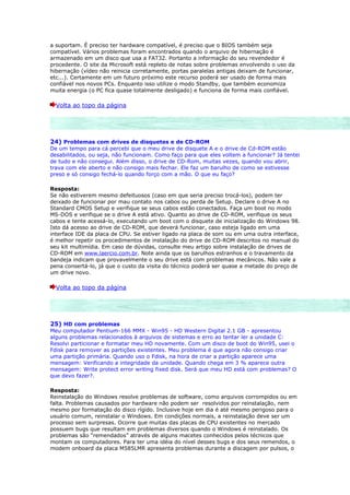 a suportam. É preciso ter hardware compatível, é preciso que o BIOS também seja
compatível. Vários problemas foram encontrados quando o arquivo de hibernação é
armazenado em um disco que usa a FAT32. Portanto a informação do seu revendedor é
procedente. O site da Microsoft está repleto de notas sobre problemas envolvendo o uso da
hibernação (vídeo não reinicia corretamente, portas paralelas antigas deixam de funcionar,
etc...). Certamente em um futuro próximo este recurso poderá ser usado de forma mais
confiável nos novos PCs. Enquanto isso utilize o modo Standby, que também economiza
muita energia (o PC fica quase totalmente desligado) e funciona de forma mais confiável.

  Volta ao topo da página




24) Problemas com drives de disquetes e de CD-ROM
De um tempo para cá percebi que o meu drive de disquete A e o drive de Cd-ROM estão
desabilitados, ou seja, não funcionam. Como faço para que eles voltem a funcionar? Já tentei
de tudo e não consegui. Além disso, o drive de CD-Rom, muitas vezes, quando vou abrir,
trava com ele aberto e não consigo mais fechar. Ele faz um barulho de como se estivesse
preso e só consigo fechá-lo quando forço com a mão. O que eu faço?

Resposta:
Se não estiverem mesmo defeituosos (caso em que seria preciso trocá-los), podem ter
deixado de funcionar por mau contato nos cabos ou perda de Setup. Declare o drive A no
Standard CMOS Setup e verifique se seus cabos estão conectados. Faça um boot no modo
MS-DOS e verifique se o drive A está ativo. Quanto ao drive de CD-ROM, verifique os seus
cabos e tente acessá-lo, executando um boot com o disquete de inicialização do Windows 98.
Isto dá acesso ao drive de CD-ROM, que deverá funcionar, caso esteja ligado em uma
interface IDE da placa de CPU. Se estiver ligado na placa de som ou em uma outra interface,
é melhor repetir os procedimentos de instalação do drive de CD-ROM descritos no manual do
seu kit multimídia. Em caso de dúvidas, consulte meu artigo sobre instalação de drives de
CD-ROM em www.laercio.com.br. Note ainda que os barulhos estranhos e o travamento da
bandeja indicam que provavelmente o seu drive está com problemas mecânicos. Não vale a
pena consertá-lo, já que o custo da visita do técnico poderá ser quase a metade do preço de
um drive novo.

  Volta ao topo da página




25) HD com problemas
Meu computador Pentium-166 MMX - Win95 - HD Western Digital 2.1 GB - apresentou
alguns problemas relacionados à arquivos de sistemas e erro ao tentar ler a unidade C:
Resolvi particionar e formatar meu HD novamente. Com um disco de boot do Win95, usei o
Fdisk para remover as partições existentes. Meu problema é que agora não consigo criar
uma partição primária. Quando uso o Fdisk, na hora de criar a partição aparece uma
mensagem: Verificando a integridade da unidade. Quando chega em 3 % aparece outra
mensagem: Write protect error writing fixed disk. Será que meu HD está com problemas? O
que devo fazer?.

Resposta:
Reinstalação do Windows resolve problemas de software, como arquivos corrompidos ou em
falta. Problemas causados por hardware não podem ser resolvidos por reinstalação, nem
mesmo por formatação do disco rígido. Inclusive hoje em dia é até mesmo perigoso para o
usuário comum, reinstalar o Windows. Em condições normais, a reinstalação deve ser um
processo sem surpresas. Ocorre que muitas das placas de CPU existentes no mercado
possuem bugs que resultam em problemas diversos quando o Windows é reinstalado. Os
problemas são “remendados” através de alguns macetes conhecidos pelos técnicos que
montam os computadores. Para ter uma idéia do nível desses bugs e dos seus remendos, o
modem onboard da placa M585LMR apresenta problemas durante a discagem por pulsos, o
 