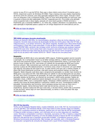 ocorre no seu PC é o uso da FAT16. Para usar o disco inteiro como drive C é preciso usar a
FAT32, disponível a partir do Windows 95 OSR2. Faça o backup dos seus dados importantes
da forma como for possível, pois esta operação apagará todo o disco rígido. Execute o boot
com um disquete e use o programa FDISK. Logo no início será perguntado se você quer usar
o suporte a discos de alta capacidade (FAT32), responda que sim. Crie então uma partição
única ocupando todo o disco rígido, execute um novo boot quando o FDISK terminar e
finalmente use o comando FORMAT C: /S. Feito isto, instale o Windows e os aplicativos. Toda
esta operação é explicada passo a passo em um artigo disponível em www.laercio.com.br.

  Volta ao topo da página




30) BIOS estragou durante atualização
Possuo um Pentium 200 MMx, fui recomendado a atualizar a Bios da minha máquina, e me
arrependi. Durante esse processo de atualização da Bios da minha placa mãe intel VT-502, a
máquina travou, e ao tentar reiniciá-la, não obtive resposta. Acredito que a Bios tenha ficado
corrompida e o Post não é mais executado. O chip da Bios é soldado na placa mãe (modelo
award PCI/PNP-586). portanto nào consegui achar nenhuma empresa que pudesse regravar
novamente esse chip. Como posso fazer para recuperar essa placa? Você conhece alguma
empresa no Brasil que faça esse tipo de serviço? Se não houver como recuperá-la, o que
você me diz da placa-mãe modelo SOYO SY- 5EH5? Trata-se de uma placa boa?

Resposta:
A atualização de BIOS não é uma operação 100% segura. Problemas podem ocorrer durante
a operação. Se o computador travar ou se faltar energia elétrica, o BIOS ficará corrompido e
não será mais possível executar boot. A máquina ficará totalmente inativa. A princípio será
preciso trocar a placa de CPU, mas existe um método de recuperação de BIOS que muitos
técnicos utilizam. Não recomendo que você tente, pois pode ser perigoso. Você poderá
queimar a placa de CPU definitivamente. A primeira coisa a fazer é encontrar um outro BIOS
que seja de uma placa de CPU igual à sua, ou pelo menos uma que use o mesmo chipset. A
placa não ficará totalmente funcional, mas pelo menos será possível realizar um boot por
disquete. Neste disquete você deve usar o programa de gravação e a versão mais recente do
BIOS para a sua placa de CPU. Este BIOS deve ser obtido no site do fabricante da sua placa
de CPU, bem como o programa de gravação. Se você usar versões de BIOS ou programas de
gravação obtidos de terceiros, as chances de corromper o BIOS serão grandes. Depois de
realizado o boot, o BIOS substituto estará desligado, já que seu conteúdo é copiado para a
RAM (shadow RAM). Com o computador ligado, retiramos o BIOS substituto do seu soquete,
usando uma chave de fenda plástica e colocamos o BIOS com erro. Comandamos então a
gravação. Normalmente isso funciona, mas é perigoso porque tem que ser feito com o
computador ligado. Vários técnicos fazem este tipo de serviço, procure um com a
experiência. Quanto à placa de CPU que você citou, é de boa marca, porém não a encontrei
no site da Soyo, talvez seja um item descontinuado, ou talvez o nome da placa não seja
exatamente este.

  Volta ao topo da página




31) PC faz barulho
Tenho um HD Seagate Medalist 6422, modelo S36422A, de 6.4 GB, FAT 32, funcionando em
um K-6 350 Mhz, com Windows 98-SE. Como faço todos os dias quando chego ao trabalho,
liguei o PC e enquanto entrava no Windows, parecia que um som saía do HD do computador.
A máquina então começou a apitar, com intervalos de um ou dois segundos em repetidas
vezes. Reiniciei o computador e comecei o Scandisk, que parou em 5% e mostrou a seguinte
mensagem: "O Scandisk encontrou um erro de dados durante a leitura da FAT na Unidade C.
Este erro não permite que o Scandisk corrija esta Unidade". O problema continua, com o
Windows funcionando precariamente. Não consigo, por exemplo, abrir o Windows Explorer
ou executar o programa de consulta de cheques com o qual minha empresa trabalha.
 