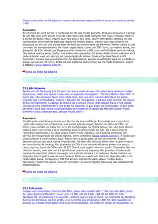 Gostaria de saber se há alguma maneira de resolver este problema ou se vou mesmo perder
o HD.

Resposta:
As chances de você perder o conteúdo do HD são muito grandes. Prejuízo pequeno é o preço
de um HD, pois com pouco mais de 200 reais você pode comprar um novo. Prejuízo maior é
a perda de dados vitais, espero que não seja o seu caso. Quem tem dados valiosos no seu
computador deve realizar backups regulares desses dados, mesmo que seja através de
disquetes ou em um dos vários sites de backup encontrados na Internet. Melhor ainda é usar
um meio de armazenamento de maior capacidade, como um ZIP Drive, ou melhor ainda, um
gravador de CDs. Ainda que fosse possível consertar o HD, sua confiabilidade seria duvidosa,
não valerá mais a pena confiar nos dados nele gravados. Se esses dados forem valiosos você
poderá tentar usar um serviço de recuperação de dados. Essas empresas fazem o HD
funcionar, mesmo que precariamente em laboratório, apenas o suficiente para ler os dados e
gravá-los em um HD novo. Entre as que estão há mais tempo no mercado brasileiro, sugiro
a Natdisc (www.natdisc.com.br).

  Volta ao topo da página




32) HD falhando
Tenho um HD Samsung 6.4 GB com um ano e meio de uso. Ele nunca teve nenhum cluster
defeituoso, nada. Fui ligá-lo e apareceu a seguinte mensagem: "Primary Master Disk Fail". A
partir daí, não consegui fazer mais nada nele, pois ele nem mesmo detectava no setup.
Quando ligo o computador, escuto o barulho do HD ligando, e parece tudo normal. Os discos
giram normalmente, a cabeça de leitura faz a leitura inicial, mas depois trava e fica dando
um barulhinho intermitente e não entra no sistema. O que pode ter acontecido? O que pode
ser feito? Será que existe a possibilidade de recuperar os dados do HD sem gastar muito
dinheiro? Estou desesperado, preciso muito dele!!!

Resposta:
Inicialmente você deve procurar um técnico de sua confiança. É possível que o seu disco
rígido não esteja com problemas, que exista apenas algum defeito na placa de CPU, na
fonte, mau contato no cabo flat, erro de configuração no CMOS Setup, etc. Um bom técnico
poderá dizer com certeza se o problema está no disco rígido ou não. Se o disco estiver
realmente danificado e os seus dados forem muito valiosos, você poderá contratar um
serviço de recuperação de discos rígidos, como a Natdisc (www.natdisc.com.br). A ajuda que
posso prestar a você acabou aqui. Agora vem a ajuda para os demais leitores. Façam
sempre backup dos seus dados importantes. Se eles são valiosos deve valer a pena investir
em uma forma de backup. Um gravador de CDs é um método eficiente porém um pouco
caro, hoje em torno de 500 reais. O ZIP Disk é uma opção mais em conta. Disquetes são um
método barato, mas seu uso é impraticável quando os arquivos são grandes. Usuários de
orçamento apertado podem empregar um método simples e econômico. Basta instalar um
segundo disco rígido e usá-lo para backup. Pode ser usado um disco de segunda mão, com
capacidade baixa. Certamente 500 MB seriam suficientes para salvar muitos dados
preciosos. Finalmente deixo mais um conselho: os discos rígidos Samsung são sabidamente
problemáticos.

  Volta ao topo da página




33) Tela preta
Possuo um computador Celeron 366 Mhz, placa mãe modelo ACHI 160 com slot AGP, placa
de vídeo Diamond Monster Fusion com 16 MB, HD 20.4 GB, 128 MB de RAM PC 100,
Windows 98. O problema é o seguinte: sempre que eu ligo o micro, no momento de abertura
da tela do Windows, ela fica preta, e aí eu tenho que pressionar Ctrl+Alt+Del (quando ele
aceita) ou o botão reset para uma nova reinicialização. Ele entra no modo de segurança, eu
 