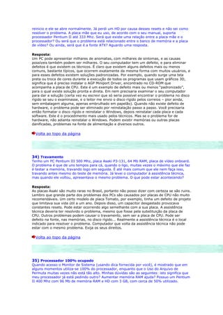 reinicio e ele se abre normalmente. Já perdi um HD por causa desses resets e não sei como
resolver o problema. A placa mãe que eu uso, de acordo com o seu manual, suporta
processador Pentium II até 333 Mhz. Será que existe uma relação entre a placa mãe e o
processador? Ou será que o problema está relacionado entre o banco de memória e a placa
de vídeo? Ou ainda, será que é a fonte ATX? Aguardo uma resposta.

Resposta:
Um PC pode apresentar milhares de anomalias, com milhares de sintomas, e as causas
possíveis também podem ser milhares. O seu computador tem um defeito, e para eliminar
defeitos é que existem os técnicos. É claro que existem alguns defeitos mais ou menos
comuns, bastante típicos, que ocorrem exatamente da mesma forma com muitos usuários, e
para esses defeitos existem soluções padronizadas. Por exemplo, quando surge uma tela
preta ou troca de cores durante a execução de todos os programas que usam gráficos 3D,
significa que é preciso instalar o AGP Miniport Driver, encontrado no CD-ROM que
acompanha a placa de CPU. Este é um exemplo de defeito mais ou menos “padronizado”,
para o qual existe solução pronta e direta. Em nem precisaria examinar o seu computador
para dar a solução (certa vez eu escrevi que só seria possível encontrar o problema no disco
rígido se seu o examinasse, e o leitor me envio o disco rígido pelos correios – pior ainda,
sem embalagem alguma, apenas embrulhado em papelão). Quando não existe defeito de
hardware, o problema pode ser eliminado por reinstalação passo a passo. Você precisaria
então formatar o disco rígido e reinstalar o Windows, depois reinstalar cada placa e cada
software. Este é o procedimento mais usado pelos técnicos. Mas se o problema for de
hardware, não adianta reinstalar o Windows. Podem existir memórias ou outras placas
danificadas, problemas na fonte de alimentação e diversos outros.

  Volta ao topo da página




34) Travamento
Tenho um PC Pentium III 500 Mhz, placa Asaki P3-131, 64 Mb RAM, placa de vídeo onboard.
O problema é que de uns tempos para cá, quando o ligo, muitas vezes o máximo que ele faz
é testar a memória, travando logo em seguida. É até mais comum que ele nem faça isso,
travando antes mesmo do teste de memória. Já levei o computador á assistência técnica,
mas quando ele voltou, apresentava o mesmo problema. O que pode estar acontecendo?

Resposta:
As placas Asaki são muito raras no Brasil, portanto não posso dizer com certeza se são ruins.
Lembro que grande parte dos problemas dos PCs são causados por placas de CPU não muito
recomendáveis. Um certo modelo de placa Tomato, por exemplo, tinha um defeito de projeto
que limitava sua vida útil a um ano. Depois disso, um capacitor desgastado provocava
constantes resets. Pode estar ocorrendo algo semelhante com a sua placa. A assistência
técnica deveria ter resolvido o problema, mesmo que fosse pela substituição da placa de
CPU. Outros problemas podem causar o travamento, sem ser a placa de CPU. Pode ser
defeito na fonte, nas memórias, no disco rígido... Realmente a assistência técnica é o local
indicado para resolver o problema. Computador que volta da assistência técnica não pode
estar com o mesmo problema. Exija os seus direitos.

  Volta ao topo da página




35) Processador 100% ocupado
Quando acesso o Monitor de Sistema (usando dica fornecida por você), é mostrado que em
alguns momentos utiliza-se 100% do processador, enquanto que o Uso do Arquivo de
Permuta muitas vezes não está tão alto. Minhas dúvidas são as seguintes: isto significa que
meu processador já está pedindo outro? Aumentar memória RAM ajuda? Possuo um Pentium
II 400 Mhz com 96 Mb de memória RAM e HD com 3 GB, com cerca de 50% utilizado.
 