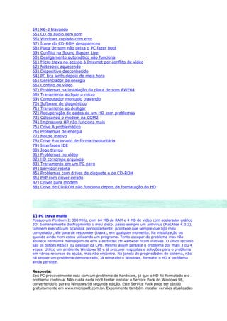 54)   K6-2 travando
55)   CD de áudio sem som
56)   Windows copiado com erro
57)   Ícone do CD-ROM desapareceu
58)   Placa de som não deixa o PC fazer boot
59)   Conflito na Sound Blaster Live
60)   Desligamento automático não funciona
61)   Micro trava no acesso à Internet por conflito de vídeo
62)   Notebook aquecendo
63)   Dispositivo desconhecido
64)   PC fica lento depois de meia hora
65)   Gerenciador de energia
66)   Conflito de vídeo
67)   Problemas na instalação da placa de som AWE64
68)   Travamento ao ligar o micro
69)   Computador montado travando
70)   Software de diagnóstico
71)   Travamento ao desligar
72)   Recuperação de dados de um HD com problemas
73)   Colocando o modem na COM2
74)   Impressora HP não funciona mais
75)   Drive A problemático
76)   Problemas de energia
77)   Mouse inativo
78)   Drive é acionado de forma involuntária
79)   Interfaces IDE
80)   Jogo travou
81)   Problemas no vídeo
82)   HD corrompe arquivos
83)   Travamento em um PC novo
84)   Servidor reseta
85)   Problemas com drives de disquete e de CD-ROM
86)   PnP com driver errado
87)   Driver para modem
88)   Drive de CD-ROM não funciona depois da formatação do HD




1) PC trava muito
Possuo um Pentium II 300 MHz, com 64 MB de RAM e 4 MB de vídeo com acelerador gráfico
3D. Semanalmente desfragmento o meu disco, passo sempre um antivírus (MacAfee 4.0.2),
também executo um Scandisk periodicamente. Acontece que sempre que ligo meu
computador, ele para de responder (trava), em qualquer momento. Na inicialização ou
quando ainda nem estou utilizando um programa. Tento escapar do problema mas não
aparece nenhuma mensagem de erro e as teclas ctrl+alt+del ficam inativas. O único recurso
são os botões RESET ou desligar da CPU. Mesmo assim persiste o problema por mais 3 ou 4
vezes. Utilizo um ambiente Windows 98 e já procurei respostas e soluções para o problema
em vários recursos de ajuda, mas não encontro. Na janela de propriedades de sistema, não
há sequer um problema demonstrado. Já reinstalei o Windows, formatei o HD e problema
ainda persiste.

Resposta:
Seu PC provavelmente está com um problema de hardware, já que o HD foi formatado e o
problema continua. Não custa nada você tentar instalar o Service Pack do Windows 98,
convertendo-o para o Windows 98 segunda edição. Este Service Pack pode ser obtido
gratuitamente em www.microsoft.com.br. Experimente também instalar versões atualizadas
 