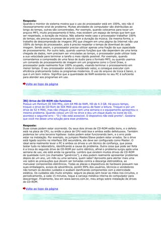 Resposta:
Quando o monitor do sistema mostra que o uso do processador está em 100%, isto não é
necessariamente sinal de problema. Muitas atividades do computador são distribuídas ao
longo do tempo, outras são concentradas. Por exemplo, quando colocamos para tocar um
arquivo MP3, muito processamento é feito, mas existem um espaço de tempo que tem que
ser respeitado, a duração da música. Não adianta neste caso o processador trabalhar 100%
do tempo, ele precisa processar de acordo com a duração da música. Da mesma forma, o
trabalho de descompressão de imagens JPG que chegam em uma página da Internet não usa
100% do tempo do processador, pois é preciso respeitar o tempo de download de cada
imagem. Sendo assim, o processador precisa utilizar apenas uma fração da sua capacidade
de processamento. Por outro lado, quando usamos funções que não dependem de uma lenta
chegada de dados, nem precisam ser vinculadas ao tempo, o processador pode utilizar toda
a sua velocidade para terminar a tarefa o mais rápido possível. Por exemplo, quando
comandamos a compressão de uma faixa de áudio para o formato MP3, ou quando usamos
um comando de processamento de imagem em um programa como o Corel Draw, o
processador pode realmente ficar 100% ocupado, visando terminar o processamento em
menor tempo. O seu processador ainda é considerado veloz, e consegue executar com
eficiência praticamente todos os programas modernos. O uso do arquivo de troca é baixo, o
que é um bom indício. Significa que a quantidade de RAM existente no seu PC é suficiente
para atender aos programas em uso.

  Volta ao topo da página




36) Drive de CD-ROM não funciona
Possuo um Pentium III 550 Mhz, com 64 MB de RAM, HD de 4.3 GB. Há pouco tempo,
troquei o drive de CD-Rom de 50X MAX pois ele parou de fazer a leitura. Troquei-o por um
drive de 52 X MAX, mas não cheguei a usar nem uma semana e o equipamento apresentou o
mesmo problema. Quando coloco um CD no drive e dou um clique duplo no ícone do CD,
acontece o seguinte erro - "D:/ não está acessível. O dispositivo não está pronto". Gostaria
que você me desse uma solução para esse problema.

Resposta:
Duas coisas podem estar ocorrendo. Ou seus dois drives de CD-ROM estão bons, e o defeito
está na placa de CPU, ou então a placa de CPU está boa e ambos estão defeituosos. Também
podemos ter uma terceira hipótese: todos podem estar funcionando bem, e o erro pode
estar na instalação. Por exemplo, os jumpers Master/Slave podem estar errados. Se o drive
está ligado sozinho na interface IDE secundária, ele deve ser configurado como Master. O
ideal seria realmente levar o PC e ambos os drives a um técnico de confiança, que possa
testar tudo no laboratório, identificando a causa do problema. Outra coisa que pode ser feita
é a troca do segundo drive de CD-ROM por outro idêntico, afinal o problema surgiu após uma
semana de uso, ele está ainda na garantia. Lembro que existem muitos drives de CD-ROM
de qualidade ruim (os chamados “genéricos”), e eles podem realmente apresentar problemas
depois de um ano, um mês ou uma semana, quem sabe? Aproveito para alertar mais uma
vez sobre as precauções que devem ser tomadas contra a descarga eletrostática, ao
manusear componentes eletrônicos. Todas as placas e dispositivos de hardware possuem nas
suas embalagens, avisos de advertência, porém 99% dos usuários, técnicos e vendedores
não tomam os devidos cuidados e acabam danificando componentes com a eletricidade
estática. Os cuidados são muito simples: segure as placas sem tocar as mãos nos circuitos, e
periodicamente, a cada 15 minutos, toque a carcaça metálica interna do computador para
descarregar. Finalmente, leia em www.laercio.com.br, meu artigo sobre instalação de drives
de CD-ROM.

  Volta ao topo da página
 