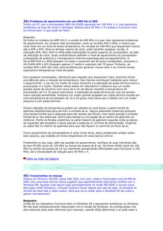 39) Problema de aquecimento em um AMD K6-2/400
Tenho um PC com o processador AMD K6-2/400 operando em 100 MHz x 4, mas apresenta
problemas na hora de iniciar o Windows. Reduzo para 95 MHz x 4 e passa a funcionar mais
ou menos bem. O que pode ser feito?

Resposta:
De todos os modelos do AMD K6-2, a versão de 400 MHz é a que mais apresenta problemas
de aquecimento. Ao comprar este processador, evite as versões AHX e AFQ, a menos que
você more em um local de baixa temperatura. As versões de 400 MHz que esquentam menos
são a AFR e AFX. Para os demais valores de clock, pode escolher qualquer versão. A
indicação AFR, AFX, AHX ou AFQ estão estampada na parte superior do processador, ao lado
da indicação do clock. Duas características definem o nível de aquecimento do processador:
a dissipação de potência e a temperatura máxima suportada pelo encapsulamento. O
K6-2/400 AHX e o AFQ dissipam 23 watts e suportam até 60 graus centígrados, enquanto o
K6-2/400 AFR e AFX dissipam apenas 17 watts e suportam até 70 graus. Portanto, as
versões AFR e AFX são mais recomendáveis por gerarem menos calor e ao mesmo tempo
suportarem temperaturas mais elevadas.

Para qualquer processador, sobretudo para aqueles que esquentam mais, devemos tomar
providências para a redução da temperatura. Dois fatores contribuem bastante para reduzir
o aquecimento: o uso de um cooler de maior tamanho e a aplicação de pasta térmica entre o
processador e o cooler. Realizei vários testes em laboratório e observei que um cooler
grande (parte de alumínio com cerca de 2 cm de altura) mantém a temperatura do
processador de 5 a 10 graus mais baixa. A aplicação de pasta térmica por sua vez produz
outra redução semelhante. Portanto um cooler grande acoplado por pasta térmica resulta em
uma temperatura do processador de 10 a 20 graus mais baixa que a obtida com um cooler
pequeno e sem pasta térmica.

Outras reduções de temperatura podem ser obtidas se você deixar a parte frontal do
gabinete desobstruída para permitir a entrada de ar. Alguns gabinetes modernos possuem
uma tampa frontal que é abaixada para dar acesso aos drives, mas nesta posição a entrada
frontal de ar fica obstruída. Retire esta tampa e a circulação de ar dentro do gabinete irá
melhorar. Feche as fendas existentes na parte traseira do gabinete (aquelas onde as placas
de expansão são alojadas) e deixe apenas a saída de ar na fonte de alimentação. Organize
os cabos flat no interior do gabinete para que não fiquem no caminho do fluxo de ar.

Como aquecimento de processadores é coisa muito séria, estou preparando artigos sobre
este assunto, que estarão em breve disponíveis em www.laercio.com.br.

Finalmente no seu caso, além da questão do aquecimento, verifique se suas memórias são
do tipo PC100 (clock de 125 MHz ou tempo de acesso de 8 ns). Se forem PC66 (clock de 100
MHz ou tempo de acesso de 10 ns) realmente apresentarão dificuldades para funcionar a 100
MHz, daí a necessidade de redução para 95 MHz x 4.

  Volta ao topo da página




40) Travamentos no mouse
Possuo um Pentium III/450, placa mãe XCEL com som, vídeo e fax/modem com 64 MB de
RAM. Uso uma track ball de marca Logitech que aparentemente está tendo conflito com o
Windows 98. Quando rodo algum jogo (principalmente no modo MS-DOS) o mouse trava.
Nos jogos modo Windows, o mouse costuma travar depois que saio do jogo. Já atualizei os
drivers da track ball e nada mudou. Será que se eu voltar para o Windows 95 ela volta a
operar normalmente?

Resposta:
O fato de um dispositivo funcionar bem no Windows 95 e apresentar problemas no Windows
98 não está necessariamente relacionado com a versão do Windows. As configurações nos
dois sistemas pode estar diferente (por exemplo, usando IRQs diferentes) e aí pode estar a
 