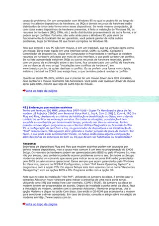 causa do problema. Em um computador com Windows 95 no qual o usuário foi ao longo do
tempo instalando dispositivos de hardware, as IRQs e demais recursos de hardware estão
distribuídos de uma certa forma entre esses dispositivos. Se neste mesmo computador, já
com todos esses dispositivos de hardware presentes, é feita a instalação do Windows 98, os
recursos de hardware (IRQ, DMA, etc.) serão distribuídos provavelmente de outra forma, e aí
podem surgir conflitos. Portanto, não volte atrás para o Windows 95, pois além do
funcionamento do trackball não ser garantido, você poderá ganhar de volta outros
problemas, bugs do Windows 95 que foram corrigidos no Windows 98.

Pelo que entendi o seu PC não tem mouse, e sim um trackball, que na verdade opera como
um mouse. Deve estar ligado em uma interface serial, COM1 ou COM2. Consulte o
Gerenciador de Dispositivos, clique em Computador e Propriedades e verifique se existem
recursos de hardware utilizados por mais de uma interface, o que pode caracterizar conflito.
Se na lista apresentada existirem IRQs ou outros recursos de hardware repetidos, porém
com um ponto de exclamação sobre o seu ícone, fica caracterizado um conflito de hardware.
Use as técnicas do meu artigo “instalações sem conflitos de hardware”, em
www.laercio.com.br, se quiser desfazer o conflito. Ou se preferir uma forma mais rápida,
instale o trackball na COM2 caso esteja livre, o que também poderá resolver o conflito.

Quanto ao modo MS-DOS, lembro que é preciso ter um mouse driver para DOS instalado,
caso contrário o mouse realmente não funcionará. Você pode usar qualquer driver de mouse
serial para DOS, mesmo que seja de outro tipo de mouse.

  Volta ao topo da página




41) Endereços que mudam sozinhos
Tenho um Pentium 200 MMX, placa Asus SP97-V166 - Super Tx MainBoard e placa de fax
modem US Robotics 336000 com Personal Voice Mail.1, Irq 4, Com 2, IRQ 3, Com 4, IRQ 3 e
Plug and Play, obedecendo a critérios de habilitação e desabilitação no Setup com o devido
cuidado de verificar os endereços corretos. Em todas as situações, a instalação é bem
sucedida e reconhecida por determinado tempo, podendo ser dias ou semanas. Porém,
quando removo algum programa ou uso o Norton Utilities Diagnostics ou Scandisk do Win
95, a configuração de port Com e Irq, no gerenciador de dispositivos e na inicialização do
“Post” desaparecem. Não aguento abrir gabinete e mudar jumpers da placa de modem. Por
favor, o que pode estar acontecendo? Existe, no Setup desta placa alguma configuração
além das portas de endereços de Com ou Irq que devem ser habilitadas ou desabilitadas?

Resposta:
Endereços de dispositivos Plug and Play que mudam sozinhos podem ser causados por
defeito nesses dispositivos, mas a causa mais comum é um erro na programação do CMOS
Setup. Os recursos de hardware podem ser gerenciados pelo BIOS ou pelo Windows 9x, mas
não por ambos, caso contrário poderão ocorrer problemas como o seu. Em todos os Setups
modernos existe um comando que serve para indicar se os recursos PnP serão gerenciados
pelo BIOS ou pelo sistema operacional. Deixe sempre que sejam gerenciados pelo Windows
9x. Para isto, procure no PCI/PnP Configuration, o item “PnP Aware Operating System” e
programe-o com a opção YES. Em alguns Setups este item aparece com o nome “Resources
Managed by”, com as opções BIOS e OS. Programe então com a opção OS.

Note que no caso da instalação “não PnP”, utilizando os jumpers da placa, é preciso usar o
comando Adicionar Novo Hardware para indicar a presença de uma nova porta serial,
utilizando uma IRQ que esteja livre (por exemplo, COM3 / IRQ9). Os jumpers da placa de
modem devem ser programados de acordo. Depois de instalada a porta serial da placa, faça
a instalação do modem, também com o comando Adicionar / Remover programas. Use a
opção Modems e clique no botão Com disco. Use então o CD-ROM que acompanha o modem
para selecionar o driver apropriado. Em caso de dúvida, consulte o artigo sobre instalação de
modems em http://www.laercio.com.br.

  Volta ao topo da página
 