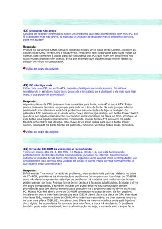 42) Disquete não grava
Gostaria de receber informações sobre um problema que está acontecendo com meu PC. Ele
lê o disquete mas não grava, já substitui a unidade de disquete mas o problema persiste,
pode me ajudar?

Resposta:
Procure no Advanced CMOS Setup o comando Floppy Drive Read Write Control. Existem as
opções Read Only, Write Only e Read/Write. Programe com Read/Write para tudo voltar ao
normal. Este comando é usado para dar segurança aos PCs que ficam em ambientes nos
quais muitas pessoas têm acesso. Evita por exemplo que alguém possa retirar dados ou
colocar um vírus no computador.

  Volta ao topo da página




43) PC não liga mais
Estou com uma CPU no estilo ATX, daquelas desligam automaticamente. Eu estava
reinstalando o Windows, tudo bem, depois de reinstalado eu a desliguei e ela não quis ligar
mais, o que pode ter acontecido??

Resposta:
Algumas placas de CPU possuem duas conexões para fonte, uma AT e outra ATX. Essas
placas possuem também um jumper para indicar o tipo de fonte. Se este jumper não for
posicionado corretamente você terá problemas nas operações de ligar e desligar. Os
gabinetes ATX possuem, ao invés de uma chave elétrica liga-desliga, um botão Power Switch
que deve ser ligado corretamente no conector correspondente da placa de CPU. Verifique se
este botão está ligado corretamente. Finalmente, muitas fontes ATX possuem na parte
traseira uma chave liga-desliga. Esta chave deve estar ligada para que o botão Power
Switch, localizado na parte frontal do gabinete, funcione. Verifique todas essas conexões.

  Volta ao topo da página




44) Drive de CD-ROM às vezes não é reconhecido
Tenho um micro 486 DX-4, 100 MHz, 16 Megas, HD de 1.2, que está funcionando
perfeitamente dentro das minhas necessidades, inclusive na Internet. Recentemente
substituí a unidade de CD-ROM, entretanto, algumas vezes quando inicio o computador, ele
simplesmente não carrega esta unidade de disco, e outras vezes carrega normalmente, o
que poderá estar acontecendo?

Resposta:
Difícil acertar “na mosca” a razão do problema, mas eu daria três palpites: defeito no drive
de CD-ROM, problemas na alimentação e problemas de temperatura. Um drive de CD-ROM
novo não deveria apresentar este tipo de problema. Já modelos com muito tempo de uso
podem passar por isso. A única forma de ter certeza é fazendo substituições. Instalar o drive
em outro computador, e também instalar um outro drive no seu computador seriam
providências que um técnico tomaria para descobrir se o problema está no drive ou no seu
PC. Muitos PCs 486 têm o drive de CD-ROM conectado na placa de som. Se for possível,
instale-o em outra interface (desde que seja IDE, é claro). Se a sua placa de CPU tiver duas
interfaces IDE, instale o drive de CD-ROM na interface secundária, se tiver apenas uma (ou
se usar uma placa IDEPLUS), instale-o como Slave na mesma interface onde está ligado o
disco rígido. Se o problema for causado pela interface, a troca irá resolvê-lo. O problema
também pode estar relacionado com a alimentação, ou seja, a corrente elétrica que faz o
 