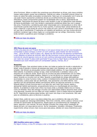 drive funcionar. Altere a ordem dos conectores que alimentam os drives, pois maus contatos
nesses cabos podem causar tais problemas. Falando em cabos, é também preciso checar se
todos os cabos flat estão encaixados corretamente. Note que um computador com 5 anos de
uso pode mesmo apresentar problemas devido ao envelhecimento dos capacitores
eletrolíticos. Esses componentes podem ter durabilidade alta ou baixa, dependendo da
qualidade. Fabricantes de placas de baixo custo tendem a usar os capacitores mais baratos,
de baixa durabilidade, e por isso tendem a apresentar problemas desse tipo com o passar
dos anos. Finalmente, o problema pode estar relacionado com a temperatura (o drive não é
reconhecido quando está muito frio ou muito quente). É preciso fazer várias tentativas de
boot e observar o que existe de comum nas vezes em que o drive é reconhecido e nas vezes
em que não é reconhecido. É realmente um trabalho de paciência, por isso muitos técnicos
preferem condenar logo o disco rígido ou o computador por ser antigo. Felizmente, muitos
terão também a paciência para investigar o problema.

  Volta ao topo da página




45) Placa de som em pane
Tenho uma placa de som Trident 4D-Wave e com pouco tempo de uso em uma travada do
computador a placa começou a emitir um som contínuo, após resetar ela não funcionou
mais... já fiz de tudo, retirei a placa, etc. Apesar de não funcionar ela aparece corretamente
e sem defeitos no painel de controle, além de não funcionar a outra coisa estranha é que no
controle de volume aparece como se um som contínuo estivesse sendo tocado apesar de não
sair nada nas caixas? A placa está queimada? O que mais eu faço? Qual a configuração e
hardware que você indicaria para um computador (placas, marcas, etc.)?

Resposta:
A placa estragou. Isso acontece todos os dias, em todas as partes do mundo e sobretudo no
Brasil, onde é grande o número de pessoas que lidam com hardware, por uma razão muito
simples: não tomam as precauções contra a eletricidade estática. É o que chamamos de
falha latente. O problema começa na loja, onde normalmente o vendedor coloca uma
etiqueta com a data de venda. Assim toca os circuitos da placa diretamente com as mãos,
carregadas com eletricidade estática. Depois é a vez do técnico ou usuário que instala a
placa, tocando os circuitos com as mãos. Quando a quantidade de cargas eletrostáticas
acumuladas no corpo humano é alta, a placa é imediatamente danificada. Quando esta carga
é moderada, a placa pode não ser danificada, mas apresentar uma falha latente. Isso
significa que ela apresentará defeito permanente dentro de algumas semanas ou meses.
Quando algum circuito funciona bem e um belo dia, sem mais nem menos, passa a
apresentar defeito permanente, provavelmente temos aí a manifestação de uma falha
latente. O problema é ainda mais crítico nos locais onde a umidade relativa do ar é baixa,
como em Brasília. Para não estragar circuitos com eletricidade estática devemos fazer antes
uma descarga, tocando com as mãos um corpo metálico, como a chapa interna do gabinete
do PC. Seguramos as placas pelas bordas, sem tocar nos chips e nos conectores. Isto vale
para os vendedores, para os técnicos e usuários.

Apesar disso, pode ser que a sua placa esteja boa, que o problema não seja uma falha
latente causada por descarga eletrostática. Para tirar a dúvida, retire a placa e remova a sua
entrada do Gerenciador de Dispositivos. Repita agora os procedimentos de instalação da
placa, segundo o seu manual. Se tiver dúvidas consulte meu artigo sobre instalação de
placas de som, em www.laercio.com.br. Se for necessário, reinstale o Windows. Finalmente,
experimente utilizar drivers mais novos para esta placa, obtidos em www.tridentmicro.com.

  Volta ao topo da página




46) Conflito entre som e vídeo
Por algum motivo, o meu PC começou a dar a mensagem "CMI8330 card not found" toda vez
 