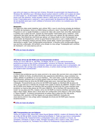 que entro em jogos ou sites que tem música. Entrando no gerenciador de dispositivos do
Windows 98, identifico que o Windows Sound system está em conflito com a placa de vídeo
na interrupção 11. Já desinstalei o WSS (Windows Sound System) e a Sound Blaster 16
Audio mas não adiantou. tentei também alterar o WSS para as interrupções 5 e 9 que estão
livres ("reservadas para o sistema"), mas o gerenciador de dispositivos não deixou. Gostaria
de ser ajudado para que o som voltasse a funcionar como antes e os cuidados para não
acontecer mais.

Resposta:
Sua placa de vídeo pode trabalhar sem utilizar IRQ, o que é uma forma simples de desfazer
o conflito de hardware. Entre no CMOS Setup e procure o item “Use IRQ for VGA” ou similar.
Programe-o com a opção Disabled, e a placa de vídeo não usará mais uma IRQ, desfazendo
o conflito com a placa de som. Quanto às interrupções “reservadas para o sistema”, você
realmente não pode usá-las, elas não estão livres para uso, apesar de não estarem sendo
utilizadas. Para liberá-las você terá que aplicar um clique duplo no item Computador do
Gerenciador de Dispositivos, entrar na guia Reservar Recursos e usar o botão Remover. Para
evitar que o Windows impeça você de utilizar certas IRQs, mesmo que estejam livres,
desmarque a opção “Usar configurações automáticas” e escolha outra configuração básica
que permita a alteração. Dê também uma olhada no meu artigo “Instalações sem conflitos
de hardware”, em www.laercio.com.br.

  Volta ao topo da página




47) Novo drive de CD-ROM com funcionamento errático
Tenho um micro 486 DX-4, 100 MHz, 16 Megas, HD de 1.2, que está funcionando
perfeitamente dentro das minhas necessidades, inclusive na Internet. Recentemente
substituí a unidade de CD-ROM, entretanto, algumas vezes quando inicio o computador, ele
simplesmente não carrega esta unidade de disco, e outras vezes carrega normalmente, o
que poderá estar acontecendo?

Resposta:
A maioria dos problemas que às vezes ocorrem e às vezes não ocorrem tem uma origem não
digital. Defeito na fonte, envelhecimento dos capacitores eletrolíticos, maus contatos nos
cabos, defeito no periférico ou na sua interface... Por outro lado, o seu PC vem funcionado
perfeitamente, portanto seus circuitos podem estar em boas condições. Sugiro que você não
faça a simples troca do drive de CD-ROM antigo pelo novo, mas que faça uma nova
instalação. Provavelmente seu drive de CD-ROM está ligado na interface IDE da placa de
som, já que este era o método de conexão mais usado na época do 486DX4. Instale o drive
de CD-ROM como Master na interface IDE secundária da placa de CPU (esta interface está
presente na maioria das placas de CPU para 486DX4). Se a interface IDE secundária não
existir na sua placa de CPU, instale o drive de CD-ROM na mesma interface (primária) onde
está o disco rígido. Nesse caso o drive deve ser configurado como Slave e o HD como Master
e “Slave Present”. O mesmo procedimento se adota caso a placa de CPU não tenha
interfaces IDE, quando o HD fica ligado em uma placa IDEPLUS. Consulte em
www.laercio.com.br meu artigo sobre instalação de drives de CD-ROM para maiores
esclarecimentos.

  Volta ao topo da página




48) Travamentos em um Celeron
Tenho um Celeron 266, placa AGP, placa Sound Blaster AWE32, modem US Robotics 56k, HD
de 6 GB, 96 MB de RAM, monitor Samsung SyncMaster 3. Toda vez que inicio o computador
com o Windows 98, freqüentemente o computador trava, até o teclado e o mouse. Já
reinstalei o Windows 5 vezes e nada. Também formatei o HD 5 vezes e nada. Uso o Corel
Graphics 8, AutoCad 14, Translator Pro e Office 97 Professional. O que devo fazer?
 