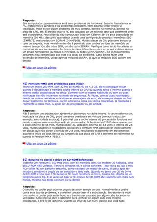 Resposta:
Este computador provavelmente está com problemas de hardware. Quando formatamos o
HD, instalamos o Windows e os problemas persistem, nem adianta tentar repetir a
instalação. Pode existir algum problema de mau contato, defeito na memória, defeito na
placa de CPU, etc. É preciso levar o PC aos cuidados de um técnico para que determine onde
está o problema. Pela idade do seu computador (usa um Celeron-266) e pela quantidade de
memória (96 MB), desconfio que esteja usando uma configuração proibida: memórias EDO
(SIMM/72) misturadas com SDRAM (DIMM/168). Muitas placas de CPU possuem ambos os
tipos de soquete, mas normalmente não é permitido usar ambos os tipos de memória ao
mesmo tempo. Ou são todas EDO, ou são todas SDRAM. Verifique como estão instaladas as
memórias do seu computador. Se forem de tipos diferentes, retire um grupo e deixe apenas
um grupo homogêneo (ou todas SIMM/EDO, ou todas DIMM/SDRAM). Se os travamentos
cessarem, fica comprovado que esta é a causa do problema. Caso deseje fazer uma
expansão de memória, utilize apenas módulos SDRAM, já que os módulos EDO caíram em
desuso.

  Volta ao topo da página




49) Pentium MMX com problemas para iniciar
Tenho um micro 200 MMX com 32 Mb de RAM e HD de 4.3 GB. ele só consegue iniciar
quando é desabilitado a memória cache interna da CPU ou quando tanto a interna quanto a
externa estão desabilitadas no setup. Somente com a interna habilitada ou com as duas
habilitadas ele não inicia nem no modo de segurança. Às vezes, com as duas habilitadas,
depois de muitas tentativas e de diversas mensagens de erro, ele consegue chegar ao final
do carregamento do Windows, porém apresenta erros em vários programas. O problema é
realmente a placa mãe, ou pode ser do processador ou de ambos?

Resposta:
Não é comum um processador apresentar problemas na cache interna. A cache externa sim,
localizada na placa de CPU, pode tornar-se defeituosa em virtude de maus tratos (por
exemplo, eletricidade estática). É possível que a cache interna do processador funcione mal
devido a algum erro na configuração do processador. O Pentium MMX/200 deve operar com
o clock externo de 66 MHz, multiplicador 3x, voltagem externa de 3.3 volts e interna de 2.8
volts. Muitos usuários e instaladores colocaram o Pentium MMX para operar indevidamente
em placas que não geram a tensão de 2.8 volts, resultando exatamente em travamentos
durante o início do boot. Revise os jumpers da sua placa de CPU e confirme se realmente ela
suporta o Pentium MMX (P55C).

  Volta ao topo da página




50) Barulho no cooler e drive de CD-ROM defeituoso
Eu tenho um Pentium II 350 Mhz Intel, com 64 memória dim, fax modem US Robotics, drive
de CD-ROM 48X Creative. Tenho o Windows 98, e vários software. Toda vez q eu ligo o meu
PC o coller faz um barrulho estranho, como se fosse um motor de carro, só para apos ter
inicado o Windows e depois de ter colocado o dedo nele. Quando eu deixo um CD no Drive
de CD-ROM e vou ligar o PC depois o PC naum recolhece o Drive, dá dois bip, depois de um
tempinho outro bip. E as vezes ao ligar o PC o Drive de CD-ROM abre sozinho sem mais nem
menos, mesmo não tendo nenhum CD lá dentro

Resposta:
O barulho no cooler pode ocorrer depois de algum tempo de uso. Normalmente a poeira
causa este tipo de problema, e a melhor coisa a fazer é a substituição. Entretanto se você
tiver sorte, o cooler pode estar bom, e o barulho ser causado por algum cabo tocando no
ventilador. Será preciso abrir o gabinete para verificar se algum cabo está mesmo
encostando, e tirá-lo do caminho. Quanto ao drive de CD-ROM, parece que está tudo
 