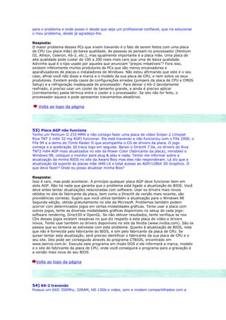 para o problema e onde posso ir desde que seja um profissional confiavel, que ira solucionar
o meu problema, desde já agradeço-lhe.

Resposta:
O maior problema desses PCs que vivem travando é o fato de serem feitos com uma placa
de CPU (ou placa mãe) de baixa qualidade. As pessoas só pensam no processador (Pentium
III, Athlon, Celeron, K6-2, etc.), mas igualmente importante é a placa mãe. Uma placa de
alta qualidade pode custar de 100 a 200 reais mais caro que uma de baixa qualidade.
Adivinhe qual é o tipo usado por aqueles que anunciam “preços imbatíveis”? Fora isso,
existem infelizmente muitos produtores de PCs que são meros encaixadores e
aparafusadores de placas e instaladores de Windows. Não estou afirmando que este é o seu
caso, afinal você não disse a marca e o modelo da sua placa de CPU, e nem sobre os seus
produtores. Existem ainda casos de configurações erradas (jumpers da placa de CPU e CMOS
Setup) e a refrigeração inadequada do processador. Para deixar o K6-2 devidamente
resfriado, é preciso usar um cooler de tamanho grande, e ainda é preciso aplicar
(corretamente) pasta térmica entre o cooler e o processador. Se isto não for feito, o
processador aquece e pode apresentar travamentos aleatórios.

   Volta ao topo da página




53) Placa AGP não funciona
Tenho um Pentium II 233 MMX e não consigo fazer uma placa de vídeo Sniper 2 (chipset
Riva TNT 2 m64 32 mg AGP) funcionar. Ela está travando e não funcionou com o Fifa 2000, o
Fifa 99 e a demo do Tomb Raider II que acompanha o CD de drivers da placa. O jogo
começa e a aceleração 3d trava logo em seguida. Baixei o DirectX 7.0a, os drivers do Riva
TNT2 m64 AGP mais atualizados no site da Power Color (fabricante da placa), reinstalei o
Windows 98, coloquei o monitor para plug & play e nada. Tentei me informar sobre a
atualização da minha BIOS no site da Award Bios mas eles não responderam. Lá diz que a
atualização dá suporte às placas mãe i440 LX e total acesso ao AGP/128bit 3D Graphics. O
que devo fazer? Onde eu posso atualizar minha Bios?

Resposta:
Isso é raro, mas pode acontecer. A princípio qualquer placa AGP deve funcionar bem em
slots AGP. Não há nada que garanta que o problema está ligado a atualização do BIOS. Você
deve antes tentar atualizações relacionadas com software. Usar os drivers mais novos
obtidos no site do fabricante da placa, bem como o DirectX de versão mais recente, são
providências corretas. Sugiro que você utilize também a atualização para o Windows 98
Segunda edição, obtida gratuitamente no site da Microsoft. Problemas também podem
ocorrer com determinados jogos em certas modalidades gráficas. Tente usar a placa com
outros jogos, tente as diversas modalidades gráficas disponíveis no setup de cada jogo:
software rendering, Direct3D e OpenGL. Se não obtiver resultados, tente verifique se nos
CDs desses jogos existem ressalvas no que diz respeito a esta placa de vídeo e drivers
novos. Tente usar também os drivers disponíveis no site da Nvidia (www.nvidia.com). São os
passos que eu tentaria se estivesse com este problema. Quanto à atualização de BIOS, note
que não é fornecida pelo fabricante do BIOS, e sim pelo fabricante da placa de CPU. Se
quiser tentar esta atualização, será preciso identificar o fabricante da sua placa de CPU e o
seu site. Isto pode ser conseguido através do programa CTBIOS, encontrado em
www.laercio.com.br. Execute este programa em modo DOS e ele informará a marca, modelo
e o site do fabricante da placa de CPU, onde você conseguirá o programa para a gravação e
a versão mais nova do seu BIOS.

  Volta ao topo da página




54) K6-2 travando
Possuo um K6II 350Mhz, 32RAM, HD 13Gb e video, som e modem compartilhados com a
 