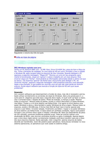 Regulando o volume dos CDs de áudio

  Volta ao topo da página




56) Windows copiado com erro
Tenho um PC Pentium MMX 233 - 32 MB- Ram, Drive CD-ROM 36x, placa de Som e Placa de
Fax. Tinha o Windows 95 instalado, fiz uma cópia do HD em outro, formatei o meu e instalei
o Windows 98, após recopiei todos os arquivos de meu interesse. Quando desliguei o PC
apareceu a seguinte mensagem. "Msgsrv32" "Ocorreu um erro em seu programa, para
mante-lo funcionando, clique em 'ignorar' e salve o trabalho em um novo arquivo. Para
encerrar clique em 'Fechar'. Você perderá as informações adicionadas desde a ultima vez que
as salvou." Se clicarmos 'Ignorar' ele fecha tudo o fica pronto para desligar o PC. Se
clicarmos 'Fechar', aparece a seguinte mensagem: Este programa executou uma operação
ilegal e sera fechado. O que poderá ter ocorrido uma vez que não notei perda de nenhum
arquivo. Existe algum software que execute a função de cópia de HD sem que cause
problemas?

Resposta:
Sim, existem softwares que desempenham a função de cópia, mas não é necessário usá-los,
basta utilizar corretamente os comandos de cópia do Windows. Abra uma janela para C: e
outra para D: (digamos que este seja o segundo disco rígido, no qual você vai fazer a cópia).
Use o comando Exibir / Opções de pasta / Modo de exibição, e marque a opção “Mostrar
todos os arquivos”. Marque todas as pastas, exceto a Lixeira (Recycled) e a pasta Windows.
Use Editar / Copiar e a no drive destino use Editar/Colar. Crie agora no drive destino uma
pasta Windows a abra-a. Abra também a pasta Windows do drive origem. Marque todos os
arquivos, exceto o Win386.swp. A forma mais fácil de fazer isso é marcar apenas este
arquivo e usar Editar / Inverter seleção. Finalmente use Editar / Copiar e na pasta Windows
do drive destino use Editar/Colar. A cópia estará em perfeitas condições. Agora você poderá
formatar o seu primeiro disco rígido e instalar o Windows 98. Note que dependendo da placa
de CPU utilizada, eventuais problemas poderão surgir. Pode ser preciso realizar uma
atualização de BIOS, caso ocorram anomalias durante ou após a instalação. Apenas depois
que o novo disco rígido estiver corretamente instalado você deve transferir para ele a cópia
dos seus arquivos originais. Nesta operação, note o seguinte: apensa arquivos de dados
deverão ser transferidos. Você não poderá copiar aplicativos. Será preciso reinstalar no novo
sistema operacional, os aplicativos que você usada no sistema antigo.
 