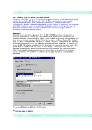 58) Placa de som não deixa o PC fazer o boot
Tenho um micro 586, 133 Mhz, 32 Mb de memória Ram, Drive de Cd de 32x Creative, placa
de som Sound blaster 32. Quando ligo o drive de Cd e a placa de som o computador
simplesmente não inicia o boot, coloquei outro drive de Cd para testar e funcionou
corretamente, também coloquei outra placa de som em meu micro ligado com o drive antigo
e também funcionou, ambas as peças foram testadas em outros micros que por sua vez
funcionaram corretamente, já levei a vários técnicos e nenhum conseguiu resolver o
problema. Desde já agradeço a atenção.

Resposta:
Isto não deveria acontecer. Qualquer drive de CD-ROM IDE deve funcionar acoplado a
qualquer interface IDE. Lembro que o drive de CD-ROM, ao ser ligado sozinho em uma
interface, deve ser configurado como Master. Tome cuidado, pois muitos vêm de fábrica com
seus jumpers configurados para Slave. A interface existente na Sound Blaster 32 é do tipo
Plug and Play, e funciona como IDE terciária perante o Windows. Infelizmente esta interface
é ligada ao barramento ISA, e sua taxa de transferência é muito baixa para os padrões dos
drives de CD-ROM atuais. Para obter melhor desempenho, recomendo que você ligue o drive
de CD-ROM na interface IDE secundária da placa de CPU. Desta forma você além de
melhorar o desempenho, estará resolvendo o conflito que impede que o seu drive de CD-
ROM funcione ligado na sua placa de som. No Gerenciador de Dispositivos do Windows,
remova a interface IDE terciária, ou então marque a opção “Desativar neste perfil de
hardware”.




A interface IDE da Sound Blaster 32 é terciária

  Volta ao topo da página
 