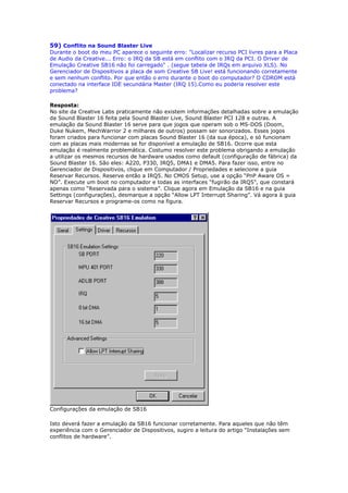 59) Conflito na Sound Blaster Live
Durante o boot do meu PC aparece o seguinte erro: "Localizar recurso PCI livres para a Placa
de Audio da Creative... Erro: o IRQ da SB está em conflito com o IRQ da PCI. O Driver de
Emulação Creative SB16 não foi carregado" . (segue tabela de IRQs em arquivo XLS). No
Gerenciador de Dispositivos a placa de som Creative SB Live! está funcionando corretamente
e sem nenhum conflito. Por que então o erro durante o boot do computador? O CDROM está
conectado na interface IDE secundária Master (IRQ 15).Como eu poderia resolver este
problema?

Resposta:
No site da Creative Labs praticamente não existem informações detalhadas sobre a emulação
da Sound Blaster 16 feita pela Sound Blaster Live, Sound Blaster PCI 128 e outras. A
emulação da Sound Blaster 16 serve para que jogos que operam sob o MS-DOS (Doom,
Duke Nukem, MechWarrior 2 e milhares de outros) possam ser sonorizados. Esses jogos
foram criados para funcionar com placas Sound Blaster 16 (da sua época), e só funcionam
com as placas mais modernas se for disponível a emulação de SB16. Ocorre que esta
emulação é realmente problemática. Costumo resolver este problema obrigando a emulação
a utilizar os mesmos recursos de hardware usados como default (configuração de fábrica) da
Sound Blaster 16. São eles: A220, P330, IRQ5, DMA1 e DMA5. Para fazer isso, entre no
Gerenciador de Dispositivos, clique em Computador / Propriedades e selecione a guia
Reservar Recursos. Reserve então a IRQ5. No CMOS Setup, use a opção “PnP Aware OS =
NO”. Execute um boot no computador e todas as interfaces “fugirão da IRQ5”, que constará
apenas como “Reservada para o sistema”. Clique agora em Emulação da SB16 e na guia
Settings (configurações), desmarque a opção “Allow LPT Interrupt Sharing”. Vá agora à guia
Reservar Recursos e programe-os como na figura.




Configurações da emulação de SB16

Isto deverá fazer a emulação da SB16 funcionar corretamente. Para aqueles que não têm
experiência com o Gerenciador de Dispositivos, sugiro a leitura do artigo “Instalações sem
conflitos de hardware”.
 