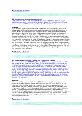 Volta ao topo da página




60) Desligamento automático não funciona
Tenho um PC da IBM, no qual possui a fonte ATX, mais não consigo configura-lo para o
desligamento automático. Toda vez que peço para desligar ou reiniciar o computador ele
trava e provoca um "BIP" interminável. O que devo fazer? Muito Grato.

Resposta:
A IBM deve ter entregue isto corretamente configurado. Pode ter entregue, mas algum
programa que você instalou pode impedir o correto funcionamento do gerenciamento de
energia. Muitos PCs com dois ou mais anos de idade não são 100% compatíveis com o
gerenciamento de energia. Além disso, softwares ativos podem impedir funções como
desligar e Suspend. Um exemplo típico é o ICS (compartilhamento de conexão com a
Internet). Quando este recurso está ativo, o computador não pode ser colocado em modo
Suspend, provavelmente devido a um bug, já que o Windows deveria avisar “um programa
está impedindo o computador de entrar em estado de espera...”. Sugiro que você tente usar
Control-Alt-Del para desativar seletivamente os programas ativos, até descobrir qual deles
está provocando a anomalia. Não deixe ainda de pedir ajuda à IBM, já que esta é uma das
vantagens que os usuários esperam ter ao comprar PCs de grife. Certamente eles irão ajudá-
lo a resolver o problema. Poderão dizer com muito mais certeza de eu, algo como “não este
PC não realiza este desligamento”, ou “isto deveria funcionar, algum programa ou hardware
está impedindo o funcionamento”.

  Volta ao topo da página




61) Micro trava no acesso à Internet por conflito com o vídeo
Tenho um micro, pentium III 500Mhz, 128mb,HD 15gb quantum, placa de video Annihilator
Pro, placa mãe asus P3V4X rev. 1005, placa de som Monster sound MX300, modem tce
56v90e, Windows 98se, monitor samsung 550s 15", o problema é que quando instalo o
driver da placa de video o micro trava quando entra na tela principal, acesso a internet
trava, ai tenho que desliga-lo e inicia-lo em modo de segurança, entrar em propriedades de
video e deixa-lo em modo 16 cores, funciona normalmente, mas quando altero para high
color (16 Bits), 800 x 600 ou qualquer outra configuração que não seja 16 cores ele trava
quando preciso liga-lo novamente.Já instalei drivers que obtive através do site do fabricante
(Creative, Nvidia) mas continua o problema.Quando desinsta-lo o programa da placa de
video tudo funciona normalmente. Será que o problema é de incompatibilidade de drivers.
Obrigado pela atenção!!!!!

Resposta:
Esta placa de CPU é acompanhada de um CD-ROM com vários drivers relacionados ao
chipset, à porta AGP e à interface IDE. Assim como ocorre com todas as placas de CPU
modernas, esses drivers precisam ser instalados para que o computador funcione
corretamente. Não basta instalar o Windows e os drivers das placas de expansão (vídeo,
som, modem, etc.). Sem os drivers da placa de CPU, muitas anomalias podem realmente
ocorrer. O procedimento de instalar drivers novos está correto. Entre os da Nvidia
(fabricante do chip gráfico) e da Creative (fabricante da placa de vídeo), este último é o mais
indicado. Apesar de quase sempre os drivers do chip gráfico funcionarem bem, é sempre
mais recomendável instalar os drivers, possivelmente modificados e/ou otimizados, do
fabricante da placa de vídeo.

  Volta ao topo da página
 