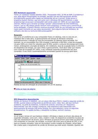 62) Notebook aquecendo
Tenho um notebook Toshiba Satellite 1605 - Processador K6II, 32 Mb de RAM. O problema é
que, após algum tempo(ligado na tomada), percebo que ele está aquecendo demais
principalmente quando estou ligado na Intenet(não sei se é normal). Então aciono o
programa System Monitor, que vem junto com o Windows 98 Second Ediction, e este
programa logo acusa que o processador está sendo usado em 100% de sua capacidade
(Kernel). Mesmo que o browser já esteja "parado" (desconectado da linha telefônica),
mesmo que eu não esteja usando nenhum outro programa; e mesmo que a ventoinha já
tenha desligado, o System Monitor continua acusando 100% de uso (situação que acontece
neste exato momento em que estou escrevendo). Seria alguma falha de hardware, de
software, dos dois ou nenhuma falha preocupante?

Resposta:
Isto seria um problema se o seu computador fosse um desktop, mas no caso de um
notebook não é nada sério. O gerenciamento de energia do Windows comanda
automaticamente a redução do clock do processador ao detectar baixa atividade. Por
exemplo, se um processador fica 10% ocupado e operando a 400 MHz, a taxa de ocupação
irá para 100% se o clock for reduzido para 40 MHz, porém o consumo de energia será muito
menor, prolongando a duração da bateria. Em notebooks, taxa de ocupação baixa é sinônimo
de desperdício de energia, por isso é feito o gerenciamento. Você deve notar que mesmo
com a taxa de ocupação em 100%, o seu notebook responde prontamente aos seus
comandos. O seu clock é automaticamente aumentado quando há serviço para fazer.




Medida da taxa de utilização do processador em um PC desktop

  Volta ao topo da página




63) Dispositivo desconhecido
Montei um Pentium lll 500MHZ , em um placa-mãe Asus P3W-E, instalei a segunda versão do
Win98, quando estava configurando os periféricos (som, vídeo, fax), até aqui nenhum
problema, na parte de Sistemas, no Painel de controle, encontrei um "dispositivo
desconhecido" que não consegui configurar, este dispositivo está relacionado com
gerenciamento de energia (não tenho certeza, foi o que detectou), tomei os seguintes
procedimentos: fiz update da Bios, e desabilitei no Setup, nenhum resolveu.

Resposta:
Já vai longe o tempo em que bastava instalar o Windows e depois os drivers das placas de
expansão utilizadas, como som, vídeo, modem e rede. Os dispositivos existentes na placa de
CPU não necessitavam de drivers, pois o Windows já possuía drivers para todas as placas de
CPU existentes no mercado. Na verdade, os drivers não eram para as placas de CPU, e sim
para os chipsets utilizados. Hoje em dia existem muitos modelos de chipsets, vários deles
são criados após o lançamento da versão do Windows que está sendo instalada. Quando isto
 