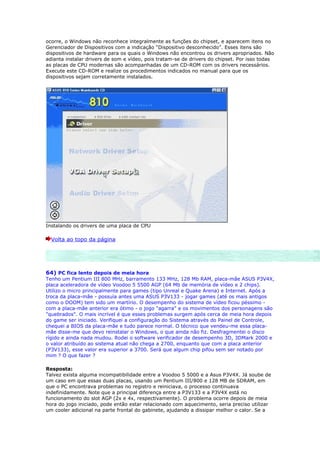 ocorre, o Windows não reconhece integralmente as funções do chipset, e aparecem itens no
Gerenciador de Dispositivos com a indicação “Dispositivo desconhecido”. Esses itens são
dispositivos de hardware para os quais o Windows não encontrou os drivers apropriados. Não
adianta instalar drivers de som e vídeo, pois tratam-se de drivers do chipset. Por isso todas
as placas de CPU modernas são acompanhadas de um CD-ROM com os drivers necessários.
Execute este CD-ROM e realize os procedimentos indicados no manual para que os
dispositivos sejam corretamente instalados.




Instalando os drivers de uma placa de CPU

  Volta ao topo da página




64) PC fica lento depois de meia hora
Tenho um Pentium III 800 MHz, barramento 133 MHz, 128 Mb RAM, placa-mãe ASUS P3V4X,
placa aceleradora de vídeo Voodoo 5 5500 AGP (64 Mb de memória de vídeo e 2 chips).
Utilizo o micro principalmente para games (tipo Unreal e Quake Arena) e Internet. Após a
troca da placa-mãe - possuía antes uma ASUS P3V133 - jogar games (até os mais antigos
como o DOOM) tem sido um martírio. O desempenho do sistema de vídeo ficou péssimo -
com a placa-mãe anterior era ótimo - o jogo "agarra" e os movimentos dos personagens são
"quebrados". O mais incrível é que esses problemas surgem após cerca de meia hora depois
do game ser iniciado. Verifiquei a configuração do Sistema através do Painel de Controle,
chequei a BIOS da placa-mãe e tudo parece normal. O técnico que vendeu-me essa placa-
mãe disse-me que devo reinstalar o Windows, o que ainda não fiz. Desfragmentei o disco
rígido e ainda nada mudou. Rodei o software verificador de desempenho 3D, 3DMark 2000 e
o valor atribuído ao sistema atual não chega a 2700, enquanto que com a placa anterior
(P3V133), esse valor era superior a 3700. Será que algum chip pifou sem ser notado por
mim ? O que fazer ?

Resposta:
Talvez exista alguma incompatibilidade entre a Voodoo 5 5000 e a Asus P3V4X. Já soube de
um caso em que essas duas placas, usando um Pentium III/800 e 128 MB de SDRAM, em
que o PC encontrava problemas no registro e reiniciava, o processo continuava
indefinidamente. Note que a principal diferença entre a P3V133 e a P3V4X está no
funcionamento do slot AGP (2x e 4x, respectivamente). O problema ocorre depois de meia
hora do jogo iniciado, pode então estar relacionado com aquecimento, seria preciso utilizar
um cooler adicional na parte frontal do gabinete, ajudando a dissipar melhor o calor. Se a
 