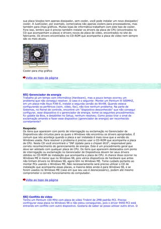 sua placa Voodoo tem apenas dissipador, sem cooler, você pode instalar um novo dissipador/
cooler. A JustCooler, por exemplo, comercializa não apenas coolers para processadores, mas
também para chips gráficos. Muitas lojas de informática trabalham com este tipo de cooler.
Fora isso, lembro que é preciso também instalar os drivers da placa de CPU (encontrados no
CD que acompanham a placa) e drivers novos da placa de vídeo, encontrados no site do
fabricante. Os drivers encontrados no CD-ROM que acompanha a placa de vídeo nem sempre
são os mais atuais.




Cooler para chip gráfico

  Volta ao topo da página




65) Gerenciador de energia
Trabalho já um tempo com informática (Hardware), mas a pouco tempo ocorreu um
problema que não consegui resolver. O caso é o seguinte: Montei um Pentium lll 500MHZ,
em um placa-mãe Asus P3W-E, instalei a segunda versão do Win98. Quando estava
configurando os perféricos (som, vídeo, fax), não tive nenhum problema. Na parte de
Sistemas, no Painel de controle, encontrei um "dispositivo desconhecido" que não consegui
configurar, esse dispositivo é o gerenciador de energia. tomei os seguintes procedimentos:
fiz update da Bios, e desabilitei no Setup, nenhum resolveu. Como posso tirar o sinal de
exclamação amarelo e fazer esse dispositivo (gerenciador de energia) ser reconhecido
corretamente?

Resposta:
Os itens que aparecem com ponto de interrogação ou exclamação no Gerenciador de
Dispositivos são circuitos para os quais o Windows não encontrou os drivers apropriados. É
comum que isto aconteça quando a placa a ser instalada é mais nova que a versão do
Windows usada. Para resolver o problema é preciso usar o CD-ROM que acompanha a placa
de CPU. Neste CD você encontrará o “INF Update para o chipset i810”, responsável pelo
correto reconhecimento do gerenciamento de energia. Este é um procedimento geral que
deve ser adotado com qualquer placa de CPU. Os itens que aparecem destacados com ponto
de interrogação ou exclamação no Gerenciador de Dispositivos devem ter seus drivers
obtidos no CD-ROM de instalação que acompanha a placa de CPU. A chance disso ocorrer no
Windows ME é menor que no Windows 98, pois vários dispositivos de hardware que antes
não tinham drivers no Windows 98, agora têm no Windows ME. Tome cuidado portanto ao
montar PCs usando o Windows ME. Não necessariamente será preciso utilizar o CD de
instalação que acompanha essas placas, a maioria deles ainda é para Windows 98, e se
forem usados no Windows ME (caso em que seu uso é desnecessário), podem até mesmo
comprometer o correto funcionamento do computador.

  Volta ao topo da página




66) Conflito de vídeo
Tenho um Pentium 100 MHz com placa de vídeo Trident de 2MB padrão PCI. Preciso
confirgurar essa placa no Windows 98 e não estou conseguindo, pois o driver 9440 PCI está
entrando em conflito com outro dispositivo. Gostaria de saber se posso utilizar outro drive. O
 