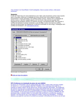 meu monitor é um SyncMaster 3 de14 polegadas. Caso eu possa utilizar, onde posso
encontrar?

Resposta:
O site da Trident fica em www.tridentmicro.com. Nele você encontrará o driver mais recente
para a sua placa. Note que a instalação de novos drivers tem como objetivo resolver
travamentos e outras anomalias. Os conflitos podem ocorrer, mesmo com a instalação de
drivers novos, e não têm relação alguma com os drivers. Eles ocorrem quando dois
dispositivos de hardware utilizam os mesmos recursos, normalmente IRQs. Para eliminar o
conflito de hardware é preciso remanejar o uso de IRQs e outros recursos em conflito,
através do Gerenciador de Dispositivos. A técnica é ensinada no meu artigo “Instalações sem
conflitos de hardware”, em www.laercio.com.br.




Gerenciador de Dispositivos

  Volta ao topo da página




67) Problemas na instalação da placa de som AWE64
Eu tenho um computador cuja as configurações são essas, a placa mãe é da Soyo modelo
SY-5EH5 V1.1, e um processador AMD-K6 2 450MHz, e kit multimídia Infra AWE 64, e
quando eu instalo a placa, ele dá vários erros, ele dá a seguinte informação: "As exigências
de sistema mínimas para a instalação do Creative WaveSynth-WG são um processador Intel
Pentium ou AMD-K5 de 133 MHz e 16 MB de RAM. O Creatice WaveSynth-WaveGuide não
será instalado". O que será que aconteceu? Quando eu usava um Pentium 200MMX ele não
acontecia nada, e quando instalo na nova placa mãe acontecem os problemas, atualizei o
DirectX 7 na hora que fui ver o que estava em ordem, surge uma mensagem: " O DcDiag
detectou que pode ter ocorrido um problema ao acessar o DirectSound na última vez em que
 