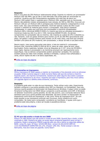 Resposta:
Esta é uma placa de CPU Pentium relativamente antiga. Suporta no máximo um processador
Pentium-200 não MMX, que já não é mais fabricado mas ainda pode ser encontrado no
comércio. Usuários que têm computadores equipados com este tipo de placa (ex:
Pentium-100) podem fazer o upgrade para o Pentium-200, operação que eu recomendo.
Mesmo não podendo instalar processadores mais velozes, de 300 ou 400 MHz, troca por um
Pentium-100 por um Pentium-200 é vantajosa pois melhora bastante o desempenho e é de
baixo custo. Seu caso entretanto é diferente. Você tem apenas a placa de CPU e quer
comprar o restante do material para montar o computador. Esta placa é bastante
ultrapassada, e o gasto que você terá com processador e memória ultrapassados
(Pentium-200 e memórias SIMM/72 EDO) é o mesmo que teria se utilizasse processador e
memórias modernas (K6-2 ou K6-3 / 450, memórias SDRAM PC100). Os demais
componentes do computador são os mesmos, não importa se a placa de CPU é obsoleta ou
não. Portanto, você vai gastar dinheiro para montar um PC de 200 MHz aproveitando esta
placa. Vai gastar o mesmo dinheiro para montar um PC mais veloz, mas terá que comprar
também uma placa de CPU moderna, sem processador, e deixar de lado a sua placa atual.

Mesmo assim, caso queira aproveitar esta placa, a lista de material é: processador
Pentium-200, memórias SIMM/72 EDO de 60 ns, placa de vídeo, placa de som, placa
fax/modem, fonte e gabinete, teclado, drive de disquetes de 3 1/2", drive de CD-ROM e
disco rígido. Apenas o processador e as memórias precisam ser rigorosamente como
especifiquei, mas os demais componentes podem apresentar variações. Por exemplo,
existem placas de vídeo mais simples, baratas e limitadas, e placas mais sofisticadas e
caras, discos rígidos de alta e de baixa capacidade, etc.

  Volta ao topo da página




4) Anomalias na impressora
Minha impressora HP 560C passou a rejeitar as impressões e fica piscando como se estivesse
ocupada. Então é preciso segurar o dedo na tecla Status até que ela comece a imprimir.
Fazendo assim, ela imprime normalmente. Gostaria de saber alguma dica sobre o possível
defeito da impressora ou do micro. Suponho que seja a impressora, pois meu micro sofreu
um upgrade agora e o defeito antes existente, continuou.

Resposta:
O problema pode estar no cabo da sua impressora. Tente utilizar outro cabo. Experimente
também configurar a sua porta paralela como SPP (ou Standard, ou Compatible). Para isto,
remova a porta paralela no Gerenciador de Dispositivos do Windows. A seguir entre na seção
Peripheral Configuration do CMOS Setup e programe a porta paralela como SPP. O Windows
irá detectar novamente a porta paralela. Se isto não ocorrer, use o comando Adicionar Novo
Hardware para que a porta paralela seja detectada. Ela deve constar no Gerenciador de
Dispositivos como Porta de Impressora, e não como “Porta de impressora ECP”. Se com
esses ajustes a sua impressora continuar sem funcionar, tente instalá-la em outro
computador. Se neste outro computador o problema se manifestar, é quase certo que o
problema está nela própria, e deve ser levada à assistência técnica.

  Volta ao topo da página




5) PC que não aceita a virada do ano 2000
Possuo um 486 Itautec que não aceita a virada do ano 2000. Quando faço o teste, a data
mostrada é 1980. Gostaria de saber se existe algum programa específico para corrigir o
problema. Rodei o programa CTBIOS sugerido pelo seu site e obtive os seguintes dados da
BIOS: comp:FC, type: AT Bios: 4/4/93 AMI-Bios: version 01.00,4/4/93 OEM ID:
1131=ELITEGROUP COMPUTER CO.,LTD. Chipset: UMC 491. Tentei acessar o site do
fabricante, mas ele é todo em japonês. Como fazer?
 