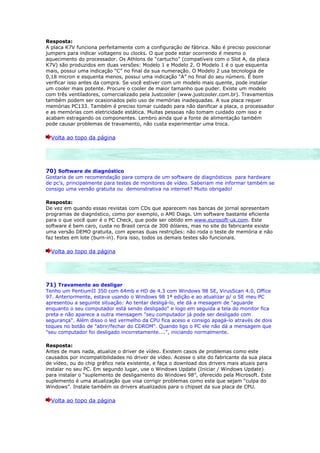 Resposta:
A placa K7V funciona perfeitamente com a configuração de fábrica. Não é preciso posicionar
jumpers para indicar voltagens ou clocks. O que pode estar ocorrendo é mesmo o
aquecimento do processador. Os Athlons de “cartucho” (compatíveis com o Slot A, da placa
K7V) são produzidos em duas versões: Modelo 1 e Modelo 2. O Modelo 1 é o que esquenta
mais, possui uma indicação “C” no final da sua numeração. O Modelo 2 usa tecnologia de
0,18 micron e esquenta menos, possui uma indicação “A” no final do seu número. É bom
verificar isso antes da compra. Se você estiver com um modelo mais quente, pode instalar
um cooler mais potente. Procure o cooler de maior tamanho que puder. Existe um modelo
com três ventiladores, comercializado pela Justcooler (www.justcooler.com.br). Travamentos
também podem ser ocasionados pelo uso de memórias inadequadas. A sua placa requer
memórias PC133. Também é preciso tomar cuidado para não danificar a placa, o processador
e as memórias com eletricidade estática. Muitas pessoas não tomam cuidado com isso e
acabam estragando os componentes. Lembro ainda que a fonte de alimentação também
pode causar problemas de travamento, não custa experimentar uma troca.

  Volta ao topo da página




70) Software de diagnóstico
Gostaria de um recomendação para compra de um software de diagnósticos para hardware
de pc's, principalmente para testes de monitores de vídeo. Saberiam me informar também se
consigo uma versão gratuita ou demonstrativa na internet? Muito obrigado!

Resposta:
De vez em quando essas revistas com CDs que aparecem nas bancas de jornal apresentam
programas de diagnóstico, como por exemplo, o AMI Diags. Um software bastante eficiente
para o que você quer é o PC Check, que pode ser obtido em www.eurosoft-uk.com. Este
software é bem caro, custa no Brasil cerca de 300 dólares, mas no site do fabricante existe
uma versão DEMO gratuita, com apenas duas restrições: não roda o teste de memória e não
faz testes em lote (burn-in). Fora isso, todos os demais testes são funcionais.

  Volta ao topo da página




71) Travamento ao desligar
Tenho um PentiumII 350 com 64mb e HD de 4.3 com Windows 98 SE, VirusScan 4.0, Office
97. Anteriormente, estava usando o Windows 98 1ª edição e ao atualizar p/ o SE meu PC
apresentou a seguinte situação: Ao tentar desligá-lo, ele dá a mesagem de "aguarde
enquanto o seu computador está sendo desligado" e logo em seguida a tela do monitor fica
preta e não aparece a outra mensagem "seu computador já pode ser desligado com
segurança". Além disso o led vermelho da CPU fica aceso e consigo apagá-lo através de dois
toques no botão de "abrir/fechar do CDROM". Quando ligo o PC ele não dá a mensagem que
"seu computador foi desligado incorretamente....", iniciando normalmente.

Resposta:
Antes de mais nada, atualize o driver de vídeo. Existem casos de problemas como este
causados por incompatibilidades no driver de vídeo. Acesse o site do fabricante da sua placa
de vídeo, ou do chip gráfico nela existente, e faça o download dos drivers mais atuais para
instalar no seu PC. Em segundo lugar, use o Windows Update (Iniciar / Windows Update)
para instalar o “suplemento de desligamento do Windows 98”, oferecido pela Microsoft. Este
suplemento é uma atualização que visa corrigir problemas como este que sejam “culpa do
Windows”. Instale também os drivers atualizados para o chipset da sua placa de CPU.

  Volta ao topo da página
 