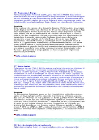 76) Problemas de Energia
Tenho um computador Pentium III 650 Mhz, placa mãe Intel SE 440BX2. Estou tentando
fazer com que os recursos de gerenciamento de energia funcionem, já ativei todas as opções
na BIOS do sistema, e o Help do Windows disse que ele detectaria automaticamente placas
compatíveis com APM, mas isso não ocorreu. Gostaria de saber o que pode estar errado. Meu
teclado também possui as teclas Power, Sleep e Awake, mas estas não estão funcionando.

Resposta:
Entre no site da Intel e acesse a área de suporte. Selecione “Motherboards”, e procure pelos
drivers da placa SE440BX2. Faça o download dos drivers mais recentes para esta placa. Faça
então a instalação do Windows a partir do zero, mas não coloque as placas de expansão
(som, modem, rede, etc.) – deixe apenas a placa de vídeo. Instale a seguir os drivers da
placa de CPU. Este procedimento é necessário em muitos casos, pois o funcionamento de
outras placas de expansão e determinadas funções do chipset podem não funcionar
corretamente se esta instalação não for feita. Entre os drivers das placas de CPU,
encontramos o “chipset INF Updater”, o “AGP Miniport Driver” e o “Ultra ATA Driver”. E
muitos PCs, o gerenciamento de energia não funciona corretamente devido à falta desses
drivers. Cheque então se as funções de gerenciamento de energia estão operacionais.
Quanto às placas de expansão, também será necessário instalar os drivers mais recentes. Se
uma placa de expansão for muito antiga, ou se seu driver estiver destatualizado, certas
funções de gerenciamento de energia poderão não funcionar, ou serem simplesmente
desabilitadas pelo Windows.

  Volta ao topo da página




77) Mouse Inativo
Toda vez que ligo meu PC K6-II 500 Mhz, aparece uma janela informando que o Windows 98
não detectou o mouse, mas o mesmo está corretamente conectado ao computador.
Tentando solucionar o problema, verifiquei no gerenciador de dispositivos, e o mouse está
marcado com um ponto de exclamação. Em seguida, marquei-o e o removi. Logo após, fui
conferir em Adicionar Novo Hardware e instalei o mouse outra vez. Até aí tudo normal, mas
quando reiniciei meu computador e fui conferir novamente no gerenciador de dispositivos, o
mouse continuava marcado com o ponto de exclamação. O mouse serial está na Com1 e o
modem na Com 4. A porta de comunicações (Com1) está na IRQ4, a porta de impressora
ECP (Lpt1) na IRQ7. O meu modem é HSP 56 MicroModem e está na IRQ 10. Algumas vezes,
quando ligo o meu computador, meu mouse funciona, outras vezes ele fica travado e não dá
sinal nenhum. O que estará acontecendo? Será problema com o mouse? Como resolvo este
tipo de conflito?

Resposta:
No Gerenciador de Dispositivos, quando um item é marcado como problemático, devemos
aplicar um clique duplo para verificar a descrição do problema que o Windows apresenta.
Esta seria uma informação útil para ajudá-lo na sua dúvida. Quando o Windows informa que
não detectou o mouse, logo após o seu carregamento, significa que provavelmente está mal
conectado, ou com fio partido, ou defeituoso. O melhor teste que você pode fazer neste caso
é instalar um novo mouse e verificar o que ocorre. Provavelmente isto resolverá o seu
problema. Pela descrição que você deu sobre o uso de IRQs, parece que não há nada de
errado. A COM1 usa a IRQ4, e a COM4, usada pelo seu modem, usa normalmente a IRQ3. O
seu mouse é mesmo o maior suspeito de causador do problema, a sua troca deverá resolver
tudo.

  Volta ao topo da página




78) Drive é acionado de forma involuntária
Após instalar uma placa de som em meu computador, percebi que estava ocorrendo o
 