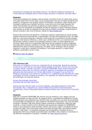 acionamento ivoluntário do meu floppy drive de 1.44. Não há conflitos de endereço, já
revisei todas as instalações físicas e não consegui solucionar o problema. Que devo fazer?

Resposta:
Tenho dois problemas em relação a esta anomalia. O primeiro é que em todos esses anos e
com todos esses PCs à minha volta, nunca consegui fazer com que um deles apresente este
problema. O segundo é que quando resolvo um problema, raramente o leitor manda uma
mensagem dizendo que a solução funcionou, o que seria uma informação bastante útil.
Tenho recomendado aos leitores que passam por este problema, a checagem de vírus.
Muitos vírus de computador se propagam através de disquetes, e fazem realmente acessos
para verificar se existe um disquete no drive, para que façam a gravação, contaminando-o.
Use por exemplo o anti-virus VirusScan, obtido em www.mcafee.com.

Existe ainda uma forma de descobrir o misterioso programa responsável por esses acessos.
Quando você tecla Control-Alt-Del, é apresentada uma lista dos programas ativos. Um deles
pode ser o que está acessando o disquete. Anote quais são os programas que são ativados
logo que você reinicia o Windows, e assim que o problema ocorrer, use novamente Control-
Alt-Del para verificar se algum novo programa entrou na lista, um dos programas que
entraram depois pode ser o responsável. Não deixe fora de suspeita os outros programas
que estão ativos quando o Windows é iniciado. Use o botão Finalizar Tarefa para desativar
seletivamente cada um desses programas. Um deles, ao ser finalizado, fará os acessos
cessarem, e este será o causador do problema. Tente agora descobrir a origem deste
software e desinstale-o se for o caso.

  Volta ao topo da página




79) Interfaces IDE
Estou com um problema, ao meu ver, impossível de ser solucionado. Quando fui executar
um anti-vírus, encontrei um vírus desconhecido alojado na memória. Como o anti-vírus não
o removia, decidi ir ao DOS e executar o comando FDISK/MBR. Assim minha memória foi
modificada e limpa. Mas, ao reiniciar o Windows, apareceu a mensagem de que alguns
aplicativos não funcionariam com 32 bits. Não entendi a mensagem e só ao entrar no
Windows, percebi que meus drivers D: (CD-Rom) e E: (copiadora de CD) não estavam sendo
suportados. Ao entrar no painel de controle e, em seguinda, em Sistema percebi um ponto
de exclamação nos seguintes tópicos:

Primary Ide Controller (Dual Fifo)
Secondary Ide Controller (Dual Fifo),

dizendo que eles não têm todos os drivers instalados, não estão presentes ou não estão
funcionando. Mas, o dispositivo pai, Via Bus Master Ide Controller está funcionando,
corretamente. O que eu faço para instalar os drivers? Preciso usar o drive D com o cd do Win
98?

Resposta:
Note que o comando FDISK/MBR não remove vírus da memória, e sim, apaga vírus que
estejam gravados no setor de boot. De qualquer forma, o procedimento adotado foi correto.
Você está agora com problemas nas interfaces IDE, que estão com um ponto de exclamação
no Gerenciador de Dispositivos. Este problema é facilmente solucionado, mas você precisará
reinstalar o Windows. Não será preciso instalar novamente os aplicativos, basta que seja
escolhido o mesmo diretório onde o Windows está atualmente instalado (C:WINDOWS).
Todos os seus aplicativos serão mantidos, apenas será preciso repetir a instalação do driver
da placa de vídeo. Caso você esteja usando uma placa de vídeo AGP, será preciso instalar
também o AGP Patch, um pequeno programa que compatibiliza o Windows 98 com o
barramento AGP do seu chipset (provavelmente o Via MVP3). Este utilitário é encontrado no
CD-ROM que acompanha a sua placa, e também em http://www.via.com.tw.
 