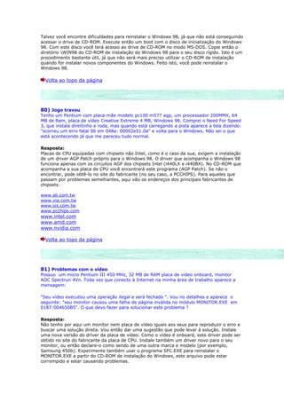 Talvez você encontre dificuldades para reinstalar o Windows 98, já que não está conseguindo
acessar o drive de CD-ROM. Execute então um boot com o disco de inicialização do Windows
98. Com este disco você terá acesso ao drive de CD-ROM no modo MS-DOS. Copie então o
diretório WIN98 do CD-ROM de instalação do Windows 98 para o seu disco rígido. Isto é um
procedimento bastante útil, já que não será mais preciso utilizar o CD-ROM de instalação
quando for instalar novos componentes do Windows. Feito isto, você pode reinstalar o
Windows 98.

  Volta ao topo da página




80) Jogo travou
Tenho um Pentium com placa-mãe modelo pc100 m577 agp, um processador 200MMX, 64
MB de Ram, placa de vídeo Creative Extreme 4 MB, Windows 98. Comprei o Need For Speed
3, que instala direitinho e roda, mas quando está carregando a pista aparece a tela dizendo:
"ocorreu um erro fatal 06 em 048a: 00002e51.0a" e volta para o Windows. Não sei o que
está acontecendo já que me pareceu tudo normal.

Resposta:
Placas de CPU equipadas com chipsets não Intel, como é o caso da sua, exigem a instalação
de um driver AGP Patch próprio para o Windows 98. O driver que acompanha o Windows 98
funciona apenas com os circuitos AGP dos chipsets Intel (i440LX e i440BX). No CD-ROM que
acompanha a sua placa de CPU você encontrará este programa (AGP Patch). Se não o
encontrar, pode obtê-lo no site do fabricante (no seu caso, a PCCHIPS). Para aqueles que
passam por problemas semelhantes, aqui vão os endereços dos principais fabricantes de
chipsets:

www.ali.com.tw
www.via.com.tw
www.sis.com.tw
www.pcchips.com
www.intel.com
www.amd.com
www.nvidia.com

  Volta ao topo da página




81) Problemas com o vídeo
Possuo um micro Pentium III 450 MHz, 32 MB de RAM placa de video onboard, monitor
AOC Spectrun 4Vn. Toda vez que conecto à Internet na minha área de trabalho aparece a
mensagem:

"Seu vídeo executou uma operação ilegal e será fechado ". Vou no detalhes e aparece o
seguinte: "seu monitor causou uma falha de página inválida no módulo MONITOR.EXE em
0187:004650B5". O que devo fazer para solucionar este problema ?

Resposta:
Não tenho por aqui um monitor nem placa de vídeo iguais aos seus para reproduzir o erro e
buscar uma solução direta. Vou então dar uma sugestão que pode levar à solução. Instale
uma nova versão do driver da placa de vídeo. Como o vídeo é onboard, este driver pode ser
obtido no site do fabricante da placa de CPU. Instale também um driver novo para o seu
monitor, ou então declare-o como sendo de uma outra marca e modelo (por exemplo,
Samsung 450b). Experimente também usar o programa SFC.EXE para reinstalar o
MONITOR.EXE a partir do CD-ROM de instalação do Windows, este arquivo pode estar
corrompido e estar causando problemas.
 