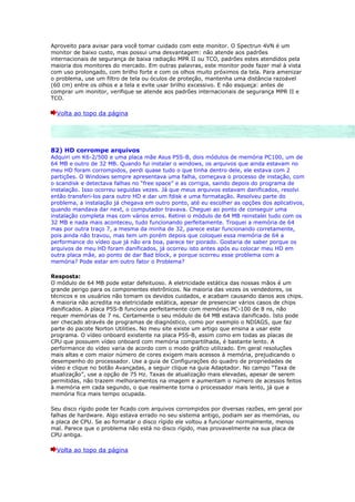 Aproveito para avisar para você tomar cuidado com este monitor. O Spectrun 4VN é um
monitor de baixo custo, mas possui uma desvantagem: não atende aos padrões
internacionais de segurança de baixa radiação MPR II ou TCO, padrões estes atendidos pela
maioria dos monitores do mercado. Em outras palavras, este monitor pode fazer mal à vista
com uso prolongado, com brilho forte e com os olhos muito próximos da tela. Para amenizar
o problema, use um filtro de tela ou óculos de proteção, mantenha uma distância razoável
(60 cm) entre os olhos e a tela e evite usar brilho excessivo. E não esqueça: antes de
comprar um monitor, verifique se atende aos padrões internacionais de segurança MPR II e
TCO.

  Volta ao topo da página




82) HD corrompe arquivos
Adquiri um K6-2/500 e uma placa mãe Asus P5S-B, dois módulos de memória PC100, um de
64 MB e outro de 32 MB. Quando fui instalar o windows, os arquivos que ainda estavam no
meu HD foram corrompidos, perdi quase tudo o que tinha dentro dele, ele estava com 2
partições. O Windows sempre apresentava uma falha, começava o processo de instação, com
o scandisk e detectava falhas no “free space” e as corrigia, saindo depois do programa de
instalação. Isso ocorreu seguidas vezes. Já que meus arquivos estavam danificados, resolvi
então transferi-los para outro HD e dar um fdisk e uma formatação. Resolveu parte do
problema, a instalação já chegava em outro ponto, até eu escolher as opções dos aplicativos,
quando mandava dar next, o computador travava. Cheguei ao ponto de conseguir uma
instalação completa mas com vários erros. Retirei o módulo de 64 MB reinstalei tudo com os
32 MB e nada mais aconteceu, tudo funcionando perfeitamente. Troquei a memória de 64
mas por outra traço 7, a mesma da minha de 32, parece estar funcionando corretamente,
pois ainda não travou, mas tem um porém depois que coloquei essa memória de 64 a
performance do vídeo que já não era boa, parece ter piorado. Gostaria de saber porque os
arquivos de meu HD foram danificados, já ocorreu isto antes após eu colocar meu HD em
outra placa mãe, ao ponto de dar Bad block, e porque ocorreu esse problema com a
memória? Pode estar em outro fator o Problema?

Resposta:
O módulo de 64 MB pode estar defeituoso. A eletricidade estática das nossas mãos é um
grande perigo para os componentes eletrônicos. Na maioria das vezes os vendedores, os
técnicos e os usuários não tomam os devidos cuidados, e acabam causando danos aos chips.
A maioria não acredita na eletricidade estática, apesar de presenciar vários casos de chips
danificados. A placa P5S-B funciona perfeitamente com memórias PC-100 de 8 ns, não
requer memórias de 7 ns. Certamente o seu módulo de 64 MB estava danificado. Isto pode
ser checado através de programas de diagnóstico, como por exemplo o NDIAGS, que faz
parte do pacote Norton Utilities. No meu site existe um artigo que ensina a usar este
programa. O vídeo onboard existente na placa P5S-B, assim como em todas as placas de
CPU que possuem vídeo onboard com memória compartilhada, é bastante lento. A
performance do vídeo varia de acordo com o modo gráfico utilizado. Em geral resoluções
mais altas e com maior número de cores exigem mais acessos à memória, prejudicando o
desempenho do processador. Use a guia de Configurações do quadro de propriedades de
vídeo e clique no botão Avançadas, a seguir clique na guia Adaptador. No campo “Taxa de
atualização”, use a opção de 75 Hz. Taxas de atualização mais elevadas, apesar de serem
permitidas, não trazem melhoramentos na imagem e aumentam o número de acessos feitos
à memória em cada segundo, o que realmente torna o processador mais lento, já que a
memória fica mais tempo ocupada.

Seu disco rígido pode ter ficado com arquivos corrompidos por diversas razões, em geral por
falhas de hardware. Algo estava errado no seu sistema antigo, podiam ser as memórias, ou
a placa de CPU. Se ao formatar o disco rígido ele voltou a funcionar normalmente, menos
mal. Parece que o problema não está no disco rígido, mas provavelmente na sua placa de
CPU antiga.

  Volta ao topo da página
 