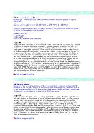 83) Travamento em um PC novo
Quando ligo o computador e ele está iniciando o ambiente Windows aparece a seguinte
mensagem:

Ocorreu um erro fatal 0E em 0028:C0005338 no VXD VMM(01) + 00004338

O que seria isso? Seria por causa das placas On-board? Como Resolvo o problema? Abaixo
forneço a configuração do meu computador.

AMD K6-II 400 Mhz;
32 Mb de Ram
HD de 8,4 GB
Vídeo, Som, Modem e Rede On-Board

Resposta:
Erros como este não devem ocorrer em um PC novo. O processo de montagem não consiste
em apenas conectar e aparafusar as placas, é preciso instalar o Windows e configurá-lo
corretamente, instalar todos os drivers, de modo que não ocorram problemas como este.
Antes de mais nada, tais problemas podem ocorrer quando existem peças mal encaixadas,
ou então quando estão danificadas (a eletricidade estática é o principal vilão no estrago de
componentes). Canso de avisar isso, e mesmo assim a maioria dos montadores não toma
cuidado. Os travamentos e outras anomalias continuam a causar transtorno aos usuários.
Pois bem, supondo que o hardware esteja em perfeitas condições, devemos checar se os
drivers que acompanham a placa de CPU foram instalados. Muitos chipsets atuais não são
reconhecidos pelo Windows, é preciso instalar os drivers existentes no CD-ROM que
acompanha a placa de CPU. Se não tiver este CD, esses drivers devem ser obtidos no site do
fabricante da placa de CPU. Finalmente, devemos checar se o processador está corretamente
configurado (voltagens e clocks), e também se as memórias são adequadas ao processador
(para o K6-2/400, é preciso usar memórias PC100, que têm –8 no final da sua numeração).
Placas de CPU com tudo onboard não são muito recomendáveis, mas isto não significa que
seja obrigatória a ocorrência de problemas.

  Volta ao topo da página




84) Servidor reseta
Tenho uma rede de 6 computadores, sendo 1 o servidor com a seguinte configuração HD
Quantum de 8.4 Gb, placa mãe Asus, processador Intel Pentium III 500 e memória RAM de
64 MB, e percebi que algumas vezes que um ou mais computadores acessam o servidor ele
simplesmente reseta, gostaria de saber se você pode me ajudar.

Resposta:
Verifique como estão configuradas as voltagens de todas as fontes de alimentação desses
PCs. Se a rede for de 110 volts e as fontes estiverem configuradas para 220 volts, poderão
ocorrer resets com pequenas flutuações na tensão da rede, ou mesmo com pequenas
variações de carga. No seu caso, o acesso ao servidor implica em atividades na placa de
interface de rede, no disco rígido e na sua interface. O súbito aumento de corrente
consumida pelo disco rígido pode resultar em uma queda de tensão na fonte, suficiente para
causar um reset, caso a fonte não esteja bem dimensionada e com a voltagem selecionada
corretamente. Verifique também se todos os PCs estão corretamente aterrados. Falhas na
comunicação e anomalias na rede elétrica podem ocorrer quando os PCs de uma rede não
estão todos ligados ao mesmo terra. Finalmente, experimente trocar a placa de rede, ela
pode ser a causadora do problema.

  Volta ao topo da página
 