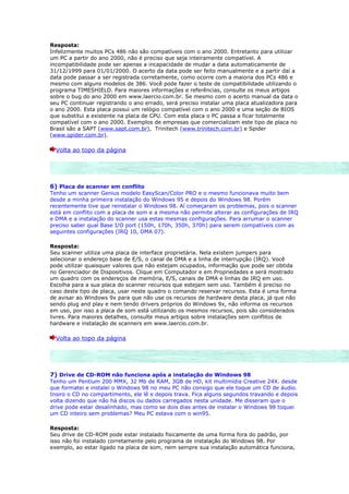 Resposta:
Infelizmente muitos PCs 486 não são compatíveis com o ano 2000. Entretanto para utilizar
um PC a partir do ano 2000, não é preciso que seja inteiramente compatível. A
incompatibilidade pode ser apenas a incapacidade de mudar a data automaticamente de
31/12/1999 para 01/01/2000. O acerto da data pode ser feito manualmente e a partir daí a
data pode passar a ser registrada corretamente, como ocorre com a maioria dos PCs 486 e
mesmo com alguns modelos de 386. Você pode fazer o teste de compatibilidade utilizando o
programa TIMESHIELD. Para maiores informações e referências, consulte os meus artigos
sobre o bug do ano 2000 em www.laercio.com.br. Se mesmo com o acerto manual da data o
seu PC continuar registrando o ano errado, será preciso instalar uma placa atualizadora para
o ano 2000. Esta placa possui um relógio compatível com o ano 2000 e uma seção de BIOS
que substitui a existente na placa de CPU. Com esta placa o PC passa a ficar totalmente
compatível com o ano 2000. Exemplos de empresas que comercializam este tipo de placa no
Brasil são a SAPT (www.sapt.com.br), Trinitech (www.trinitech.com.br) e Spider
(www.spider.com.br).

  Volta ao topo da página




6) Placa de scanner em conflito
Tenho um scanner Genius modelo EasyScan/Color PRO e o mesmo funcionava muito bem
desde a minha primeira instalação do Windows 95 e depois do Windows 98. Porém
recentemente tive que reinstalar o Windows 98. Aí começaram os problemas, pois o scanner
está em conflito com a placa de som e a mesma não permite alterar as configurações de IRQ
e DMA e a instalação do scanner usa estas mesmas configurações. Para arrumar o scanner
preciso saber qual Base I/O port (150h, 170h, 350h, 370h) para serem compatíveis com as
seguintes configurações (IRQ 10, DMA 07).

Resposta:
Seu scanner utiliza uma placa de interface proprietária. Nela existem jumpers para
selecionar o endereço base de E/S, o canal de DMA e a linha de interrupção (IRQ). Você
pode utilizar quaisquer valores que não estejam ocupados, informação que pode ser obtida
no Gerenciador de Dispositivos. Clique em Computador e em Propriedades e será mostrado
um quadro com os endereços de memória, E/S, canais de DMA e linhas de IRQ em uso.
Escolha para a sua placa do scanner recursos que estejam sem uso. Também é preciso no
caso deste tipo de placa, usar neste quadro o comando reservar recursos. Esta é uma forma
de avisar ao Windows 9x para que não use os recursos de hardware desta placa, já que não
sendo plug and play e nem tendo drivers próprios do Windows 9x, não informa os recursos
em uso, por isso a placa de som está utilizando os mesmos recursos, pois são considerados
livres. Para maiores detalhes, consulte meus artigos sobre instalações sem conflitos de
hardware e instalação de scanners em www.laercio.com.br.

  Volta ao topo da página




7) Drive de CD-ROM não funciona após a instalação do Windows 98
Tenho um Pentium 200 MMX, 32 Mb de RAM, 3GB de HD, kit multimídia Creative 24X. desde
que formatei e instalei o Windows 98 no meu PC não consigo que ele toque um CD de áudio.
Insiro o CD no compartimento, ele lê e depois trava. Fica alguns segundos travando e depois
volta dizendo que não há discos ou dados carregados nesta unidade. Me disseram que o
drive pode estar desalinhado, mas como se dois dias antes de instalar o Windows 98 toquei
um CD inteiro sem problemas? Meu PC estava com o win95.

Resposta:
Seu drive de CD-ROM pode estar instalado fisicamente de uma forma fora do padrão, por
isso não foi instalado corretamente pelo programa de instalação do Windows 98. Por
exemplo, ao estar ligado na placa de som, nem sempre sua instalação automática funciona,
 