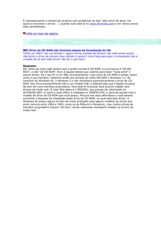 É impressionante o número de usuários com problemas do tipo “pelo amor de deus, me
ajude a encontrar o driver...”, quando tudo está lá no www.drivershq.com e em vários outros
sites semelhantes.

  Volta ao topo da página




88) Drive de CD-ROM não funciona depois da formatação do HD
Tenho um 486!!! dei um format c:.agora minha unidade de cdroom não está sendo aceita,
não tenho o drive de cdroom.meu cdroom é sanyo!! como faço para que o computador leia a
unidade de cd sem este drive? não sei o que fazer.

Resposta:
OK, antes de mais nada lembro que a grafia correta é CD-ROM, e a pronúncia é “Cê-Dê-
Rôm”, e não “Cê-Dê-RUM”. Rum é aquela bebida que usamos para fazer “Cuba Libre” e
outros drinks. Se o seu PC é um 486, provavelmente o seu drive de CD-ROM é antigo, assim
como a sua interface. Voltamos então aos tempos do velho MS-DOS e Windows 3.x. Ao
contrário do Windows 95, o Windows 3.x não reconhece automaticamente o drive de CD-
ROM. Seu drive provavelmente não é um modelo IDE, é daquele tipo que é ligado na placa
de som em uma interface proprietária. Para fazê-lo funcionar será preciso instalar dois
drivers de modo real. O mais fácil deles é o MSCDEX, que precisa ser adicionado no
AUTOEXEC.BAT. O outro é mais difícil, é instalado no CONFIG.SYS, e varia de acordo com o
modelo de drive de CD-ROM que você possui. Procure nos seus alfarrábios e você deverá
encontrar o disquete de instalação deste drive de CD-ROM, no qual está este driver. O
Windows 9x possui alguns drivers de modo protegido para alguns modelos de drives que
eram comuns entre 1994 e 1995, como os da Mitsumi e Panasonic, mas muitos drives de
interface proprietária ficaram “de fora”, sendo realmente necessário instalar os drivers de
modo real.
 