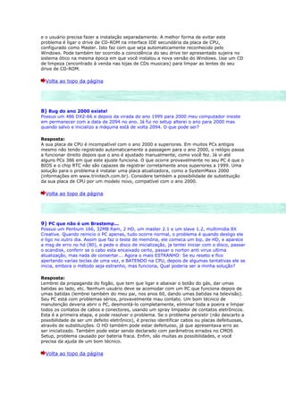 e o usuário precisa fazer a instalação separadamente. A melhor forma de evitar este
problema é ligar o drive de CD-ROM na interface IDE secundária da placa de CPU,
configurado como Master. Isto faz com que seja automaticamente reconhecido pelo
Windows. Pode também ter ocorrido a coincidência do seu drive ter apresentado sujeira no
sistema ótico na mesma época em que você instalou a nova versão do Windows. Use um CD
de limpeza (encontrado à venda nas lojas de CDs musicais) para limpar as lentes do seu
drive de CD-ROM.

  Volta ao topo da página




8) Bug do ano 2000 existe!
Possuo um 486 DX2-66 e depois da virada do ano 1999 para 2000 meu computador insiste
em permanecer com a data de 2094 no ano. Já fui no setup alterei o ano para 2000 mas
quando salvo e inicializo a máquina está de volta 2094. O que pode ser?

Resposta:
A sua placa de CPU é incompatível com o ano 2000 e superiores. Em muitos PCs antigos
mesmo não tendo registrado automaticamente a passagem para o ano 2000, o relógio passa
a funcionar direito depois que o ano é ajustado manualmente, como você fez. Já vi até
alguns PCs 386 em que este ajuste funciona. O que ocorre provavelmente no seu PC é que o
BIOS e o chip RTC não são capazes de registrar corretamente anos superiores a 1999. Uma
solução para o problema é instalar uma placa atualizadora, como a SystemMaxx 2000
(informações em www.trinitech.com.br). Considere também a possibilidade de substituição
da sua placa de CPU por um modelo novo, compatível com o ano 2000.

  Volta ao topo da página




9) PC que não é um Brastemp...
Possuo um Pentium 166, 32MB Ram, 2 HD, um master 2.1 e um slave 1.2, multimidia 8X
Creative. Quando reinicio o PC apenas, tudo ocorre normal, o problema é quando desligo ele
e ligo no outro dia. Assim que faz o teste de memória, ele comeca um bip, de HD, e aparece
a msg de erro no hd (80), e pede o disco de inicialização, ja tentei iniciar com o disco, passar
o scandisk, conferir se o cabo esta encaixado certo, passar o norton anti virus ultima
atualização, mas nada de consertar... Agora o mais ESTRANHO: Se eu reseto e fico
apertando varias teclas de uma vez, e BATENDO na CPU, depois de algumas tentativas ele se
inicia, embora o método seja estranho, mas funciona, Qual poderia ser a minha solução?

Resposta:
Lembrei da propaganda do fogão, que tem que ligar e abaixar o botão do gás, dar umas
batidas ao lado, etc. Nenhum usuário deve se acomodar com um PC que funciona depois de
umas batidas (lembrei também do meu pai, nos anos 60, dando umas batidas na televisão).
Seu PC está com problemas sérios, provavelmente mau contato. Um bom técnico de
manutenção deveria abrir o PC, desmontá-lo completamente, eliminar toda a poeira e limpar
todos os contatos de cabos e conectores, usando um spray limpador de contatos eletrônicos.
Esta é a primeira etapa, e pode resolver o problema. Se o problema persistir (não descarto a
possibilidade de ser um defeito eletrônico), é preciso identificar cabos ou placas defeituosas,
através de substituições. O HD também pode estar defeituoso, já que apresentava erro ao
ser inicializado. Também pode estar sendo declarado com parâmetros errados no CMOS
Setup, problema causado por bateria fraca. Enfim, são muitas as possibilidades, e você
precisa da ajuda de um bom técnico.

  Volta ao topo da página
 