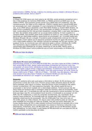 externamente a 100Mhz. Na loja, o técnico me orientou para eu instalar o Windows 98 que o
problema seria sanado. Seria o caso???

Resposta:
O chipset SiS 5598 opera com clock externo de 100 MHz, sendo portanto compatível com o
K6-2. Este endereço de memória (F000:8400, ou F8400) pertence ao BIOS (que vai de
E0000 a FFFFF). Seria portanto correto pensar que o BIOS está com problemas, mas não
necessariamente. Em todos os PCs modernos, o BIOS é copiado para a memória RAM para
ser processado com maior velocidade. É o que chamamos de Shadow RAM. Para confirmar
isso, vá ao CMOS Setup e desabilite o item Main BIOS Shadow ou System BIOS Shadow. Se
desta forma o problema não ocorrer, fica caracterizado um defeito na memória. Por outro
lado, muitas placas de CPU não permitem desabilitar a shadow RAM, e este teste não poderia
ser feito. Na verdade várias podem ser as causas deste problema. O maior suspeito é a
memória DRAM, mas também pode existir problema na cache L2, mau contato, placa de CPU
danificada por eletricidade estática, aquecimento do processador, etc. A simples opção pelo
Windows 98 pode não ser a solução. O problema pode simplesmente continuar lá e não ser
manifestado. É bem sabido que os pequenos produtores de PCs em geral não tomam cuidado
com a eletricidade estática e não realizam controle de qualidade nos PCs que montam. De
qualquer forma, eu recomendo que você realmente passe a utilizar o Windows 98. O AMD
K6-2 apresentou alguns problemas com o Windows 95, problemas estes que foram
solucionados pela instalação de um patch, disponível no site da AMD. Mesmo assim, o
Windows 95 OSR2 possui outros problemas que só foram solucionados no Windows 98.

  Volta ao topo da página




12) Outro PC novo com problemas
Recentemente comprei um micro AMD K6-2/400 MHz, com disco rígido de 8.2GB e 128MB de
Ram sendo 8MB do vídeo. Apesar desta quantidade considerável de memória, acho meu
computador um pouco lento, sobretudo ao iniciar, onde quase sempre trava (só não trava se
já estiver ligado a algum tempo e depois reinicializado). O sistema é travado quando tenta
ler o disco secundário (disquete ou CD-ROM), como dito anteriormente, ao iniciar. Entrei no
Setup e defini como 1ª Boot...: IDE=O e 2ª Boot...: CD-ROM, mas não adiantou. Esta ação
está correta? O que devo fazer? Trabalho em ambiente Win98 com arte final. Esta
quantidade de memória é um "exagero" ou ela pode me ser útil?

Resposta:
Este é um problema sério pelo qual passa a informática no Brasil. Os PCs de baixo custo
atualmente à venda são muito ruins. Primeiro porque estão utilizando placas de CPU de
baixa qualidade, para reduzir os preços. Segundo porque muitos montadores não sabem
montar corretamente o PC (dois pequenos exemplos: não utilizam pasta térmica no
processador e não tomam cuidado com a eletricidade estática). Terceiro porque não são
feitos testes de hardware após a montagem (teste de memória, teste do processador, teste
do disco rígido, etc.). O resultado de tudo isso são travamentos e outras anomalias. Por mais
lento que seja o seu PC, nunca poderia travar durante a inicialização ou ao acessar um CD-
ROM. Seu PC é defeituoso, e como foi comprado recentemente, seu revendedor deve
resolver esses problemas. Já a lentidão pode ser causada pelo vídeo onboard, que reduz
bastante o desempenho do processador. Seu K6-2/400 pode ficar mais lento que um
K6-2/300, graças ao vídeo onboard. Em alguns casos este problema pode ser solucionado
pela instalação de uma placa de vídeo de verdade, mas pelo que tenho observado, em
muitas dessas placas de CPU o vídeo onboard continua funcionando em paralelo com a nova
placa de vídeo, competindo com o processador nos acessos à memória e reduzindo o seu
desempenho. Finalmente, seus 128 MB serão úteis, apesar de que 64 MB também seriam
bem satisfatórios. Eu teria usado o custo desses 64 MB adicionais em uma placa de CPU de
melhor qualidade e uma boa placa de vídeo.

  Volta ao topo da página
 