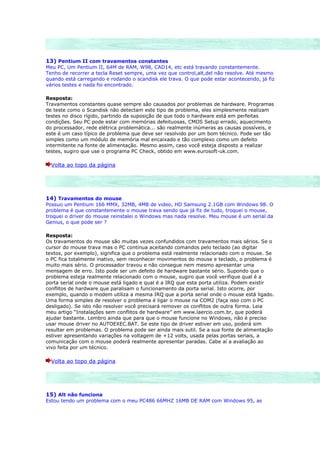 13) Pentium II com travamentos constantes
Meu PC, Um Pentium II, 64M de RAM, W98, CAD14, etc está travando constantemente.
Tenho de recorrer a tecla Reset sempre, uma vez que control,alt,del não resolve. Até mesmo
quando está carregando e rodando o scandisk ele trava. O que pode estar acontecendo, já fiz
vários testes e nada foi encontrado.

Resposta:
Travamentos constantes quase sempre são causados por problemas de hardware. Programas
de teste como o Scandisk não detectam este tipo de problema, eles simplesmente realizam
testes no disco rígido, partindo da suposição de que todo o hardware está em perfeitas
condições. Seu PC pode estar com memórias defeituosas, CMOS Setup errado, aquecimento
do processador, rede elétrica problemática... são realmente inúmeras as causas possíveis, e
este é um caso típico de problema que deve ser resolvido por um bom técnico. Pode ser tão
simples como um módulo de memória mal encaixado e tão complexo como um defeito
intermitente na fonte de alimentação. Mesmo assim, caso você esteja disposto a realizar
testes, sugiro que use o programa PC Check, obtido em www.eurosoft-uk.com.

  Volta ao topo da página




14) Travamentos do mouse
Possuo um Pentium 166 MMX, 32MB, 4MB de video, HD Samsung 2.1GB com Windows 98. O
problema é que constantemente o mouse trava sendo que já fiz de tudo, troquei o mouse,
troquei o driver do mouse reinstalei o Windows mas nada resolve. Meu mouse é um serial da
Genius, o que pode ser ?

Resposta:
Os travamentos do mouse são muitas vezes confundidos com travamentos mais sérios. Se o
cursor do mouse trava mas o PC continua aceitando comandos pelo teclado (ao digitar
textos, por exemplo), significa que o problema está realmente relacionado com o mouse. Se
o PC fica totalmente inativo, sem reconhecer movimentos do mouse e teclado, o problema é
muito mais sério. O processador travou e não consegue nem mesmo apresentar uma
mensagem de erro. Isto pode ser um defeito de hardware bastante sério. Supondo que o
problema esteja realmente relacionado com o mouse, sugiro que você verifique qual é a
porta serial onde o mouse está ligado e qual é a IRQ que esta porta utiliza. Podem existir
conflitos de hardware que paralisam o funcionamento da porta serial. Isto ocorre, por
exemplo, quando o modem utiliza a mesma IRQ que a porta serial onde o mouse está ligado.
Uma forma simples de resolver o problema é ligar o mouse na COM2 (faça isso com o PC
desligado). Se isto não resolver você precisará remover os conflitos de outra forma. Leia
meu artigo “Instalações sem conflitos de hardware” em www.laercio.com.br, que poderá
ajudar bastante. Lembro ainda que para que o mouse funcione no Windows, não é preciso
usar mouse driver no AUTOEXEC.BAT. Se este tipo de driver estiver em uso, poderá sim
resultar em problemas. O problema pode ser ainda mais sutil. Se a sua fonte de alimentação
estiver apresentando variações na voltagem de +12 volts, usada pelas portas seriais, a
comunicação com o mouse poderá realmente apresentar paradas. Cabe aí a avaliação ao
vivo feita por um técnico.

  Volta ao topo da página




15) Alt não funciona
Estou tendo um problema com o meu PC486 66MHZ 16MB DE RAM com Windows 95, as
 
