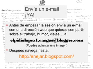 Envía un e-mail
¡YA!
 Antes de empezar la sesión envía un e-mail
con una dirección web que quieras compartir
sobre el trabajo, humor, viajes… a
elpidiolopez1.cangas@blogger.com
(Puedes adjuntar una imagen)
 Despues navega hasta:
http://enejar.blogspot.com/
 