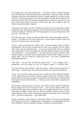"Eu imaginei que você ainda estaria aqui ..." Ela parou de falar e Patrick não pode
deixar de olhar para a pele branca leitosa de seu peito que o manto não estava cobrindo.
Sentindo-se um pouco auto-consciente, ela tirou o roupão apertado à sua volta e cruzou
os braços. O movimento brusco fez com que ele olhasse nos olhos dela novamente. "Eu
trouxe um pouco de café." Ela terminou, apontando para o porta café que estava na sua
mão. Havia tantas emoções não ditas correndo entre eles, que as palavras que eles
diziam, saíam desajeitadas e forçadas.

"Acho que eu necessitava do café." O silêncio caiu entre eles, mas seus olhares ficaram
travados no lugar. Após alguns segundos, os olhos dela pousaram no chão e ele inclinou
a cabeça em resposta. "Não faça isso." Ela não perguntou a ele o que ele quis dizer. Não
me evite ... não evite isso."

Ellen olhou para ele e soltou um suspiro profundo. Ele estava determinado a discutir o
assunto, e ela sabia que não havia nada que o fizesse mudar de idéia."Temos que
conversar". Ele disse a ela, e ela concordou.

"Eu sei ... trouxe o café para isso." Patrick sorriu e foram lançados de volta ao silêncio
desconfortável. Não era uma conversa que ele sabia como começar. Ele nem sequer
sabia sobre o que eles deveriam falar ... ou o que ele deveria dizer. Ele era o homem
mais emocional que existia, ele geralmente não tinha nenhum problema para declarar
seus sentimentos ... mas normalmente ... ele sabia quais eram seus sentimentos. Mas
naquele momento, sua mente estava completamente confusa. Ellen Pompeo, a sua co-
estrela linda, virou seu mundo de cabeça para baixo e ele estava completamente
despreparado para isso.

"Ok, então ... Eu acho que nós devemos apenas falar ...". Ele conseguiu dizer, e
entregou-lhe uma das xícaras de café. Ela rejeitou, porém, e se afastou dele.

"Eu estou indo me trocar primeiro. Tirar este vestido ... senão nossa conversa não vai
muito longe ..." Ela provocou, mas as palavras foram tão certas que ele não podia rir.

"Certo ." Ele se sentou no sofá, logo que ouviu o clique da porta do banheiro fechando.
O café ainda estava em suas mãos, intocado. Imagens de seu rosto vermelho e erótico
apenas uma hora antes passavam pela sua mente como um filme pornô. A calcinha tinha
escorregado de suas pernas tão bem ... a maneira que seu corpo tinha se arqueado tão
naturalmente.

Descansando a cabeça para trás, ele gemeu. Seu telefone celular explodiu, lembrando-
lhe que passava da hora de ele estar em casa ... mas com uma mão no bolso, ele o
silenciou. Ellen ainda estava no banheiro. De vez em quando ele podia ouvir a torneira
da pia ligar e desligar e depois ficar em silêncio novamente. Tomou um gole de café,
respirou fundo e uma vez mais ansiosamente aguardou seu retorno. Iria ser uma longa
noite ... ele tinha um sentimento ... que mudaria tudo.

Saindo do banheiro, Ellen arqueou os olhos para Patrick. Sua troca tinha demorado
tanto tempo, que ele havia se mudado para a cama pequena e se esparramado para ficar
mais confortável. Sentou-se quando ela chegou, olhando-o com desconfiança.
 